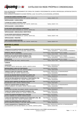 CATÁLOGO DA REDE PRÓPRIA E CREDENCIADA

PARA INFORMAÇÕES E AGENDAMENTO DE CONSULTAS, EXAMES E PROCEDIMENTOS, NA REDE CREDENCIADA, ENTRAR EM CONTATO
COM O PRESTADOR.
PARA AGENDAR ATENDIMENTO NA REDE PRÓPRIA, LIGUE 155 (CAPITAL) OU NA REGIONAL (INTERIOR).

LUCIANO DE CASSIO CUSTODIO JORGE
RUA GOVERNADOR MAGALHAES PINTO, 344 - CENTRO - MONTE AZUL                                    Telefone: (38)3811-1015

ESPECIALIDADE - CLINICA GERAL

LUCIANO DE CASSIO CUSTODIO JORGE
RUA GOVERNADOR MAGALHAES PINTO, 344 - CENTRO - MONTE AZUL                                    Telefone: (38)3811-1015

ESPECIALIDADE - CLINICA MEDICA

ELIANA MARIA MASCARENHAS DAMASCENO
RUA AVELINO OLIMPIO FERNANDES, 93 - CENTRO - MONTE AZUL                                      Telefone: (38)3811-1436

ESPECIALIDADE - GINECOLOGIA E OBSTETRICIA

ELIANA MARIA MASCARENHAS DAMASCENO
RUA AVELINO OLIMPIO FERNANDES, 93 - CENTRO - MONTE AZUL                                      Telefone: (38)3811-1436

ESPECIALIDADE - PEDIATRIA

JOSE VALERIO RAMOS MARTINS
RUA GOVERNADOR MAGALHAES PINTO, 344 - CENTRO - MONTE AZUL                                    Telefone: (38)38111015


MONTES CLAROS
HOSPITAIS

FUNDACAO DE SAUDE DILSON DE QUADROS GODINHO                                       Especialidade(s): Verificar Especialidade com o Hospital
AV GERALDO ATHAYDE, 480 - ALTO SAO JOAO - MONTES CLAROS                                     Telefone: (38)32294191        REALIZA PRONTO ATENDIMENTO

HOSPITAL AROLDO TOURINHO                                                          Especialidade(s): Verificar Especialidade com o Hospital
AV JOAO XXIII, 1207 - EDGAR PEREIRA - MONTES CLAROS                                         Telefone: (38)21014068        REALIZA PRONTO ATENDIMENTO

HOSPITAL DE OLHOS DO NORTE DE MINAS LTDA.                                         Especialidade(s): Verificar Especialidade com o Hospital
RUA GABRIEL PASSOS, 259 - CENTRO - MONTES CLAROS                                            Telefone: (38)32220052        REALIZA PRONTO ATENDIMENTO

PRONTOCOR                                                                         Especialidade(s): Verificar Especialidade com o Hospital
AV MESTRA FININHA, 920 - MELO - MONTES CLAROS                                               Telefone: (38)21011999        REALIZA PRONTO ATENDIMENTO

CLÍNICAS

AUDIOFONO                                                                         Especialidade(s): FONOAUDIOLOGIA
AV CORONEL PRATES, 348 SALA 809 - CENTRO - MONTES CLAROS                                    Telefone: (38)32222224

BIOEQUILIBRIO CLINICA DE FISIOTERAPIA                                             Especialidade(s): FISIOTERAPIA
RUA JOVIANO RAMOS, 99 - SAO JOSE - MONTES CLAROS                                            Telefone: (38)32120390

CARDIUS CLINICA DO CORACAO LTDA EPP                                               Especialidade(s): CARDIOLOGIA, ULTRASSONOGRAFIA
AV AFONSO PENA, 498 - CENTRO - MONTES CLAROS                                                Telefone: (38)32220002

CENTRO DE IMAGENS MEDICAS MONTES CLAROS LTDA                                      Especialidade(s): TOMOGRAFIA COMPUTADORIZADA,
RUA GREGORIO VELOSO, 446 A - SAO JOSE - MONTES CLAROS                                       Telefone: (38)32237575

CENTRO DE REELABORACAO POSTURAL E FISIOTERAPIA LTDA                               Especialidade(s): FISIOTERAPIA
RUA BARAO DO RIO BRANCO, 254 - CENTRO - MONTES CLAROS                                       Telefone: (38)32222402

CENTRO NORTE MINEIRO DE MEDICINA NUCLEAR LTDA                                     Especialidade(s): MEDICINA NUCLEAR
RUA IRMA BEATA, 468 A - CENTRO - MONTES CLAROS                                              Telefone: (38)32128001

CHECK UP CENTER NORTE DE MINAS LTDA                                               Especialidade(s): CARDIOLOGIA, ULTRASSONOGRAFIA
AV DULCE SARMENTO, 140 2 ANDAR - CENTRO - MONTES CLAROS                                     Telefone: (38)32230063

CLIMINAS                                                                          Especialidade(s): ENDOSCOPIA DIGESTIVA
RUA CORONEL LUIZ PIRES, 105 2 ANDAR - CENTRO - MONTES CLAROS                                Telefone: (38)32228797

CLINICA DE CARDIOLOGIA DO NORTE DE MINAS LTDA                                     Especialidade(s): CARDIOLOGIA
AV CORONEL PRATES, 348 SALA 810 - CENTRO - MONTES CLAROS                                    Telefone: (38)32224030

CLINICA DE DOENCAS REUMATICAS E FISIATRIA                                         Especialidade(s): FISIOTERAPIA
RUA GAL. CARNEIRO, 190 - CENTRO - MONTES CLAROS                                             Telefone: (38)32212079

CLINICA DE FISIOTERAPIA E REABILITACAO FISIOCORP LTDA - ME                        Especialidade(s): FISIOTERAPIA
AV OVIDIO DE ABREU, 300 A - CENTRO - MONTES CLAROS                                          Telefone: (38)32223495

CLINICA DE FISIOTERAPIA SAO JOSE S/C LTDA                                         Especialidade(s): FISIOTERAPIA
RUA CEL FRANCISCO DURAES, 27 - SAO JOSE - MONTES CLAROS                                     Telefone: (38)32216319

CLINICA DIAGNOSTICA E TERAPEUTICA LTDA                                            Especialidade(s): ENDOSCOPIA DIGESTIVA, ULTRASSONOGRAFIA
RUA ENGENHEIRO JOAO ANTONIO PIMENTA, 155 - CENTRO - MONTES CLAROS                           Telefone: (38)32213840


                                    Este catálogo é atualizado diariamente no site do IPSEMG ( www.ipsemg.mg.gov.br )
                                                                Atualizado em 16/04/2013                                          Página: 111   de   214
 