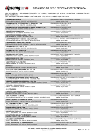 CATÁLOGO DA REDE PRÓPRIA E CREDENCIADA

PARA INFORMAÇÕES E AGENDAMENTO DE CONSULTAS, EXAMES E PROCEDIMENTOS, NA REDE CREDENCIADA, ENTRAR EM CONTATO
COM O PRESTADOR.
PARA AGENDAR ATENDIMENTO NA REDE PRÓPRIA, LIGUE 155 (CAPITAL) OU NA REGIONAL (INTERIOR).

LABORATORIO CITOLAB                                                               Especialidade(s): Verificar Especialidade com o Laboratório
AV CORONEL PRATES, 337 - CENTRO - MONTES CLAROS                                             Telefone: (38)3221-6366

LABORATORIO DE ANALISES CLINICAS NORMANHA LTDA                                    Especialidade(s): PATOLOGIA CLINICA
AV MESTRA FININHA, 765 - CENTRO - MONTES CLAROS                                             Telefone: (38)32221405

LABORATORIO DE ANALISES CLINICAS SOUZA REZENDE LTDA                               Especialidade(s): PATOLOGIA CLINICA
RUA CEL SPYER, 509 - CENTRO - MONTES CLAROS                                                 Telefone: (38)32237636

LABORATORIO EXAME LTDA                                                            Especialidade(s): PATOLOGIA CLINICA
RUA IRMA BEATA, 104 - CENTRO - MONTES CLAROS                                                Telefone: (38)32211542

LABORATORIO FROES & ALMEIDA LTDA                                                  Especialidade(s): Verificar Especialidade com o Laboratório
RUA JANUARIA, 704 - CENTRO - MONTES CLAROS                                                  Telefone: (38)32211245

LABORATORIO MEDICO MENDES E SILVEIRA LTDA                                         Especialidade(s): ANATOMIA PATOLOGICA E CITOPATOLOGIA
AV CORONEL PRATES, 348 SL/1B - CENTRO - MONTES CLAROS                                       Telefone: (38)32219391

LABORATORIO SANTA CLARA LIMITADA                                                  Especialidade(s): PATOLOGIA CLINICA
PCA PRACA DOUTOR CARLOS VERSIANI, 11 - CENTRO - MONTES CLAROS                               Telefone: (38)32214899

LABORATORIO SAO CAMILO LTDA                                                       Especialidade(s): PATOLOGIA CLINICA
AV CORONEL PRATES, 226 - CENTRO - MONTES CLAROS                                             Telefone: (38)32216097

LABORATORIO SAO JOSE LTDA                                                         Especialidade(s): PATOLOGIA CLINICA
RUA DR. VELOSO, 485 - CENTRO - MONTES CLAROS                                                Telefone: (38)32216235

LABORATORIO SAO PAULO                                                             Especialidade(s): Verificar Especialidade com o Laboratório
RUA SAO PAULO, 26 - TODOS OS SANTOS - MONTES CLAROS                                         Telefone: (38)32216700

LABORATORIO SIPER LTDA                                                            Especialidade(s): PATOLOGIA CLINICA
RUA DR VELOSO, 392 - CENTRO - MONTES CLAROS                                                 Telefone: (38)32213068

LABORATORIO VOUMARD LTDA                                                          Especialidade(s): PATOLOGIA CLINICA
RUA SANTA MARIA, 130 - CENTRO - MONTES CLAROS                                               Telefone: (38)32137300

MEDMINAS                                                                          Especialidade(s): Verificar Especialidade com o Laboratório
AV CORONEL PRATES, 392 - CENTRO - MONTES CLAROS                                             Telefone: (38)32217164

PATOLOGIA CLINICA SAO GERALDO LTDA - ME                                           Especialidade(s): Verificar Especialidade com o Laboratório
RUA SANTA MARIA, 66 - CENTRO - MONTES CLAROS                                                Telefone: (38) 3222-0707

PROLAB                                                                            Especialidade(s): PATOLOGIA CLINICA
AV CEL PRATES, 389 - CENTRO - MONTES CLAROS                                                 Telefone: (38)32218255

RRJJ-LABORATORIO DE ANALISES CLINICAS LTDA.                                       Especialidade(s): ANATOMIA PATOLOGICA E CITOPATOLOGIA
AV OLIMPIO PRATES, 872 - MAJOR PRATES - MONTES CLAROS                                       Telefone: 38 32139294

TABOSA E GUEDES ANALISE CLINICA LTDA - ME                                         Especialidade(s): PATOLOGIA CLINICA
AV CULA MANGABEIRA, 500 A-2 PISO - SANTO EXPEDITO - MONTES CLAROS                           Telefone: (38)3221-5003

VOUMARD & CORDEIRO LTDA                                                           Especialidade(s): PATOLOGIA CLINICA
RUA CEL LUIZ PIRES, 84 - CENTRO - MONTES CLAROS                                             Telefone: (38)32137300

ODONTÓLOGOS

ALFREDO LUIZ BARBOSA AMARAL                                                       Especialidade(s): PROTESE ODONTOLOGICA INTERIOR
RUA DR VELOSO, 858 SL/201 - CENTRO - MONTES CLAROS                                          Telefone: (38)32226700

ALINE FRANCOISE CARDOSO                                                           Especialidade(s): PROTESE ODONTOLOGICA INTERIOR
AV CORONEL PRATES, 348 SALA 401 ED. ATHENAS - CENTRO - MONTES CLAROS                        Telefone: (38)32161323 /

AMERICA AURORA ELEUTERIO DE SOUZA                                                 Especialidade(s): PERIODONTIA
AV CULA MANGABEIRA, 210 SL/706 - CENTRO - MONTES CLAROS                                     Telefone: (38)32161350

ANA LIVIA SANTOS CANELA E DIAS                                                    Especialidade(s): ODONTOLOGIA CLINICA
RUA RODRIGUES ALVES, 932 - CENTRO - MONTES CLAROS                                           Telefone: (38) 3216-9663

ANDREA DAMASCENO ROCHA                                                            Especialidade(s): ODONTOLOGIA CLINICA
RUA DOM JOAO PIMENTA, 480 - CENTRO - MONTES CLAROS                                          Telefone: (38)32220503

ANDREA DIAS CARDOSO                                                               Especialidade(s): ODONTOLOGIA CLINICA, PERITO
AV CULA MANGABEIRA, 339 - CENTRO - MONTES CLAROS                                            Telefone: (38)32217167

ANGELA MARIA BRAGA PINHO PEREIRA                                                  Especialidade(s): ODONTOLOGIA CLINICA
RUA CAMILO PRATES, 276 - CENTRO - MONTES CLAROS                                             Telefone: (38)32218170

ARNALDO CALDEIRA BRANT                                                            Especialidade(s): Verificar Especialidade com o(a) Dentista(a)
AV CULA MANGABEIRA, 339 - CENTRO - MONTES CLAROS                                            Telefone: (38)32217167

CASSIA PEROLA DOS ANJOS BRAGA PIRES                                               Especialidade(s): ODONTOLOGIA CLINICA, PERITO
AV CULA MANGABEIRA, 339 - CENTRO - MONTES CLAROS                                            Telefone: (38)32217167


                                    Este catálogo é atualizado diariamente no site do IPSEMG ( www.ipsemg.mg.gov.br )
                                                                Atualizado em 16/04/2013                                                 Página: 113   de   214
 