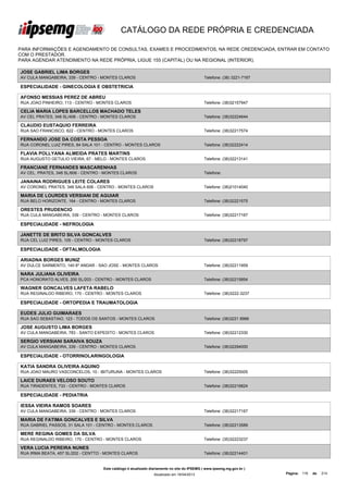 CATÁLOGO DA REDE PRÓPRIA E CREDENCIADA

PARA INFORMAÇÕES E AGENDAMENTO DE CONSULTAS, EXAMES E PROCEDIMENTOS, NA REDE CREDENCIADA, ENTRAR EM CONTATO
COM O PRESTADOR.
PARA AGENDAR ATENDIMENTO NA REDE PRÓPRIA, LIGUE 155 (CAPITAL) OU NA REGIONAL (INTERIOR).

JOSE GABRIEL LIMA BORGES
AV CULA MANGABEIRA, 339 - CENTRO - MONTES CLAROS                                             Telefone: (38) 3221-7167

ESPECIALIDADE - GINECOLOGIA E OBSTETRICIA

AFONSO MESSIAS PEREZ DE ABREU
RUA JOAO PINHEIRO, 113 - CENTRO - MONTES CLAROS                                              Telefone: (38)32157947

CELIA MARIA LOPES BARCELLOS MACHADO TELES
AV CEL PRATES, 348 SL/406 - CENTRO - MONTES CLAROS                                           Telefone: (38)32224644

CLAUDIO EUSTAQUIO FERREIRA
RUA SAO FRANCISCO, 622 - CENTRO - MONTES CLAROS                                              Telefone: (38)32217574

FERNANDO JOSE DA COSTA PESSOA
RUA CORONEL LUIZ PIRES, 84 SALA 101 - CENTRO - MONTES CLAROS                                 Telefone: (38)32222414

FLAVIA POLLYANA ALMEIDA PRATES MARTINS
RUA AUGUSTO GETULIO VIEIRA, 67 - MELO - MONTES CLAROS                                        Telefone: (38)32213141

FRANCIANE FERNANDES MASCARENHAS
AV CEL. PRATES, 348 SL/606 - CENTRO - MONTES CLAROS                                          Telefone:

JANAINA RODRIGUES LEITE COLARES
AV CORONEL PRATES, 348 SALA 606 - CENTRO - MONTES CLAROS                                     Telefone: (38)21014040

MARIA DE LOURDES VERSIANI DE AGUIAR
RUA BELO HORIZONTE, 164 - CENTRO - MONTES CLAROS                                             Telefone: (38)32221575

ORESTES PRUDENCIO
RUA CULA MANGABEIRA, 339 - CENTRO - MONTES CLAROS                                            Telefone: (38)32217167

ESPECIALIDADE - NEFROLOGIA

JANETTE DE BRITO SILVA GONCALVES
RUA CEL LUIZ PIRES, 105 - CENTRO - MONTES CLAROS                                             Telefone: (38)32218797

ESPECIALIDADE - OFTALMOLOGIA

ARIADNA BORGES MUNIZ
AV DULCE SARMENTO, 140 6º ANDAR - SAO JOSE - MONTES CLAROS                                   Telefone: (38)32211959

NARA JULIANA OLIVEIRA
PCA HONORATO ALVES, 200 SL/203 - CENTRO - MONTES CLAROS                                      Telefone: (38)32215854

WAGNER GONCALVES LAFETA RABELO
RUA REGINALDO RIBEIRO, 170 - CENTRO - MONTES CLAROS                                          Telefone: (38)3222-3237

ESPECIALIDADE - ORTOPEDIA E TRAUMATOLOGIA

EUDES JULIO GUIMARAES
RUA SAO SEBASTIAO, 123 - TODOS OS SANTOS - MONTES CLAROS                                     Telefone: (38)3221 8966

JOSE AUGUSTO LIMA BORGES
AV CULA MANGABEIRA, 783 - SANTO EXPEDITO - MONTES CLAROS                                     Telefone: (38)32212330

SERGIO VERSIANI SARAIVA SOUZA
AV CULA MANGABEIRA, 339 - CENTRO - MONTES CLAROS                                             Telefone: (38)32294000

ESPECIALIDADE - OTORRINOLARINGOLOGIA

KATIA SANDRA OLIVEIRA AQUINO
RUA JOAO MAURO VASCONCELOS, 10 - IBITURUNA - MONTES CLAROS                                   Telefone: (38)32225005

LAICE DURAES VELOSO SOUTO
RUA TIRADENTES, 733 - CENTRO - MONTES CLAROS                                                 Telefone: (38)32216824

ESPECIALIDADE - PEDIATRIA

IESSA VIEIRA RAMOS SOARES
AV CULA MANGABEIRA, 339 - CENTRO - MONTES CLAROS                                             Telefone: (38)32217167

MARIA DE FATIMA GONCALVES E SILVA
RUA GABRIEL PASSOS, 31 SALA 101 - CENTRO - MONTES CLAROS                                     Telefone: (38)32213589

MERE REGINA GOMES DA SILVA
RUA REGINALDO RIBEIRO, 170 - CENTRO - MONTES CLAROS                                          Telefone: (35)32223237

VERA LUCIA PEREIRA NUNES
RUA IRMA BEATA, 457 SL/202 - CENTTO - MONTES CLAROS                                          Telefone: (38)32214401


                                    Este catálogo é atualizado diariamente no site do IPSEMG ( www.ipsemg.mg.gov.br )
                                                                Atualizado em 16/04/2013                                Página: 116   de   214
 