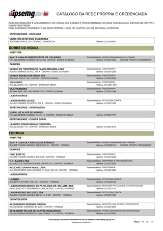 CATÁLOGO DA REDE PRÓPRIA E CREDENCIADA

PARA INFORMAÇÕES E AGENDAMENTO DE CONSULTAS, EXAMES E PROCEDIMENTOS, NA REDE CREDENCIADA, ENTRAR EM CONTATO
COM O PRESTADOR.
PARA AGENDAR ATENDIMENTO NA REDE PRÓPRIA, LIGUE 155 (CAPITAL) OU NA REGIONAL (INTERIOR).

ESPECIALIDADE - UROLOGIA

UBIRATAN ESTEFANIO GUIMARAES
RUA ITAPECERICA, 319 - CENTRO - DIVINOPOLIS                                                   Telefone: (37)32165010


DORES DO INDAIA
HOSPITAIS

SANTA CASA DE MISERICORDIA DR. ZACARIAS                                            Especialidade(s): Verificar Especialidade com o Hospital
PCA ALEXANDRE LACERDA FILHO, 289 - CENTRO - DORES DO INDAIA                                  Telefone: (37)35511200        REALIZA PRONTO ATENDIMENTO

CLÍNICAS

CLINICA DE FISIOTERAPIA FLAVIA MIRANDA LTDA                                        Especialidade(s): FISIOTERAPIA
RUA RIO GRANDE DO SUL, 144 A - CENTRO - DORES DO INDAIA                                      Telefone: (35)35512259

CLINICA REABILITAR FISIO LTDA                                                      Especialidade(s): FISIOTERAPIA
RUA SAO PAULO, 190 - CENTRO - DORES DO INDAIA                                                Telefone: (37)35512325

EQUILIBRIO                                                                         Especialidade(s): FISIOTERAPIA
RUA ALAGOAS, 172 - CENTRO - DORES DO INDAIA                                                  Telefone: (37) 3551 3014

VILA VICENTINA                                                                     Especialidade(s): FISIOTERAPIA
AV IRMA INES, 950 - SAO SEBASTIAO - DORES DO INDAIA                                          Telefone: (37)35511396

LABORATÓRIOS

LABORATORIO CALICE                                                                 Especialidade(s): PATOLOGIA CLINICA
RUA RIO GRANDE DO NORTE, 275 B - CENTRO - DORES DO INDAIA                                    Telefone: (37)35511559

ESPECIALIDADE - CARDIOLOGIA

JOAO LUIZ ALVES DE ARAUJO
PCA ALEXANDRE LACERDA FILHO, 13 - CENTRO - DORES DO INDAIA                                    Telefone: (37)35511714

ESPECIALIDADE - CLINICA GERAL

LEANDRO CESAR RENAULT MOREIRA
RUA ALAGOAS, 172 - CENTRO - DORES DO INDAIA                                                   Telefone: (37)35513014


FORMIGA
HOSPITAIS

SANTA CASA DE CARIDADE DE FORMIGA                                                  Especialidade(s): Verificar Especialidade com o Hospital
RUA DR TEIXEIRA SOARES, 335 BLOCO N1 - CENTRO - FORMIGA                                      Telefone: (37)33291319        REALIZA PRONTO ATENDIMENTO

CLÍNICAS

FISIO ESTETIC                                                                      Especialidade(s): FISIOTERAPIA
RUA DR TEIXEIRA SOARES, 400 SL/05 - CENTRO - FORMIGA                                         Telefone: (37)33212299

H. F. SAUDE LTDA                                                                   Especialidade(s): ORTOPEDIA E TRAUMATOLOGIA
RUA DOUTOR TEIXEIRA SOARES, 400 SALA 03 - CENTRO - FORMIGA                                   Telefone: (37)33213054

MEDCARE TERAPIA RENAL LTDA.                                                        Especialidade(s): FISIOTERAPIA
RUA PROFESSOR JOSE ANTONIO, 11 SL/07, 08 E 09 - CENTRO - FORMIGA                             Telefone: (37)33214536

LABORATÓRIOS

LABMED                                                                             Especialidade(s): PATOLOGIA CLINICA
RUA NEWTON PIRES, 190 LJ/01 - CENTRO - FORMIGA                                               Telefone: (37)33221042

LABORATORIO MEDICO DE PATOLOGIA DR. WILLIAM LTDA                                   Especialidade(s): ANATOMIA PATOLOGICA E CITOPATOLOGIA
VIA ACESSO AO CONDOMINIO SOLAR, 95 SEDE - CENTRO - FORMIGA                                   Telefone: (37)33211170

LABORATORIO SAO LUIZ LTDA                                                          Especialidade(s): PATOLOGIA CLINICA
RUA DR TEIXEIRA SOARES, 284 SL/101 E 201 - CENTRO - FORMIGA                                  Telefone: (37)33211727

ODONTÓLOGOS

ALESSANDRO RESENDE PIERONI                                                         Especialidade(s): ODONTOLOGIA CLINICA, PERIODONTIA
RUA GENERAL CARNEIRO, 84 SL/01 - CENTRO - FORMIGA                                            Telefone: (37)33213044

ALEXANDRE TELLES DE CARVALHO MAURICIO                                              Especialidade(s): Verificar Especialidade com o(a) Dentista(a)
RUA GOVERNADOR BENEDITO VALADARES, 10 - CENTRO - FORMIGA                                     Telefone: (37)33223967


                                     Este catálogo é atualizado diariamente no site do IPSEMG ( www.ipsemg.mg.gov.br )
                                                                 Atualizado em 16/04/2013                                                 Página: 128   de   214
 