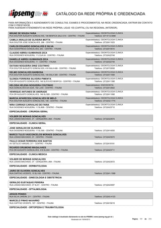 CATÁLOGO DA REDE PRÓPRIA E CREDENCIADA

PARA INFORMAÇÕES E AGENDAMENTO DE CONSULTAS, EXAMES E PROCEDIMENTOS, NA REDE CREDENCIADA, ENTRAR EM CONTATO
COM O PRESTADOR.
PARA AGENDAR ATENDIMENTO NA REDE PRÓPRIA, LIGUE 155 (CAPITAL) OU NA REGIONAL (INTERIOR).

BRUNE DE SOUZA FARIA                                                               Especialidade(s): ODONTOLOGIA CLINICA
PCA DOUTOR AUGUSTO GONCALVES, 146 BENFICA SALA 510 - CENTRO - ITAUNA                         Telefone: 037 9112-0898

CAMILA ARAUJO DE OLIVEIRA MOTTA                                                    Especialidade(s): ODONTOLOGIA CLINICA
RUA DOUTOR JOSE GONCALVES, 298 - CENTRO - ITAUNA                                             Telefone: (37)32411023

CARLOS EDUARDO GONCALVES E SILVA                                                   Especialidade(s): ODONTOLOGIA CLINICA
RUA GODOFREDO GONCALVES, 253 - CENTRO - ITAUNA                                               Telefone: (37)32410510

CLAUDIO ABREU GUIMARAES ZICA                                                       Especialidade(s): ODONTOLOGIA CLINICA
RUA DIOGENES NOGUEIRA, 11 LOJA 04 - CENTRO - ITAUNA                                          Telefone: (37)32422749

DANIELLE ABREU GUIMARAES ZICA                                                      Especialidade(s): ODONTOLOGIA CLINICA
RUA DIOGENES NOGUEIRA, 11 - CENTRO - ITAUNA                                                  Telefone: (37)32422749

DAYANA NOGUEIRA DINIZ COUTINHO                                                     Especialidade(s): ODONTOLOGIA CLINICA
PCA DOUTOR AUGUSTO GONCALVES, 418 SALA 406 - CENTRO - ITAUNA                                 Telefone: (37)30733008

DELMO GONCALVES BARBOSA                                                            Especialidade(s): ODONTOLOGIA CLINICA
PCA DOUTOR AUGUSTO GONCALVES, 146 SALA 309 - CENTRO - ITAUNA                                 Telefone: (37)32411068

GLENDA FERREIRA SILVEIRA PIMENTA                                                   Especialidade(s): ODONTOLOGIA CLINICA
PCA DR AUGUSTO GONCALVES, 146 SL/510-ED BENFICA - CENTRO - ITAUNA                            Telefone: (37)32411398

HELOISA HELENA NOGUEIRA COUTINHO                                                   Especialidade(s): ENDODONTIA
RUA GONCALVES DA GUIA, 152 LJ/04 - CENTRO - ITAUNA                                           Telefone: (37)32412822

HENRIQUE ANTUNES DE ANDRADE                                                        Especialidade(s): ODONTOLOGIA CLINICA
PCA DR AUGUSTO GONCALVES, 146 SL/309 - CENTRO - ITAUNA                                       Telefone: (37)32411068

MARCIA APARECIDA GONCALVES DE MELO                                                 Especialidade(s): ODONTOLOGIA CLINICA
PCA DOUTOR AUGUSTO GONCALVES, 146 - CENTRO - ITAUNA                                          Telefone: (37)3242-1770

NIRA CORRADI CARVALHO DE FARIA                                                     Especialidade(s): ODONTOLOGIA CLINICA
RUA DIOGENES NOGUEIRA, 11 SL/808 - CENTRO - ITAUNA                                           Telefone: (37)32423710

ESPECIALIDADE - CIRURGIA GERAL

VOLBER DE MORAIS GONCALVES
RUA JOSIAS MACHADO, 37 - CERQUEIRA LIMA - ITAUNA                                              Telefone: (37)32423572

ESPECIALIDADE - CLINICA GERAL

JOSE GERALDO DE OLIVEIRA
RUA DIOGENES NOGUEIRA, 11 SL/305 - CENTRO - ITAUNA                                            Telefone: (37)32414055

MARCO TULIO VASCONCELOS MORAES GONCALVES
RUA JOSIAS MACHADO, 37 - CENTRO - ITAUNA                                                      Telefone: (37)32423572

PAULO CESAR FERREIRA DOS SANTOS
AV GETULIO VARGAS, 311 - CENTRO - ITAUNA                                                      Telefone: (37)32418181

RICARDO DRUMOND MAGALHAES
PCA DR AUGUSTO GONCALVES, 418 SL/202 - CENTRO - ITAUNA                                        Telefone: (37)32423711

ESPECIALIDADE - CLINICA MEDICA

VOLBER DE MORAIS GONCALVES
RUA JOSIAS MACHADO, 37 - CERQUEIRA LIMA - ITAUNA                                              Telefone: (37)32423572

ESPECIALIDADE - DERMATOLOGIA

JAIRO DE OLIVEIRA GONCALVES
RUA CAPITAO VICENTE, 10 SL/108 - CENTRO - ITAUNA                                              Telefone: (37)3241-1588

ESPECIALIDADE - GINECOLOGIA E OBSTETRICIA

GERALDO EUSTAQUIO PEREIRA
RUA JOSIAS MACHADO, 37 SL/01 - CENTRO - ITAUNA                                                Telefone: (37)32423597

ESPECIALIDADE - OFTALMOLOGIA

ARGOS PENIDO
RUA SILVA JARDIM, 211 - CENTRO - ITAUNA                                                       Telefone: (37)3242-4123

MARCELO PINHO NAVARRO
RUA CAPITAO VICENTE, 167 - CENTRO - ITAUNA                                                    Telefone: (37)32418219

ESPECIALIDADE - ORTOPEDIA E TRAUMATOLOGIA



                                     Este catálogo é atualizado diariamente no site do IPSEMG ( www.ipsemg.mg.gov.br )
                                                                 Atualizado em 16/04/2013                                  Página: 131   de   214
 