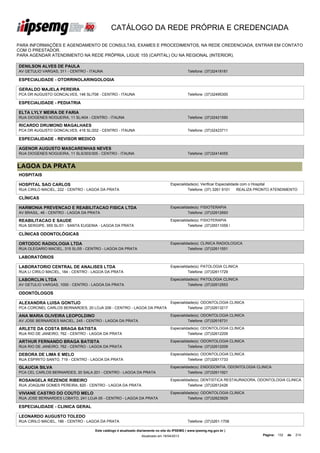 CATÁLOGO DA REDE PRÓPRIA E CREDENCIADA

PARA INFORMAÇÕES E AGENDAMENTO DE CONSULTAS, EXAMES E PROCEDIMENTOS, NA REDE CREDENCIADA, ENTRAR EM CONTATO
COM O PRESTADOR.
PARA AGENDAR ATENDIMENTO NA REDE PRÓPRIA, LIGUE 155 (CAPITAL) OU NA REGIONAL (INTERIOR).

DENILSON ALVES DE PAULA
AV GETULIO VARGAS, 311 - CENTRO - ITAUNA                                                      Telefone: (37)32418181

ESPECIALIDADE - OTORRINOLARINGOLOGIA

GERALDO MAJELA PEREIRA
PCA DR AUGUSTO GONCALVES, 146 SL/708 - CENTRO - ITAUNA                                        Telefone: (37)32495300

ESPECIALIDADE - PEDIATRIA

ELTA LYLY MEIRA DE FARIA
RUA DIOGENES NOGUEIRA, 11 SL/404 - CENTRO - ITAUNA                                            Telefone: (37)32421590

RICARDO DRUMOND MAGALHAES
PCA DR AUGUSTO GONCALVES, 418 SL/202 - CENTRO - ITAUNA                                        Telefone: (37)32423711

ESPECIALIDADE - REVISOR MEDICO

AGENOR AUGUSTO MASCARENHAS NEVES
RUA DIOGENES NOGUEIRA, 11 SLS/303/305 - CENTRO - ITAUNA                                       Telefone: (37)32414055


LAGOA DA PRATA
HOSPITAIS

HOSPITAL SAO CARLOS                                                                Especialidade(s): Verificar Especialidade com o Hospital
RUA CIRILO MACIEL, 222 - CENTRO - LAGOA DA PRATA                                             Telefone: (37) 3261 9101      REALIZA PRONTO ATENDIMENTO

CLÍNICAS

HARMONIA PREVENCAO E REABILITACAO FISICA LTDA                                      Especialidade(s): FISIOTERAPIA
AV BRASIL, 46 - CENTRO - LAGOA DA PRATA                                                      Telefone: (37)32612693

REABILITACAO E SAUDE                                                               Especialidade(s): FISIOTERAPIA
RUA SERGIPE, 955 SL/01 - SANTA EUGENIA - LAGOA DA PRATA                                      Telefone: (37)35511059 /

CLÍNICAS ODONTOLÓGICAS

ORTODOC RADIOLOGIA LTDA                                                            Especialidade(s): CLINICA RADIOLOGICA
RUA OLEGARIO MACIEL, 315 SL/05 - CENTRO - LAGOA DA PRATA                                     Telefone: (37)32611551

LABORATÓRIOS

LABORATORIO CENTRAL DE ANALISES LTDA                                               Especialidade(s): PATOLOGIA CLINICA
RUA LI CIRILO MACIEL, 184 - CENTRO - LAGOA DA PRATA                                          Telefone: (37)32611729

LABORCLIN LTDA                                                                     Especialidade(s): PATOLOGIA CLINICA
AV GETULIO VARGAS, 1000 - CENTRO - LAGOA DA PRATA                                            Telefone: (37)32612553

ODONTÓLOGOS

ALEXANDRA LUISA GONTIJO                                                            Especialidade(s): ODONTOLOGIA CLINICA
PCA CORONEL CARLOS BERNARDES, 20 LOJA 206 - CENTRO - LAGOA DA PRATA                          Telefone: (37)32613217

ANA MARIA OLIVEIRA LEOPOLDINO                                                      Especialidade(s): ODONTOLOGIA CLINICA
AV JOSE BERNARDES MACIEL, 245 - CENTRO - LAGOA DA PRATA                                      Telefone: (37)32618731

ARLETE DA COSTA BRAGA BATISTA                                                      Especialidade(s): ODONTOLOGIA CLINICA
RUA RIO DE JANEIRO, 762 - CENTRO - LAGOA DA PRATA                                            Telefone: (37)32612209

ARTHUR FERNANDO BRAGA BATISTA                                                      Especialidade(s): ODONTOLOGIA CLINICA
RUA RIO DE JANEIRO, 762 - CENTRO - LAGOA DA PRATA                                            Telefone: (37)32612209

DEBORA DE LIMA E MELO                                                              Especialidade(s): ODONTOLOGIA CLINICA
RUA ESPIRITO SANTO, 719 - CENTRO - LAGOA DA PRATA                                            Telefone: (37)32611733

GLAUCIA SILVA                                                                      Especialidade(s): ENDODONTIA, ODONTOLOGIA CLINICA
PCA CEL CARLOS BERNARDES, 20 SALA 201 - CENTRO - LAGOA DA PRATA                              Telefone: (37)32611921

ROSANGELA REZENDE RIBEIRO                                                          Especialidade(s): DENTISTICA RESTAURADORA, ODONTOLOGIA CLINICA
RUA JOAQUIM GOMES PEREIRA, 820 - CENTRO - LAGOA DA PRATA                                     Telefone: (37)32612426

VIVIANE CASTRO DO COUTO MELO                                                       Especialidade(s): ODONTOLOGIA CLINICA
RUA JOSE BERNARDES LOBATO, 241 LOJA 05 - CENTRO - LAGOA DA PRATA                             Telefone: (37)32623929

ESPECIALIDADE - CLINICA GERAL

LEONARDO AUGUSTO TOLEDO
RUA CIRILO MACIEL, 186 - CENTRO - LAGOA DA PRATA                                              Telefone: (37)3261-1708

                                     Este catálogo é atualizado diariamente no site do IPSEMG ( www.ipsemg.mg.gov.br )
                                                                 Atualizado em 16/04/2013                                          Página: 132   de   214
 