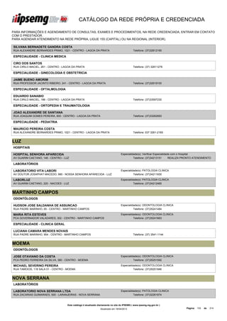 CATÁLOGO DA REDE PRÓPRIA E CREDENCIADA

PARA INFORMAÇÕES E AGENDAMENTO DE CONSULTAS, EXAMES E PROCEDIMENTOS, NA REDE CREDENCIADA, ENTRAR EM CONTATO
COM O PRESTADOR.
PARA AGENDAR ATENDIMENTO NA REDE PRÓPRIA, LIGUE 155 (CAPITAL) OU NA REGIONAL (INTERIOR).

SILVANA BERNADETE GANDRA COSTA
RUA ALEXANDRE BERNARDES PRIMO, 1021 - CENTRO - LAGOA DA PRATA                                Telefone: (37)32612165

ESPECIALIDADE - CLINICA MEDICA

CIRO DOS SANTOS
RUA CIRILO MACIEL, 261 - CENTRO - LAGOA DA PRATA                                             Telefone: (37) 32611279

ESPECIALIDADE - GINECOLOGIA E OBSTETRICIA

JAIME BUENO AMORIM
RUA PROFESSOR JACINTO RIBEIRO, 241 - CENTRO - LAGOA DA PRATA                                 Telefone: (37)32619100

ESPECIALIDADE - OFTALMOLOGIA

EDUARDO SANABIO
RUA CIRILO MACIEL, 186 - CENTRO - LAGOA DA PRATA                                             Telefone: (37)33597230

ESPECIALIDADE - ORTOPEDIA E TRAUMATOLOGIA

JOAO ALEXANDRE DE SANTANA
RUA JOAQUIM GOMES PEREIRA, 800 - CENTRO - LAGOA DA PRATA                                     Telefone: (37)33262693

ESPECIALIDADE - PEDIATRIA

MAURICIO PEREIRA COSTA
RUA ALEXANDRE BERNARDES PRIMO, 1021 - CENTRO - LAGOA DA PRATA                                Telefone: 037 3261-2165


LUZ
HOSPITAIS

HOSPITAL SENHORA APARECIDA                                                        Especialidade(s): Verificar Especialidade com o Hospital
AV GUARIM CAETANO, 146 - CENTRO - LUZ                                                       Telefone: (37)34213151        REALIZA PRONTO ATENDIMENTO

LABORATÓRIOS

LABORATORIO VITA LABORI                                                           Especialidade(s): PATOLOGIA CLINICA
AV DOUTOR JOSAPHAT MACEDO, 990 - NOSSA SENHORA APARECIDA - LUZ                              Telefone: (37)34211930

LABORLUZ                                                                          Especialidade(s): PATOLOGIA CLINICA
AV GUARIM CAETANO, 220 - NACOES - LUZ                                                       Telefone: (37)34212465


MARTINHO CAMPOS
ODONTÓLOGOS

HUDSON JOSE SALDANHA DE ASSUNCAO                                                  Especialidade(s): ODONTOLOGIA CLINICA
RUA PADRE MARINHO, 65 - CENTRO - MARTINHO CAMPOS                                            Telefone: (37)35241484

MARIA RITA ESTEVES                                                                Especialidade(s): ODONTOLOGIA CLINICA
PCA GOVERNADOR VALADARES, 302 - CENTRO - MARTINHO CAMPOS                                    Telefone: (37)35241663

ESPECIALIDADE - CLINICA GERAL

LUCIANA CAMARA MENDES NOVAIS
RUA PADRE MARINHO, 954 - CENTRO - MARTINHO CAMPOS                                            Telefone: (37) 3541-1144


MOEMA
ODONTÓLOGOS

JOSE OTAVIANO DA COSTA                                                            Especialidade(s): ODONTOLOGIA CLINICA
PCA PEDRO FERREIRA DA SILVA, 380 - CENTRO - MOEMA                                           Telefone: (37)35251592

MICHAEL SEVERINO PEREIRA                                                          Especialidade(s): ODONTOLOGIA CLINICA
RUA TAMOIOS, 118 SALA 01 - CENTRO - MOEMA                                                   Telefone: (37)35251946


NOVA SERRANA
LABORATÓRIOS

LABORATORIO NOVA SERRANA LTDA                                                     Especialidade(s): PATOLOGIA CLINICA
RUA ZACARIAS GUIMARAES, 500 - LARANJEIRAS - NOVA SERRANA                                    Telefone: (37)32261974


                                    Este catálogo é atualizado diariamente no site do IPSEMG ( www.ipsemg.mg.gov.br )
                                                                Atualizado em 16/04/2013                                          Página: 133   de   214
 