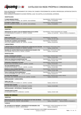 CATÁLOGO DA REDE PRÓPRIA E CREDENCIADA

PARA INFORMAÇÕES E AGENDAMENTO DE CONSULTAS, EXAMES E PROCEDIMENTOS, NA REDE CREDENCIADA, ENTRAR EM CONTATO
COM O PRESTADOR.
PARA AGENDAR ATENDIMENTO NA REDE PRÓPRIA, LIGUE 155 (CAPITAL) OU NA REGIONAL (INTERIOR).

ODONTÓLOGOS

CLEBER MENDES PRADO                                                                Especialidade(s): ODONTOLOGIA CLINICA
RUA JOAO JOAQUIM DO AMARAL, 738 - CENTRO - NOVA SERRANA                                      Telefone: (37)32262596

ELIZABETH LEMOS PRADO                                                              Especialidade(s): ODONTOLOGIA CLINICA
RUA JOAO JOAQUIM DO AMARAL, 738 - CENTRO - NOVA SERRANA                                      Telefone: (37)32262596


OLIVEIRA
HOSPITAIS

IRMANDADE DA SANTA CASA DE MISERICORDIA DE OLIVEIRA                                Especialidade(s): Verificar Especialidade com o Hospital
PCA DONA MANOELITA CHAGAS, 191 - CENTRO - OLIVEIRA                                           Telefone: (37) 3332-9750      REALIZA PRONTO ATENDIMENTO

CLÍNICAS

FISIO-CLINICA LTDA                                                                 Especialidade(s): FISIOTERAPIA
RUA ATHOS CAMBRAIA CAMPOS, 63 - CENTRO - OLIVEIRA                                            Telefone: (37) 3331 3290

VALERIA DE LOURDES LEAO RESENDE                                                    Especialidade(s): FISIOTERAPIA
RUA ATHOS CAMBRAIA CAMPOS, 189 - CENTRO - OLIVEIRA                                           Telefone: (37)33314618

LABORATÓRIOS

LABORATORIO DE ANALISES CLINICAS SAO JUDAS SALVIO AVELINO Especialidade(s): PATOLOGIA CLINICA
LTDA
PCA DONA MANOELITA CHAGAS, 191 - CENTRO - OLIVEIRA                  Telefone: (37)33317769

MAXIMO DE CASTRO PRESTACAO DE SERVICOS DE SAUDE LTDA                               Especialidade(s): PATOLOGIA CLINICA
RUA CORONEL JOAO ALVES, 80 - CENTRO - OLIVEIRA                                               Telefone: (37)33314426

ODONTÓLOGOS

DANIELA RODRIGUES BARROS                                                           Especialidade(s): ODONTOLOGIA CLINICA
PCA XV DE NOVEMBRO, 20 SL/303 - CENTRO - OLIVEIRA                                            Telefone: (37)33313399

DIRCE DA CONCEICAO BARROS MATTAR                                                   Especialidade(s): ODONTOLOGIA CLINICA
PCA XV DE NOVEMBRO, 20 SL/509 - CENTRO - OLIVEIRA                                            Telefone: (37)3331-1669

FERNANDA FERNANDES DE PAIVA                                                        Especialidade(s): ODONTOLOGIA CLINICA
RUA DR COELHO DE MOURA, 45 SL/101 - CENTRO - OLIVEIRA                                        Telefone: (37)33312002

HELOISA BARBOSA BAETA                                                              Especialidade(s): ODONTOLOGIA CLINICA
RUA BATISTA DE ALMEIDA, 110 SL/101 - CENTRO - OLIVEIRA                                       Telefone: (37)33312265

MONICA D AVILA NUNES PINHEIRO                                                      Especialidade(s): ODONTOLOGIA CLINICA
AV WALDEMAR FERNAL, 25 SL/201 - CENTRO - OLIVEIRA                                            Telefone: (37)3331-2695

PAULA CAROLINA ROCHA MENDONCA                                                      Especialidade(s): ODONTOLOGIA CLINICA
PCA XV DE NOVEMBRO, 20 LJ/504 - CENTRO - OLIVEIRA                                            Telefone: (37)33312177

VALERIA RIOS RESENDE                                                               Especialidade(s): ODONTOLOGIA CLINICA, PERITO
RUA PADRE JOSE FERREIRA CARVALHO, 56 - CENTRO - OLIVEIRA                                     Telefone: (37)33312225

ESPECIALIDADE - CLINICA GERAL

KEMIL MATTAR
PCA DONA MANOELITA CHAGAS, 191 - CENTRO - OLIVEIRA                                            Telefone: (37)33311415

RUBENS RIOS GUSSEN
RUA JOSE PINTO CARVALHO, 155 - APARECIDA - OLIVEIRA                                           Telefone: (37)33312669

ESPECIALIDADE - ORTOPEDIA E TRAUMATOLOGIA

AFRANIO BAETA VIANA
AV WALDEMAR FERNAL, 25 - APARECIDA - OLIVEIRA                                                 Telefone: (37)3331-4408


PARA DE MINAS
HOSPITAIS

IRMANDADE NOSSA SENHORA DA CONCEICAO DE PARA DE MINAS                              Especialidade(s): Verificar Especialidade com o Hospital
RUA DO CRUZEIRO, 68 - CENTRO - PARA DE MINAS                                                 Telefone: (37)32335411        REALIZA PRONTO ATENDIMENTO

CLÍNICAS

DR. ANTONIO SILVA MENDES - DIAGNOSTICO POR IMAGEM LTDA                             Especialidade(s): Verificar Especialidade com a Clínica
RUA DO ROSARIO, 82 - CENTRO - PARA DE MINAS                                                  Telefone: (37)32323190

                                     Este catálogo é atualizado diariamente no site do IPSEMG ( www.ipsemg.mg.gov.br )
                                                                 Atualizado em 16/04/2013                                                    Página: 134   de   214
 