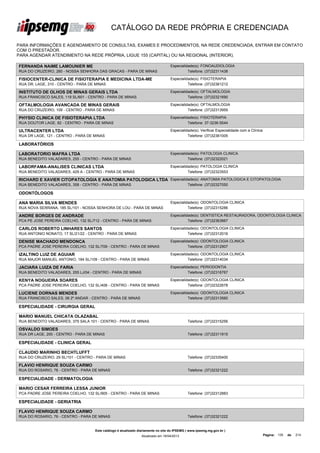 CATÁLOGO DA REDE PRÓPRIA E CREDENCIADA

PARA INFORMAÇÕES E AGENDAMENTO DE CONSULTAS, EXAMES E PROCEDIMENTOS, NA REDE CREDENCIADA, ENTRAR EM CONTATO
COM O PRESTADOR.
PARA AGENDAR ATENDIMENTO NA REDE PRÓPRIA, LIGUE 155 (CAPITAL) OU NA REGIONAL (INTERIOR).

FERNANDA NAIME LAMOUNIER ME                                                       Especialidade(s): FONOAUDIOLOGIA
RUA DO CRUZEIRO, 260 - NOSSA SENHORA DAS GRACAS - PARA DE MINAS                             Telefone: (37)32311438

FISIOCENTER-CLINICA DE FISIOTERAPIA E MEDICINA LTDA-ME                            Especialidade(s): FISIOTERAPIA
RUA DR. LAGE, 310 - CENTRO - PARA DE MINAS                                                  Telefone: (37)32361212

INSTITUTO DE OLHOS DE MINAS GERAIS LTDA                                           Especialidade(s): OFTALMOLOGIA
RUA FRANCISCO SALES, 119 SL/601 - CENTRO - PARA DE MINAS                                    Telefone: (37)32321690

OFTALMOLOGIA AVANCADA DE MINAS GERAIS                                             Especialidade(s): OFTALMOLOGIA
RUA DO CRUZEIRO, 109 - CENTRO - PARA DE MINAS                                               Telefone: (37)32313959

PHYSIO CLINICA DE FISIOTERAPIA LTDA                                               Especialidade(s): FISIOTERAPIA
RUA DOUTOR LAGE, 82 - CENTRO - PARA DE MINAS                                                Telefone: 37-3236-5544

ULTRACENTER LTDA                                                                  Especialidade(s): Verificar Especialidade com a Clínica
RUA DR LAGE, 121 - CENTRO - PARA DE MINAS                                                   Telefone: (37)32361005

LABORATÓRIOS

LABORATORIO MAFRA LTDA                                                            Especialidade(s): PATOLOGIA CLINICA
RUA BENEDITO VALADARES, 255 - CENTRO - PARA DE MINAS                                        Telefone: (37)32322021

LABORFAMA-ANALISES CLINICAS LTDA                                                  Especialidade(s): PATOLOGIA CLINICA
RUA BENEDITO VALADARES, 429 A - CENTRO - PARA DE MINAS                                      Telefone: (37)32323553

RICHARD E XAVIER CITOPATOLOGIA E ANATOMIA PATOLOGICA LTDA Especialidade(s): ANATOMIA PATOLOGICA E CITOPATOLOGIA
RUA BENEDITO VALADARES, 358 - CENTRO - PARA DE MINAS                                         Telefone: (37)32327050

ODONTÓLOGOS

ANA MARIA SILVA MENDES                                                            Especialidade(s): ODONTOLOGIA CLINICA
RUA NOVA SERRANA, 185 SL/101 - NOSSA SENHORA DE LOU - PARA DE MINAS                         Telefone: (37)32315286

ANDRE BORGES DE ANDRADE                                                           Especialidade(s): DENTISTICA RESTAURADORA, ODONTOLOGIA CLINICA
PCA PE JOSE PEREIRA COELHO, 132 SL/712 - CENTRO - PARA DE MINAS                             Telefone: (37)32363667

CARLOS ROBERTO LINHARES SANTOS                                                    Especialidade(s): ODONTOLOGIA CLINICA
RUA ANTONIO NONATO, 17 SL/21/22 - CENTRO - PARA DE MINAS                                    Telefone: (37)32312016

DENISE MACHADO MENDONCA                                                           Especialidade(s): ODONTOLOGIA CLINICA
PCA PADRE JOSE PEREIRA COELHO, 132 SL/709 - CENTRO - PARA DE MINAS                          Telefone: (37)32312907

IZALTINO LUIZ DE AGUIAR                                                           Especialidade(s): ODONTOLOGIA CLINICA
RUA MAJOR MANUEL ANTONIO, 184 SL/109 - CENTRO - PARA DE MINAS                               Telefone: (37)32314034

JACIARA LUIZA DE FARIA                                                            Especialidade(s): PERIODONTIA
RUA BENEDITO VALADARES, 255 LJ/04 - CENTRO - PARA DE MINAS                                  Telefone: (37)32316767

KENYA NOGUEIRA SOARES                                                             Especialidade(s): ODONTOLOGIA CLINICA
PCA PADRE JOSE PEREIRA COELHO, 132 SL/408 - CENTRO - PARA DE MINAS                          Telefone: (37)32322678

LUCIENE DORNAS MENDES                                                             Especialidade(s): ODONTOLOGIA CLINICA
RUA FRANCISCO SALES, 08 2º ANDAR - CENTRO - PARA DE MINAS                                   Telefone: (37)32313560

ESPECIALIDADE - CIRURGIA GERAL

MARIO MANUEL CHICATA OLAZABAL
RUA BENEDITO VALADARES, 375 SALA 101 - CENTRO - PARA DE MINAS                                Telefone: (37)32315256

OSVALDO SIMOES
RUA DR LAGE, 200 - CENTRO - PARA DE MINAS                                                    Telefone: (37)32311915

ESPECIALIDADE - CLINICA GERAL

CLAUDIO MARINHO BECHTLUFFT
RUA DO CRUZEIRO, 29 SL/101 - CENTRO - PARA DE MINAS                                          Telefone: (37)32335400

FLAVIO HENRIQUE SOUZA CARMO
RUA DO ROSARIO, 76 - CENTRO - PARA DE MINAS                                                  Telefone: (37)32321222

ESPECIALIDADE - DERMATOLOGIA

MARIO CESAR FERREIRA LESSA JUNIOR
PCA PADRE JOSE PEREIRA COELHO, 132 SL/905 - CENTRO - PARA DE MINAS                           Telefone: (37)32312883

ESPECIALIDADE - GERIATRIA

FLAVIO HENRIQUE SOUZA CARMO
RUA DO ROSARIO, 76 - CENTRO - PARA DE MINAS                                                  Telefone: (37)32321222


                                    Este catálogo é atualizado diariamente no site do IPSEMG ( www.ipsemg.mg.gov.br )
                                                                Atualizado em 16/04/2013                                                    Página: 135   de   214
 