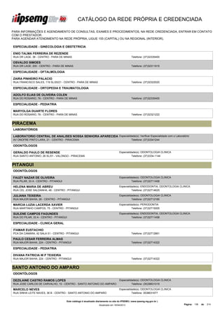 CATÁLOGO DA REDE PRÓPRIA E CREDENCIADA

PARA INFORMAÇÕES E AGENDAMENTO DE CONSULTAS, EXAMES E PROCEDIMENTOS, NA REDE CREDENCIADA, ENTRAR EM CONTATO
COM O PRESTADOR.
PARA AGENDAR ATENDIMENTO NA REDE PRÓPRIA, LIGUE 155 (CAPITAL) OU NA REGIONAL (INTERIOR).

ESPECIALIDADE - GINECOLOGIA E OBSTETRICIA

ENIO TALMA FERREIRA DE REZENDE
RUA DR LAGE, 38 - CENTRO - PARA DE MINAS                                                       Telefone: (37)32335400

OSVALDO SIMOES
RUA DR LAGE, 200 - CENTRO - PARA DE MINAS                                                      Telefone: (37)32311915

ESPECIALIDADE - OFTALMOLOGIA

ZAIRA PINHEIRO PALACIO
RUA FRANCISCO SALES, 119 SL/20/21 - CENTRO - PARA DE MINAS                                     Telefone: (37)32322020

ESPECIALIDADE - ORTOPEDIA E TRAUMATOLOGIA

ADOLFO ELIAS DE OLIVEIRA COLEN
RUA DO ROSARIO, 76 - CENTRO - PARA DE MINAS                                                    Telefone: (37)32335400

ESPECIALIDADE - PEDIATRIA

MARYOLGA DUARTE FLORES
RUA DO ROSARIO, 76 - CENTRO - PARA DE MINAS                                                    Telefone: (37)32321222


PIRACEMA
LABORATÓRIOS

LABORATORIO CENTRAL DE ANALISES NOSSA SENHORA APARECIDA Especialidade(s): Verificar Especialidade com o Laboratório
LTDA - ME
AV ONOFRE PINTO LARA, 21 - CENTRO - PIRACEMA                      Telefone: (37)33341244

ODONTÓLOGOS

GERALDO PAULO DE RESENDE                                                            Especialidade(s): ODONTOLOGIA CLINICA
RUA SANTO ANTONIO, 26 SL/01 - VALONGO - PIRACEMA                                              Telefone: (37)3334-1144


PITANGUI
ODONTÓLOGOS

FAUZY NAZAR DE OLIVEIRA                                                             Especialidade(s): ODONTOLOGIA CLINICA
RUA PILAR, 33 A - CENTRO - PITANGUI                                                           Telefone: (37)32711458

HELENA MARIA DE ABREU                                                               Especialidade(s): ENDODONTIA, ODONTOLOGIA CLINICA
RUA CEL JOSE SALDANHA, 48 - CENTRO - PITANGUI                                                 Telefone: (37)32714625

JULIANA TEIXEIRA                                                                    Especialidade(s): ODONTOLOGIA CLINICA
RUA MAJOR BAHIA, 26 - CENTRO - PITANGUI                                                       Telefone: (37)32712165

MARCIA LUZIA LACERDA XAVIER                                                         Especialidade(s): PERIODONTIA
RUA MARTINHO CAMPOS, 75 - CENTRO - PITANGUI                                                   Telefone: (37)32715005

SUILENE CAMPOS FAGUNDES                                                             Especialidade(s): ENDODONTIA, ODONTOLOGIA CLINICA
RUA DO PILAR, 33 A - CENTRO - PITANGUI                                                        Telefone: (37)32711458

ESPECIALIDADE - CLINICA GERAL

ITAMAR EUSTACHIO
PCA DA CAMARA, 42 SALA 01 - CENTRO - PITANGUI                                                  Telefone: (37)32712861

PAULO CESAR FERREIRA ALMAS
RUA MAJOR BAHIA, 224 - CENTRO - PITANGUI                                                       Telefone: (37)32714322

ESPECIALIDADE - PEDIATRIA

DIVANA PATRICIA W P TEIXEIRA
RUA MAJOR BAHIA, 224 - CENTRO - PITANGUI                                                       Telefone: (37)32714322


SANTO ANTONIO DO AMPARO
ODONTÓLOGOS

DEZILAINE CASTRO RAMOS LOPES                                                        Especialidade(s): ODONTOLOGIA CLINICA
RUA JOSE CARLOS DE CARVALHO, 10 - CENTRO - SANTO ANTONIO DO AMPARO                            Telefone: (35)38631019

MARCELO NEVES                                                                       Especialidade(s): ODONTOLOGIA CLINICA
RUA SINHA LEITE NAVES, 36 B - CENTRO - SANTO ANTONIO DO AMPARO                                Telefone: 3538631677


                                      Este catálogo é atualizado diariamente no site do IPSEMG ( www.ipsemg.mg.gov.br )
                                                                  Atualizado em 16/04/2013                                      Página: 136   de   214
 