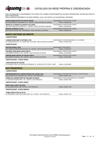 CATÁLOGO DA REDE PRÓPRIA E CREDENCIADA

PARA INFORMAÇÕES E AGENDAMENTO DE CONSULTAS, EXAMES E PROCEDIMENTOS, NA REDE CREDENCIADA, ENTRAR EM CONTATO
COM O PRESTADOR.
PARA AGENDAR ATENDIMENTO NA REDE PRÓPRIA, LIGUE 155 (CAPITAL) OU NA REGIONAL (INTERIOR).

MARCIA ERIKA ROCHA DE SOUSA NEVES                                                    Especialidade(s): ODONTOLOGIA CLINICA
PCA GOVERNADOR VALADARES, 61 A - CENTRO - SANTO ANTONIO DO AMPARO                              Telefone: (35)38632758

MARIA DE LOURDES FULGENCIO DA CUNHA                                                  Especialidade(s): ODONTOLOGIA CLINICA
RUA JOSE CARLOS DE CARVALHO, 4 - CENTRO - SANTO ANTONIO DO AMPARO                              Telefone: (35)38632223

REGINA CAMPIDELI ELIAS                                                               Especialidade(s): ODONTOLOGIA CLINICA
RUA FAUSTO AVELAR, 162 - PROGRESSO - SANTO ANTONIO DO AMPARO                                   Telefone: (35)38631563


SANTO ANTONIO DO MONTE
LABORATÓRIOS

LABORATORIO SANTO ANTONIO LTDA                                        Especialidade(s): Verificar Especialidade com o Laboratório
AV TANCREDO NEVES, 175 - NOSSA SRA. DE FATIMA - SANTO ANTONIO DO MONTE          Telefone: (37)3281 2423

ODONTÓLOGOS

BEATRIZ BRASIL RIOS                                                 Especialidade(s): ENDODONTIA
RUA GERALDO RODRIGUES DA COSTA, 39 - CENTRO - SANTO ANTONIO DO MONTE          Telefone: (37)32812517

RICARDO JOSE MAGALHAES HORTA                                                         Especialidade(s): ODONTOLOGIA CLINICA
RUA AMERICO PORTELA, 526 - CENTRO - SANTO ANTONIO DO MONTE                                     Telefone: (37)32812820

SIMONE MARIA BRASIL DE SOUSA HORTA                                                   Especialidade(s): ODONTOLOGIA CLINICA
RUA AMERICO PORTELA, 526 - CENTRO - SANTO ANTONIO DO MONTE                                     Telefone: (37)32812820

ESPECIALIDADE - CLINICA GERAL

JANIO RAPOSO DE CASTRO
AV CORONEL JOSE LUIZ GONCALVES SOBRINHO, 04 - NOSSA SRA. DE FATIMA - SANTO                      Telefone: (37)32818900


SAO FRANCISCO
LABORATÓRIOS

EMPREENDIMENTOS LABORATORIAIS SAO JUDAS LTDA                                         Especialidade(s): ANATOMIA PATOLOGICA E CITOPATOLOGIA
RUA ANTONIO LEITE GANGANA, 689 - CENTRO - SAO FRANCISCO                                        Telefone: (38)36311434

HEMOLAB LABORATORIO DE ANALISES CLINICAS                                             Especialidade(s): Verificar Especialidade com o Laboratório
AV JUSCELINO KUBISTCHEK, 1157 - CENTRO - SAO FRANCISCO                                         Telefone: (38)36313396

ESPECIALIDADE - CLINICA GERAL

MARY SUELI COSTA VELOSO
AV OLEGARIO MACIEL, 899 - CENTRO - SAO FRANCISCO                                                Telefone: (38)36311458

ESPECIALIDADE - CLINICA MEDICA

JAIME GONCALVES DA SILVA
AV PRESIDENTE JUSCELINO KUBITSCHEK, 490 - CENTRO - SAO FRANCISCO                                Telefone: (38)3631 1491




                                       Este catálogo é atualizado diariamente no site do IPSEMG ( www.ipsemg.mg.gov.br )
                                                                   Atualizado em 16/04/2013                                                Página: 137   de   214
 