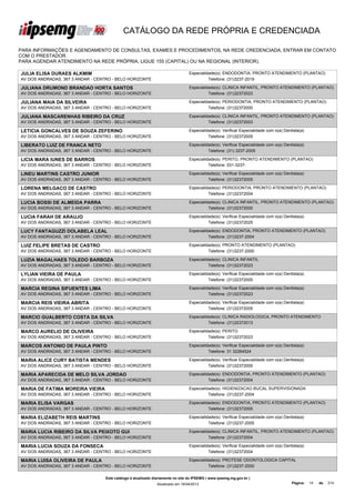 CATÁLOGO DA REDE PRÓPRIA E CREDENCIADA

PARA INFORMAÇÕES E AGENDAMENTO DE CONSULTAS, EXAMES E PROCEDIMENTOS, NA REDE CREDENCIADA, ENTRAR EM CONTATO
COM O PRESTADOR.
PARA AGENDAR ATENDIMENTO NA REDE PRÓPRIA, LIGUE 155 (CAPITAL) OU NA REGIONAL (INTERIOR).

JULIA ELISA DURAES ALKMIM                                                        Especialidade(s): ENDODONTIA, PRONTO ATENDIMENTO (PLANTAO)
AV DOS ANDRADAS, 367 3 ANDAR - CENTRO - BELO HORIZONTE                                     Telefone: (31)3237-2019

JULIANA DRUMOND BRANDAO HORTA SANTOS                                             Especialidade(s): CLINICA INFANTIL, PRONTO ATENDIMENTO (PLANTAO)
AV DOS ANDRADAS, 367 3 ANDAR - CENTRO - BELO HORIZONTE                                     Telefone: (31)32372023

JULIANA MAIA DA SILVEIRA                                                         Especialidade(s): PERIODONTIA, PRONTO ATENDIMENTO (PLANTAO)
AV DOS ANDRADAS, 367 3 ANDAR - CENTRO - BELO HORIZONTE                                     Telefone: (31)32372000

JULIANA MASCARENHAS RIBEIRO DA CRUZ                                              Especialidade(s): CLINICA INFANTIL, PRONTO ATENDIMENTO (PLANTAO)
AV DOS ANDRADAS, 367 3 ANDAR - CENTRO - BELO HORIZONTE                                     Telefone: (31)32372003

LETICIA GONCALVES DE SOUZA ZEFERINO                                              Especialidade(s): Verificar Especialidade com o(a) Dentista(a)
AV DOS ANDRADAS, 367 3 ANDAR - CENTRO - BELO HORIZONTE                                     Telefone: (31)32372005

LIBERATO LUIZ DE FRANCA NETO                                                     Especialidade(s): Verificar Especialidade com o(a) Dentista(a)
AV DOS ANDRADAS, 367 3 ANDAR - CENTRO - BELO HORIZONTE                                     Telefone: (31) 3237-2005

LICIA MARA IUNES DE BARROS                                                       Especialidade(s): PERITO, PRONTO ATENDIMENTO (PLANTAO)
AV DOS ANDRADAS, 367 3 ANDAR - CENTRO - BELO HORIZONTE                                     Telefone: 031-3237-

LINEU MARTINS CASTRO JUNIOR                                                      Especialidade(s): Verificar Especialidade com o(a) Dentista(a)
AV DOS ANDRADAS, 367 3 ANDAR - CENTRO - BELO HORIZONTE                                     Telefone: (31)32372005

LORENA MELGACO DE CASTRO                                                         Especialidade(s): PERIODONTIA, PRONTO ATENDIMENTO (PLANTAO)
AV DOS ANDRADAS, 367 3 ANDAR - CENTRO - BELO HORIZONTE                                     Telefone: (31)32372004

LUCIA BOSSI DE ALMEIDA PARRA                                                     Especialidade(s): CLINICA INFANTIL, PRONTO ATENDIMENTO (PLANTAO)
AV DOS ANDRADAS, 367 3 ANDAR - CENTRO - BELO HORIZONTE                                     Telefone: (31)32372000

LUCIA FARAH DE ARAUJO                                                            Especialidade(s): Verificar Especialidade com o(a) Dentista(a)
AV DOS ANDRADAS, 367 3 ANDAR - CENTRO - BELO HORIZONTE                                     Telefone: (31)32372025

LUCY FANTAGUZZI DOLABELA LEAL                                                    Especialidade(s): ENDODONTIA, PRONTO ATENDIMENTO (PLANTAO)
AV DOS ANDRADAS, 367 3 ANDAR - CENTRO - BELO HORIZONTE                                     Telefone: (31)3237-2004

LUIZ FELIPE BRETAS DE CASTRO                                                     Especialidade(s): PRONTO ATENDIMENTO (PLANTAO)
AV DOS ANDRADAS, 367 3 ANDAR - CENTRO - BELO HORIZONTE                                     Telefone: (31)3237-2000

LUZIA MAGALHAES TOLEDO BARBOZA                                                   Especialidade(s): CLINICA INFANTIL
AV DOS ANDRADAS, 367 3 ANDAR - CENTRO - BELO HORIZONTE                                     Telefone: (31)32372023

LYLIAN VIEIRA DE PAULA                                                           Especialidade(s): Verificar Especialidade com o(a) Dentista(a)
AV DOS ANDRADAS, 367 3 ANDAR - CENTRO - BELO HORIZONTE                                     Telefone: (31)32372000

MARCIA REGINA SIFUENTES LIMA                                                     Especialidade(s): Verificar Especialidade com o(a) Dentista(a)
AV DOS ANDRADAS, 367 3 ANDAR - CENTRO - BELO HORIZONTE                                     Telefone: (31)32372023

MARCIA REIS VIEIRA ABRITA                                                        Especialidade(s): Verificar Especialidade com o(a) Dentista(a)
AV DOS ANDRADAS, 367 3 ANDAR - CENTRO - BELO HORIZONTE                                     Telefone: (31)32372005

MARCIO GUALBERTO COSTA DA SILVA                                                  Especialidade(s): CLINICA RADIOLOGICA, PRONTO ATENDIMENTO
AV DOS ANDRADAS, 367 3 ANDAR - CENTRO - BELO HORIZONTE                                     Telefone: (31)32372013

MARCO AURELIO DE OLIVEIRA                                                        Especialidade(s): PERITO
AV DOS ANDRADAS, 367 3 ANDAR - CENTRO - BELO HORIZONTE                                     Telefone: (31)32372023

MARCOS ANTONIO DE PAULA PINTO                                                    Especialidade(s): Verificar Especialidade com o(a) Dentista(a)
AV DOS ANDRADAS, 367 3 ANDAR - CENTRO - BELO HORIZONTE                                     Telefone: 31 32264524

MARIA ALICE CURY BATISTA MENDES                                                  Especialidade(s): Verificar Especialidade com o(a) Dentista(a)
AV DOS ANDRADAS, 367 3 ANDAR - CENTRO - BELO HORIZONTE                                     Telefone: (31)32372000

MARIA APARECIDA DE MELO SILVA JORDAO                                             Especialidade(s): ENDODONTIA, PRONTO ATENDIMENTO (PLANTAO)
AV DOS ANDRADAS, 367 3 ANDAR - CENTRO - BELO HORIZONTE                                     Telefone: (31)32372004

MARIA DE FATIMA MOREIRA VIEIRA                                                   Especialidade(s): HIGIENIZACAO BUCAL SUPERVISIONADA
AV DOS ANDRADAS, 367 3 ANDAR - CENTRO - BELO HORIZONTE                                     Telefone: (31)3237-2004

MARIA ELISA VARGAS                                                               Especialidade(s): ENDODONTIA, PRONTO ATENDIMENTO (PLANTAO)
AV DOS ANDRADAS, 367 3 ANDAR - CENTRO - BELO HORIZONTE                                     Telefone: (31)32372005

MARIA ELIZABETH REIS MARTINS                                                     Especialidade(s): Verificar Especialidade com o(a) Dentista(a)
AV DOS ANDRADAS, 367 3 ANDAR - CENTRO - BELO HORIZONTE                                     Telefone: (31)3237-2005

MARIA LUCIA RIBEIRO DA SILVA PEIXOTO GUI                                         Especialidade(s): CLINICA INFANTIL, PRONTO ATENDIMENTO (PLANTAO)
AV DOS ANDRADAS, 367 3 ANDAR - CENTRO - BELO HORIZONTE                                     Telefone: (31)32372004

MARIA LUCIA SOUZA DA FONSECA                                                     Especialidade(s): Verificar Especialidade com o(a) Dentista(a)
AV DOS ANDRADAS, 367 3 ANDAR - CENTRO - BELO HORIZONTE                                     Telefone: (31)32372004

MARIA LUISA OLIVEIRA DE PAULA                                                    Especialidade(s): PROTESE ODONTOLOGICA CAPITAL
AV DOS ANDRADAS, 367 3 ANDAR - CENTRO - BELO HORIZONTE                                     Telefone: (31)3237-2000

                                   Este catálogo é atualizado diariamente no site do IPSEMG ( www.ipsemg.mg.gov.br )
                                                               Atualizado em 16/04/2013                                                 Página:   14   de   214
 