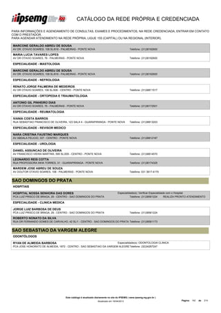 CATÁLOGO DA REDE PRÓPRIA E CREDENCIADA

PARA INFORMAÇÕES E AGENDAMENTO DE CONSULTAS, EXAMES E PROCEDIMENTOS, NA REDE CREDENCIADA, ENTRAR EM CONTATO
COM O PRESTADOR.
PARA AGENDAR ATENDIMENTO NA REDE PRÓPRIA, LIGUE 155 (CAPITAL) OU NA REGIONAL (INTERIOR).

MARCONE GERALDO ABREU DE SOUSA
AV DR. OTAVIO SOARES, 108 SL/816 - PALMEIRAS - PONTE NOVA                                    Telefone: (31)38192600

MARIA LUCIA TAVARES LOPES
AV DR OTAVIO SOARES, 76 - PALMEIRAS - PONTE NOVA                                             Telefone: (31)38192600

ESPECIALIDADE - MASTOLOGIA

MARCONE GERALDO ABREU DE SOUSA
AV DR. OTAVIO SOARES, 108 SL/816 - PALMEIRAS - PONTE NOVA                                    Telefone: (31)38192600

ESPECIALIDADE - NEFROLOGIA

RENATO JORGE PALMEIRA DE MEDEIROS
AV DR OTAVIO SOARES, 108 SL/506 - CENTRO - PONTE NOVA                                        Telefone: (31)38811517

ESPECIALIDADE - ORTOPEDIA E TRAUMATOLOGIA

ANTONIO GIL PINHEIRO DIAS
AV DR OTAVIO SOARES, 76 - PALMEIRAS - PONTE NOVA                                             Telefone: (31)38172501

ESPECIALIDADE - REUMATOLOGIA

IVANIA COSTA BARROS
RUA SEBASTIAO FRANCISCO DE OLIVEIRA, 123 SALA 4 - GUARAPIRANGA - PONTE NOVA                  Telefone: (31)38813203

ESPECIALIDADE - REVISOR MEDICO

NARA CRISTINA FAUSTINO MARQUES
AV ABDALA FELICIO, 337 - CENTRO - PONTE NOVA                                                 Telefone: (31)38812187

ESPECIALIDADE - UROLOGIA

DANIEL ASSUNCAO DE OLIVEIRA
AV FRANCISCO VIEIRA MARTINS, 595 SL/205 - CENTRO - PONTE NOVA                                Telefone: (31)38814570

LEONARDO REIS COTTA
RUA PROFESSORA INHA TORRES, 31 - GUARAPIRANGA - PONTE NOVA                                   Telefone: (31)38174325

MARDEM JOSE ABREU DE SOUZA
AV DOUTOR OTAVIO SOARES, 108 - PALMEIRAS - PONTE NOVA                                        Telefone: 031 3817-4175


SAO DOMINGOS DO PRATA
HOSPITAIS

HOSPITAL NOSSA SENHORA DAS DORES                                                  Especialidade(s): Verificar Especialidade com o Hospital
PCA LUIZ PRISCO DE BRAGA, 29 - CENTRO - SAO DOMINGOS DO PRATA                               Telefone: (31)38561224        REALIZA PRONTO ATENDIMENTO

ESPECIALIDADE - CLINICA MEDICA

JORGE LUIZ BARBOSA DE DEUS
PCA LUIZ PRISCO DE BRAGA, 29 - CENTRO - SAO DOMINGOS DO PRATA                                Telefone: (31)38561224

ROBERTO NONATO DA SILVA
RUA DR FERNANDO GOMES DE CARVALHO, 42 SL/1 - CENTRO - SAO DOMINGOS DO PRATA Telefone: (31)38561173


SAO SEBASTIAO DA VARGEM ALEGRE
ODONTÓLOGOS

RYAN DE ALMEIDA BARBOSA                                              Especialidade(s): ODONTOLOGIA CLINICA
PCA JOSE HONORATO DE ALMEIDA, 1872 - CENTRO - SAO SEBASTIAO DA VARGEM ALEGRE Telefone: (32)34267247




                                    Este catálogo é atualizado diariamente no site do IPSEMG ( www.ipsemg.mg.gov.br )
                                                                Atualizado em 16/04/2013                                          Página: 142   de   214
 
