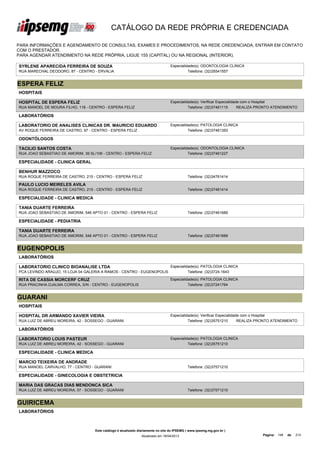 CATÁLOGO DA REDE PRÓPRIA E CREDENCIADA

PARA INFORMAÇÕES E AGENDAMENTO DE CONSULTAS, EXAMES E PROCEDIMENTOS, NA REDE CREDENCIADA, ENTRAR EM CONTATO
COM O PRESTADOR.
PARA AGENDAR ATENDIMENTO NA REDE PRÓPRIA, LIGUE 155 (CAPITAL) OU NA REGIONAL (INTERIOR).

SYRLENE APARECIDA FERREIRA DE SOUZA                                               Especialidade(s): ODONTOLOGIA CLINICA
RUA MARECHAL DEODORO, 87 - CENTRO - ERVALIA                                                 Telefone: (32)35541557


ESPERA FELIZ
HOSPITAIS

HOSPITAL DE ESPERA FELIZ                                                          Especialidade(s): Verificar Especialidade com o Hospital
RUA MANOEL DE MOURA FILHO, 118 - CENTRO - ESPERA FELIZ                                      Telefone: (32)37461115        REALIZA PRONTO ATENDIMENTO

LABORATÓRIOS

LABORATORIO DE ANALISES CLINICAS DR. MAURICIO EDUARDO                             Especialidade(s): PATOLOGIA CLINICA
AV ROQUE SOARES LTDA
PADILHA FERREIRA DE CASTRO, 97 - CENTRO - ESPERA FELIZ                                      Telefone: (32)37461393

ODONTÓLOGOS

TACILIO SANTOS COSTA                                                              Especialidade(s): ODONTOLOGIA CLINICA
RUA JOAO SEBASTIAO DE AMORIM, 39 SL/106 - CENTRO - ESPERA FELIZ                             Telefone: (32)37461227

ESPECIALIDADE - CLINICA GERAL

BENHUR MAZZOCO
RUA ROQUE FERREIRA DE CASTRO, 215 - CENTRO - ESPERA FELIZ                                    Telefone: (32)34761414

PAULO LUCIO MEIRELES AVILA
RUA ROQUE FERREIRA DE CASTRO, 215 - CENTRO - ESPERA FELIZ                                    Telefone: (32)37461414

ESPECIALIDADE - CLINICA MEDICA

TANIA DUARTE FERREIRA
RUA JOAO SEBASTIAO DE AMORIM, 546 APTO 01 - CENTRO - ESPERA FELIZ                            Telefone: (32)37461689

ESPECIALIDADE - PEDIATRIA

TANIA DUARTE FERREIRA
RUA JOAO SEBASTIAO DE AMORIM, 546 APTO 01 - CENTRO - ESPERA FELIZ                            Telefone: (32)37461689


EUGENOPOLIS
LABORATÓRIOS

LABORATORIO CLINICO BIOANALISE LTDA                                               Especialidade(s): PATOLOGIA CLINICA
PCA LEVINDO ARAUJO, 15 LOJA 04 GALERIA A RAMOS - CENTRO - EUGENOPOLIS                       Telefone: (32)3724-1643

RITA DE CASSIA MORCERF CRUZ                                                       Especialidade(s): PATOLOGIA CLINICA
RUA PRACINHA DJALMA CORREA, S/N - CENTRO - EUGENOPOLIS                                      Telefone: (32)37241764


GUARANI
HOSPITAIS

HOSPITAL DR ARMANDO XAVIER VIEIRA                                                 Especialidade(s): Verificar Especialidade com o Hospital
RUA LUIZ DE ABREU MOREIRA, 42 - SOSSEGO - GUARANI                                           Telefone: (32)35751210        REALIZA PRONTO ATENDIMENTO

LABORATÓRIOS

LABORATORIO LOUIS PASTEUR                                                         Especialidade(s): PATOLOGIA CLINICA
RUA LUIZ DE ABREU MOREIRA, 42 - SOSSEGO - GUARANI                                           Telefone: (32)35751210

ESPECIALIDADE - CLINICA MEDICA

MARCIO TEIXEIRA DE ANDRADE
RUA MANOEL CARVALHO, 77 - CENTRO - GUARANI                                                   Telefone: (32)37571210

ESPECIALIDADE - GINECOLOGIA E OBSTETRICIA

MARIA DAS GRACAS DIAS MENDONCA SICA
RUA LUIZ DE ABREU MOREIRA, 07 - SOSSEGO - GUARANI                                            Telefone: (32)37571210


GUIRICEMA
LABORATÓRIOS



                                    Este catálogo é atualizado diariamente no site do IPSEMG ( www.ipsemg.mg.gov.br )
                                                                Atualizado em 16/04/2013                                          Página: 148   de   214
 