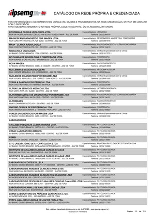 CATÁLOGO DA REDE PRÓPRIA E CREDENCIADA

PARA INFORMAÇÕES E AGENDAMENTO DE CONSULTAS, EXAMES E PROCEDIMENTOS, NA REDE CREDENCIADA, ENTRAR EM CONTATO
COM O PRESTADOR.
PARA AGENDAR ATENDIMENTO NA REDE PRÓPRIA, LIGUE 155 (CAPITAL) OU NA REGIONAL (INTERIOR).

LITHOMINAS CLINICA UROLOGICA LTDA                                                  Especialidade(s): UROLOGIA
RUA DR PAULO JAPIASSU COELHO, 400 SL/202 - CASCATINHA - JUIZ DE FORA                         Telefone: (32)32364079

MAGNESCAN DIAGNOSTICO POR IMAGEM LTDA                                              Especialidade(s): RESSONANCIA MAGNETICA, TOMOGRAFIA
RUA CONSTANTINO PALETA, 129 SL/02 - CENTRO - JUIZ DE FORA                                    Telefone: (32)40091919

MASP - CLINICA RADIOLOGICA                                                         Especialidade(s): RADIODIAGNOSTICO, ULTRASSONOGRAFIA
RUA CONSTANTINO PALETA, 129 - CENTRO - JUIZ DE FORA                                          Telefone: (32)32154810

NEOCLINICA ONCOLOGIA                                                               Especialidade(s): Verificar Especialidade com a Clínica
AV BARAO DO RIO BRANCO, 1729 - CENTRO - JUIZ DE FORA                                         Telefone: (32)21017272 /

NF CLINICA DE NEUROLOGIA E FISIOTERAPIA LTDA                                       Especialidade(s): FISIOTERAPIA
RUA MORAES E CASTRO, 742 - SAO MATEUS - JUIZ DE FORA                                         Telefone: (32)32158226

NOVA IMAGEM                                                                        Especialidade(s): RADIODIAGNOSTICO
AV BARAO DO RIO BRANCO, 2288 3 E 4 ANDAR - CENTRO - JUIZ DE FORA                             Telefone: (32)3229-0000

NUCLEMINAS MEDICINA NUCLEAR                                                        Especialidade(s): MEDICINA NUCLEAR
RUA VICENTE BEGUELLI, 315 - DOM BOSCO - JUIZ DE FORA                                         Telefone: (32)32394444 /

NUCLEO DE DIAGNOSTICO POR IMAGEM LTDA                                              Especialidade(s): Verificar Especialidade com a Clínica
RUA VICENTE BERGUELLI, 315 TERREO - DOM BOSCO - JUIZ DE FORA                                 Telefone: (32)36901000

TERRA & SAMPAIO FISIOTERAPIA LTDA                                                  Especialidade(s): FISIOTERAPIA
RUA DIOGO ALVARES, 673 TERREO - BENFICA - JUIZ DE FORA                                       Telefone: (32)32225368

ULTRACLIN SERVICOS MEDICOS LTDA                                                    Especialidade(s): ULTRASSONOGRAFIA
RUA SANTA RITA, 454 SL/205 - CENTRO - JUIZ DE FORA                                           Telefone: (32)32159580

ULTRAMED CLINICA DE DIAGNOSTICO POR IMAGEM LTDA                                    Especialidade(s): RADIODIAGNOSTICO, ULTRASSONOGRAFIA
RUA SANTO ANTONIO, 990 SL/1302 - CENTRO - JUIZ DE FORA                                       Telefone: (32)32154331

ULTRIMAGEM                                                                         Especialidade(s): RADIODIAGNOSTICO
RUA FLORIANO PEIXOTO, 674 - CENTRO - JUIZ DE FORA                                            Telefone: (32)36902020

UNIFISIO CLINICA DE FISIOTERAPIA LTDA                                              Especialidade(s): FISIOTERAPIA
RUA EWBANCK DA CAMARA, 2 - MARIANO PROCOPIO - JUIZ DE FORA                                   Telefone: (32)32165823

VENEZA DIAGNOSTICO POR IMAGEM LTDA                                                 Especialidade(s): Verificar Especialidade com a Clínica
AV BARAO DO RIO BRANCO, 2582 - CENTRO - JUIZ DE FORA                                         Telefone: (32)36901000

LABORATÓRIOS

ANALISES PESQUISAS LABORATORIAIS LTDA                                              Especialidade(s): PATOLOGIA CLINICA
AV BARAO DO RIO BRANCO, 2337 SL/511 - CENTRO - JUIZ DE FORA                                  Telefone: (32)34628044

CEDAC LABORATORIO MEDICO                                                           Especialidade(s): PATOLOGIA CLINICA
AV BARAO DO RIO BRANCO, 1929 LJ/105 - CENTRO - JUIZ DE FORA                                  Telefone: (32)32150109

CEMEL                                                                              Especialidade(s): PATOLOGIA CLINICA
RUA MISTER MOORE, 170 SL/607 - CENTRO - JUIZ DE FORA                                         Telefone: (32)32178997

CITO LABORATORIO DE CITOPATOLOGIA LTDA                                 Especialidade(s): ANATOMIA PATOLOGICA E CITOPATOLOGIA
AV BARAO DO RIO BRANCO, 2679 ANDAR INTERMEDIARIO - CENTRO - JUIZ DE FORA         Telefone: (32)32152880

INSTITUTO DE ANALISES CLINICAS CARLOS CHAGAS                                       Especialidade(s): PATOLOGIA CLINICA
RUA SAO MATEUS, 140 - SAO MATEUS - JUIZ DE FORA                                              Telefone: (32)3216 5937

INSTITUTO DE ANALISES CLINICAS CARLOS CHAGAS LTDA                                  Especialidade(s): PATOLOGIA CLINICA
AV BARAO DO RIO BRANCO, 1863 SOBRE LOJA - CENTRO - JUIZ DE FORA                              Telefone: (32)32158524

LABORATORIO CORTES VILLELA                                                         Especialidade(s): PATOLOGIA CLINICA
AV BARAO DO RIO BRANCO, 2406 4º E 13º ANDARES - CENTRO - JUIZ DE FORA                        Telefone: (32)36915000

LABORATORIO DE ANALISES CLINICAS ATHOS LTDA                                        Especialidade(s): PATOLOGIA CLINICA
RUA MARECHAL DEODORO, 566 SL/501 - CENTRO - JUIZ DE FORA                                     Telefone: (32)32151976

LABORATORIO DE ANALISES CLINICAS R G SAGGIORO LTDA                                 Especialidade(s): PATOLOGIA CLINICA
AV INDEPENDENCIA, 755 - CENTRO - JUIZ DE FORA                                                Telefone: (32)32155500

LABORATORIO DE PESQUISAS E ANALISES CLINICAS CAVALIERI LTDA Especialidade(s): PATOLOGIA CLINICA
RUA BATISTA DE OLIVEIRA, 680 SL/401 - CENTRO - JUIZ DE FORA                                   Telefone: (32)32165724

LABORATORIO LAWALL DE ANALISES CLINICAS LTDA                                       Especialidade(s): PATOLOGIA CLINICA
RUA SAO MATEUS, 622 - SAO MATEUS - JUIZ DE FORA                                              Telefone: (32)32322227

LEMOS LABORATORIO DE ANALISES CLINICAS S/C LTDA.                                   Especialidade(s): PATOLOGIA CLINICA
AV INDEPENDENCIA, 2251 - SAO MATEUS - JUIZ DE FORA                                           Telefone: (32)32152872

PERFIL ANALISES CLINICAS DE JUIZ DE FORA LTDA.                                     Especialidade(s): PATOLOGIA CLINICA
AV BARAO DO RIO BRANCO, 2370 SL/1019 - CENTRO - JUIZ DE FORA                                 Telefone: (32)32117783


                                     Este catálogo é atualizado diariamente no site do IPSEMG ( www.ipsemg.mg.gov.br )
                                                                 Atualizado em 16/04/2013                                                    Página: 150   de   214
 