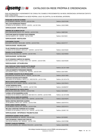 CATÁLOGO DA REDE PRÓPRIA E CREDENCIADA

PARA INFORMAÇÕES E AGENDAMENTO DE CONSULTAS, EXAMES E PROCEDIMENTOS, NA REDE CREDENCIADA, ENTRAR EM CONTATO
COM O PRESTADOR.
PARA AGENDAR ATENDIMENTO NA REDE PRÓPRIA, LIGUE 155 (CAPITAL) OU NA REGIONAL (INTERIOR).

ROSILENE ALVES DE OLIVEIRA
AV RIO BRANCO, 2828 805 - CENTRO - JUIZ DE FORA                                               Telefone: (32)32151606

WALLACE RODRIGUES FRANCO
AV BARAO DO RIO BRANCO, 2370 810 - CENTRO - JUIZ DE FORA                                      Telefone: (32)32135665

ESPECIALIDADE - INFECTOLOGIA

AMANDA DE ALMEIDA SALES
RUA CONSTANTINO PALETA, 134 - CENTRO - JUIZ DE FORA                                           Telefone: 3288572284

CRISTIANE MARCOS SOARES DIAS FERREIRA
RUA REI ALBERTO, 276 - CENTRO - JUIZ DE FORA                                                  Telefone: 3232153031

ESPECIALIDADE - MASTOLOGIA

LIVIA MARIA TOLEDO
RUA SANTO ANTONIO, 1500 SL/808 - CENTRO - JUIZ DE FORA                                        Telefone: 3232157177

ESPECIALIDADE - NEUROLOGIA

PILAR TENORIO DE ALBUQUERQUE
AV BARAO DO RIO BRANCO, 2679 SL/811 - CENTRO - JUIZ DE FORA                                   Telefone: (32)32152244

RAQUEL ELIAS FERREIRA
RUA HALFELD, 805 SALA 303 - CENTRO - JUIZ DE FORA                                             Telefone: (32)32168538

ESPECIALIDADE - NUTROLOGIA

ALICE HONORIA CAMPOS DO AMARAL
RUA ESPIRITO SANTO, 1115 SALA 1705 A 1707 - CENTRO - JUIZ DE FORA                             Telefone: (32)32152250

ESPECIALIDADE - OFTALMOLOGIA

ANA CAROLINA FARIA CHAVES SOTTO MAIOR
AV RIO BRANCO, 3925 107 - CENTRO - JUIZ DE FORA                                               Telefone: (32) 3311-9000

CARLOS ROBERTO FERNANDES RIBEIRO
RUA ESPIRITO SANTO, 1115 SALA 2106 - CENTRO - JUIZ DE FORA                                    Telefone: 3232172404

GUILHERME AUGUSTO SILVA MAGALHAES
RUA MARECHAL DEODORO, 566 301 - CENTRO - JUIZ DE FORA                                         Telefone: (32)33119000

GUSTAVO GOUVEA SOTTO MAIOR
RUA BARAO DO RIO BRANCO, 3925 SL/107 - BOM PASTOR - JUIZ DE FORA                              Telefone: (32) 3215-4718

HELIO CAVALCANTE CARNEIRO
RUA HALFELD, 807 4º ANDAR - CENTRO - JUIZ DE FORA                                             Telefone: (32)32156418

JAVERT MOREIRA ROSA
AV RIO BRANCO, 2721 SL 1705 - CENTRO - JUIZ DE FORA                                           Telefone: (32)30846727

JOSE FRANCISCO DA COSTA PINTO
RUA HALFELD, 525 SL/603 - CENTRO - JUIZ DE FORA                                               Telefone: 3232182025

LAVINIA LEITAO BANDEIRA ALVES
AV BARAO DO RIO BRANCO, 2288 SALAS 1008-1009-1010 - CENTRO - JUIZ DE FORA                     Telefone: (32) 3215-8555

MARIA CECILIA ABDO DE QUEIROZ
AV BARAO DO RIO BRANCO, 2595 SL/1606 - CENTRO - JUIZ DE FORA                                  Telefone: (32)32155278

MARIA CRISTINA MONTEIRO GUERRA
AV RIO BRANCO, 2406 SL/106 - CENTRO - JUIZ DE FORA                                            Telefone: (32)32151013

MARIA IGNEZ GUERRA AMARAL
AV RIO BRANCO, 2406 SL/106 - CENTRO - JUIZ DE FORA                                            Telefone: (32)32151013

MELISSA CHRISTINE FERREIRA DE OLIVEIRA
AV BARAO DO RIO BRANCO, 2370 SL/1103 - CENTRO - JUIZ DE FORA                                  Telefone: (32)30611150

ESPECIALIDADE - ORTOPEDIA E TRAUMATOLOGIA

ANDERSON GAZINEU DAVID JUNIOR
RUA DELFIM MOREIRA, 62 - CENTRO - JUIZ DE FORA                                                Telefone: 3221022000

CARLOS MANOEL GONCALVES COELHO
RUA OSCAR SURERUS, 250 - MARIANO - JUIZ DE FORA                                               Telefone: (32)32157688

ROBERT CHARLES FERREIRA
RUA OSCAR SURERUS, 250 - MARIANO PROCOPIO - JUIZ DE FORA                                      Telefone: (32)32157688


                                     Este catálogo é atualizado diariamente no site do IPSEMG ( www.ipsemg.mg.gov.br )
                                                                 Atualizado em 16/04/2013                                Página: 154   de   214
 