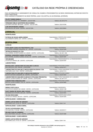 CATÁLOGO DA REDE PRÓPRIA E CREDENCIADA

PARA INFORMAÇÕES E AGENDAMENTO DE CONSULTAS, EXAMES E PROCEDIMENTOS, NA REDE CREDENCIADA, ENTRAR EM CONTATO
COM O PRESTADOR.
PARA AGENDAR ATENDIMENTO NA REDE PRÓPRIA, LIGUE 155 (CAPITAL) OU NA REGIONAL (INTERIOR).

FELIPE TORRES RABELO
RUA SANTOS DUMONT, 56 - GRAMBERY - JUIZ DE FORA                                                Telefone: (32) 3215-2715

FERNANDO EMILIO QUINTEIROS RECAVARREN
RUA SANTO ANTONIO, 990 SL/601 - CENTRO - JUIZ DE FORA                                          Telefone: (32)32157269

LUIS ARTUR MOURA LIGNANI
RUA HALFELD, 651 SL/203 - CENTRO - JUIZ DE FORA                                                Telefone: (32)32156645


LARANJAL
ODONTÓLOGOS

PATRICIA DE SOUZA ABREU BERNO                                                       Especialidade(s): ODONTOLOGIA CLINICA
RUA NORBERTO BERNO, 254 - CENTRO - LARANJAL                                                   Telefone: (32)34241141


LEOPOLDINA
CLÍNICAS

FISIOLABOR CLINICA DE FISIOTERAPIA LTDA                                             Especialidade(s): FISIOTERAPIA
RUA GABRIEL ANDRADE JUNQUEIRA, 241 - CENTRO - LEOPOLDINA                                      Telefone: (32)34412469

ORTRALEO-RADIOCLIN LTDA.                                                            Especialidade(s): FISIOTERAPIA, RADIODIAGNOSTICO
RUA CORONEL OLIVIER FAJARDO, 64 5 ANDAR - CENTRO - LEOPOLDINA                                 Telefone: (32) 3441-1005

RODRIGA JUNQUEIRA SUBIRA COUTINHO                                                   Especialidade(s): FONOAUDIOLOGIA
RUA CORONEL OLIVEIRA FAJARDO, 64 SALA 301 - CENTRO - LEOPOLDINA                               Telefone: (32)34413267

VER-IMAGEM                                                                          Especialidade(s): RADIODIAGNOSTICO, ULTRASSONOGRAFIA
AV GETULIO VARGAS, 260 - CENTRO - LEOPOLDINA                                                  Telefone: (32)34415397

LABORATÓRIOS

BIOANALISES LABORATORIO DE ANALISES CLINICAS                                        Especialidade(s): PATOLOGIA CLINICA
RUA JOSE SILVA, 239 - CENTRO - LEOPOLDINA                                                     Telefone: (32)34412371

LABORATORIO DE ANALISE CLINICAS ESPECIALIZADAS LTDA                                 Especialidade(s): Verificar Especialidade com o Laboratório
RUA PADRE JULIO, 138 A - CENTRO - LEOPOLDINA                                                  Telefone: (32)34411313

LABORATORIO DE ANALISES CLINICAS DRA MARILDA                                        Especialidade(s): PATOLOGIA CLINICA
RUA DR CUSTODIO JUNQUEIRA, 90 - CENTRO - LEOPOLDINA                                           Telefone: (32)34413833

LABORATORIO DE ANALISES CLINICAS E CITOLOGIA PREVENTIVA                             Especialidade(s): Verificar Especialidade com o Laboratório
LTDA
RUA CEL OLIVIER FAJARDO, 64 1 ANDAR - CENTRO - LEOPOLDINA                                     Telefone: (32) 3441 2777

LABORATORIO HEMOANALISES                                                            Especialidade(s): PATOLOGIA CLINICA
RUA CEL OLIVER FAJARDO, 79 SL 02 - CENTRO - LEOPOLDINA                                        Telefone: (32)34418895

ODONTÓLOGOS

BRENO COSTA VIOLA                                                                   Especialidade(s): ENDODONTIA
RUA GETULIO VARGAS, 345 4 ANDAR - CENTRO - LEOPOLDINA                                         Telefone: (32)34411368

GLECY MARIA DE SOUZA LIMA E SOUZA                                                   Especialidade(s): ODONTOLOGIA CLINICA
RUA BARAO DE COTEGIPE, 282 SL/60 - CENTRO - LEOPOLDINA                                        Telefone: (32)34419054

HELENA REIS GAMA                                                                    Especialidade(s): ODONTOLOGIA CLINICA
AV GETULIO VARGAS, 345 SL/01 - CENTRO - LEOPOLDINA                                            Telefone: (32)34412004

ESPECIALIDADE - CARDIOLOGIA

ANDRE LUIZ SILVEIRA DE AZEVEDO
RUA PADRE JULIO, 313 SL 03 - CENTRO - LEOPOLDINA                                               Telefone: 3234411145

ESPECIALIDADE - CLINICA GERAL

CELSO LUIZ NOGUEIRA LIMA
PCA JOAO XXIII, 15 SL/206 - CENTRO - LEOPOLDINA                                                Telefone: (32)35391511

DELANO CARLOS CARNEIRO
RUA JOSE PERES, 46 SL/206 - CENTRO - LEOPOLDINA                                                Telefone: (32)34413666

ESPECIALIDADE - CLINICA MEDICA

ANDRE LUIZ SILVEIRA DE AZEVEDO
RUA PADRE JULIO, 313 SL 03 - CENTRO - LEOPOLDINA                                               Telefone: 3234411145



                                      Este catálogo é atualizado diariamente no site do IPSEMG ( www.ipsemg.mg.gov.br )
                                                                  Atualizado em 16/04/2013                                                Página: 156   de   214
 