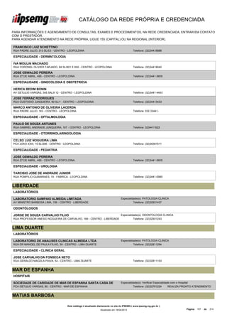 CATÁLOGO DA REDE PRÓPRIA E CREDENCIADA

PARA INFORMAÇÕES E AGENDAMENTO DE CONSULTAS, EXAMES E PROCEDIMENTOS, NA REDE CREDENCIADA, ENTRAR EM CONTATO
COM O PRESTADOR.
PARA AGENDAR ATENDIMENTO NA REDE PRÓPRIA, LIGUE 155 (CAPITAL) OU NA REGIONAL (INTERIOR).

FRANCISCO LUIZ SCHETTINO
RUA PADRE JULIO, 313 SL/E3 - CENTRO - LEOPOLDINA                                               Telefone: (32)34416888

ESPECIALIDADE - DERMATOLOGIA

IVA MOULIN MACHADO
RUA CORONEL OLIVIER FARJADO, 64 SL/601 E 602 - CENTRO - LEOPOLDINA                             Telefone: (32)34418040

JOSE OSWALDO PEREIRA
RUA 27 DE ABRIL, 495 - CENTRO - LEOPOLDINA                                                     Telefone: (32)3441-5605

ESPECIALIDADE - GINECOLOGIA E OBSTETRICIA

HERICA BEDIM BONIN
AV GETULIO VARGAS, 345 SALA 12 - CENTRO - LEOPOLDINA                                           Telefone: (32)3441-4443

JOSE FERRAZ RODRIGUES
RUA CUSTODIO JUNQUEIRA, 90 SL/1 - CENTRO - LEOPOLDINA                                          Telefone: (32)34413433

MARCO ANTONIO DE OLIVEIRA LACERDA
RUA PADRE JULIO, 163 - CENTRO - LEOPOLDINA                                                     Telefone: 032 33441-

ESPECIALIDADE - OFTALMOLOGIA

PAULO DE SOUZA ANTUNES
RUA GABRIEL ANDRADE JUNQUEIRA, 167 - CENTRO - LEOPOLDINA                                       Telefone: 3234411622

ESPECIALIDADE - OTORRINOLARINGOLOGIA

CELSO LUIZ NOGUEIRA LIMA
PCA JOAO XXIII, 15 SL/206 - CENTRO - LEOPOLDINA                                                Telefone: (32)35391511

ESPECIALIDADE - PEDIATRIA

JOSE OSWALDO PEREIRA
RUA 27 DE ABRIL, 495 - CENTRO - LEOPOLDINA                                                     Telefone: (32)3441-5605

ESPECIALIDADE - UROLOGIA

TARCISIO JOSE DE ANDRADE JUNIOR
RUA POMPILIO GUIMARAES, 19 - FABRICA - LEOPOLDINA                                              Telefone: (32)3441-0980


LIBERDADE
LABORATÓRIOS

LABORATORIO SAMPAIO ALMEIDA LIMITADA                                                Especialidade(s): PATOLOGIA CLINICA
AV MINISTRO BARBOSA LIMA, 156 - CENTRO - LIBERDADE                                            Telefone: (32)32931437

ODONTÓLOGOS

JORGE DE SOUZA CARVALHO FILHO                                                       Especialidade(s): ODONTOLOGIA CLINICA
RUA PROFESSOR ANESIO NOGUEIRA DE CARVALHO, 169 - CENTRO - LIBERDADE                           Telefone: (32)32931243


LIMA DUARTE
LABORATÓRIOS

LABORATORIO DE ANALISES CLINICAS ALMEIDA LTDA                                       Especialidade(s): PATOLOGIA CLINICA
RUA DR MANOEL DE PAULA FILHO, 39 - CENTRO - LIMA DUARTE                                       Telefone: (32)32811294

ESPECIALIDADE - CLINICA GERAL

JOSE CARVALHO DA FONSECA NETO
RUA GERALDO MAGELA PAIVA, 54 - CENTRO - LIMA DUARTE                                            Telefone: (32)32811103


MAR DE ESPANHA
HOSPITAIS

SOCIEDADE DE CARIDADE DE MAR DE ESPANHA SANTA CASA DE                               Especialidade(s): Verificar Especialidade com o Hospital
MISERICORDIA
PCA GETULIO VARGAS, 80 - CENTRO - MAR DE ESPANHA                                              Telefone: (32)32761224        REALIZA PRONTO ATENDIMENTO


MATIAS BARBOSA

                                      Este catálogo é atualizado diariamente no site do IPSEMG ( www.ipsemg.mg.gov.br )
                                                                  Atualizado em 16/04/2013                                          Página: 157   de   214
 