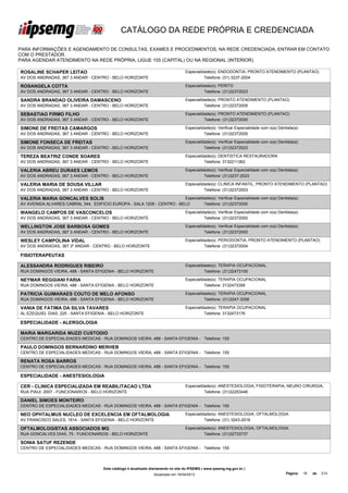 CATÁLOGO DA REDE PRÓPRIA E CREDENCIADA

PARA INFORMAÇÕES E AGENDAMENTO DE CONSULTAS, EXAMES E PROCEDIMENTOS, NA REDE CREDENCIADA, ENTRAR EM CONTATO
COM O PRESTADOR.
PARA AGENDAR ATENDIMENTO NA REDE PRÓPRIA, LIGUE 155 (CAPITAL) OU NA REGIONAL (INTERIOR).

ROSALINE SCHAPER LEITAO                                                               Especialidade(s): ENDODONTIA, PRONTO ATENDIMENTO (PLANTAO)
AV DOS ANDRADAS, 367 3 ANDAR - CENTRO - BELO HORIZONTE                                          Telefone: (31) 3237-2004

ROSANGELA COTTA                                                                       Especialidade(s): PERITO
AV DOS ANDRADAS, 367 3 ANDAR - CENTRO - BELO HORIZONTE                                          Telefone: (31)32372023

SANDRA BRANDAO OLIVEIRA DAMASCENO                                                     Especialidade(s): PRONTO ATENDIMENTO (PLANTAO)
AV DOS ANDRADAS, 367 3 ANDAR - CENTRO - BELO HORIZONTE                                          Telefone: (31)32372005

SEBASTIAO FIRMO FILHO                                                                 Especialidade(s): PRONTO ATENDIMENTO (PLANTAO)
AV DOS ANDRADAS, 367 3 ANDAR - CENTRO - BELO HORIZONTE                                          Telefone: (31)32372000

SIMONE DE FREITAS CAMARGOS                                                            Especialidade(s): Verificar Especialidade com o(a) Dentista(a)
AV DOS ANDRADAS, 367 3 ANDAR - CENTRO - BELO HORIZONTE                                          Telefone: (31)32372005

SIMONE FONSECA DE FREITAS                                                             Especialidade(s): Verificar Especialidade com o(a) Dentista(a)
AV DOS ANDRADAS, 367 3 ANDAR - CENTRO - BELO HORIZONTE                                          Telefone: (31)32372023

TEREZA BEATRIZ CONDE SOARES                                                           Especialidade(s): DENTISTICA RESTAURADORA
AV DOS ANDRADAS, 367 3 ANDAR - CENTRO - BELO HORIZONTE                                          Telefone: 3132211362

VALERIA ABREU DURAES LEMOS                                                            Especialidade(s): Verificar Especialidade com o(a) Dentista(a)
AV DOS ANDRADAS, 367 3 ANDAR - CENTRO - BELO HORIZONTE                                          Telefone: (31)3237-2023

VALERIA MARIA DE SOUSA VILLAR                                                         Especialidade(s): CLINICA INFANTIL, PRONTO ATENDIMENTO (PLANTAO)
AV DOS ANDRADAS, 367 3 ANDAR - CENTRO - BELO HORIZONTE                                          Telefone: (31)32372003

VALERIA MARIA GONCALVES SOLIS                                           Especialidade(s): Verificar Especialidade com o(a) Dentista(a)
AV AVENIDA ALVARES CABRAL 344, EDIFICIO EUROPA - SALA 1209 - CENTRO - BELO        Telefone: (31)32372000

WANGELO CAMPOS DE VASCONCELOS                                                         Especialidade(s): Verificar Especialidade com o(a) Dentista(a)
AV DOS ANDRADAS, 367 3 ANDAR - CENTRO - BELO HORIZONTE                                          Telefone: (31)32372000

WELLINGTON JOSE BARBOSA GOMES                                                         Especialidade(s): Verificar Especialidade com o(a) Dentista(a)
AV DOS ANDRADAS, 367 3 ANDAR - CENTRO - BELO HORIZONTE                                          Telefone: (31)32372000

WESLEY CAMPOLINA VIDAL                                                                Especialidade(s): PERIODONTIA, PRONTO ATENDIMENTO (PLANTAO)
AV DOS ANDRADAS, 367 3º ANDAR - CENTRO - BELO HORIZONTE                                         Telefone: (31)32372004

FISIOTERAPEUTAS

ALESSANDRA RODRIGUES RIBEIRO                                                          Especialidade(s): TERAPIA OCUPACIONAL
RUA DOMINGOS VIEIRA, 488 - SANTA EFIGENIA - BELO HORIZONTE                                      Telefone: (31)32473100

NEYMAR REGGIANI FARIA                                                                 Especialidade(s): TERAPIA OCUPACIONAL
RUA DOMINGOS VIEIRA, 488 - SANTA EFIGENIA - BELO HORIZONTE                                      Telefone: 3132473358

PATRICIA GUIMARAES COUTO DE MELO AFONSO                                               Especialidade(s): TERAPIA OCUPACIONAL
RUA DOMINGOS VIEIRA, 488 - SANTA EFIGENIA - BELO HORIZONTE                                      Telefone: (31)3247-3358

VANIA DE FATIMA DA SILVA TAVARES                                                      Especialidade(s): TERAPIA OCUPACIONAL
AL EZEQUIEL DIAS, 225 - SANTA EFIGENIA - BELO HORIZONTE                                         Telefone: 3132473176

ESPECIALIDADE - ALERGOLOGIA

MARIA MARGARIDA MUZZI CUSTODIO
CENTRO DE ESPECIALIDADES MEDICAS - RUA DOMINGOS VIEIRA, 488 - SANTA EFIGENIA - Telefone: 155

PAULO DOMINGOS BERNARDINO MERHEB
CENTRO DE ESPECIALIDADES MEDICAS - RUA DOMINGOS VIEIRA, 488 - SANTA EFIGENIA - Telefone: 155

RENATA ROSA BARROS
CENTRO DE ESPECIALIDADES MEDICAS - RUA DOMINGOS VIEIRA, 488 - SANTA EFIGENIA - Telefone: 155

ESPECIALIDADE - ANESTESIOLOGIA

CER - CLINICA ESPECIALIZADA EM REABILITACAO LTDA                                      Especialidade(s): ANESTESIOLOGIA, FISIOTERAPIA, NEURO CIRURGIA,
RUA PIAUI, 2007 - FUNCIONARIOS - BELO HORIZONTE                                                 Telefone: (31)32253446

DANIEL SIMOES MONTEIRO
CENTRO DE ESPECIALIDADES MEDICAS - RUA DOMINGOS VIEIRA, 488 - SANTA EFIGENIA - Telefone: 155

NEO OPHTALMUS NUCLEO DE EXCELENCIA EM OFTALMOLOGIA                                    Especialidade(s): ANESTESIOLOGIA, OFTALMOLOGIA
AV FRANCISCO SALES, 1614 - SANTA EFIGENIA - BELO HORIZONTE                                      Telefone: (31) 3243-2016

OFTALMOLOGISTAS ASSOCIADOS MG                                                         Especialidade(s): ANESTESIOLOGIA, OFTALMOLOGIA
RUA GONCALVES DIAS, 75 - FUNCIONARIOS - BELO HORIZONTE                                          Telefone: (31)32733737

SONIA SATUF REZENDE
CENTRO DE ESPECIALIDADES MEDICAS - RUA DOMINGOS VIEIRA, 488 - SANTA EFIGENIA - Telefone: 155




                                        Este catálogo é atualizado diariamente no site do IPSEMG ( www.ipsemg.mg.gov.br )
                                                                    Atualizado em 16/04/2013                                                 Página:   16   de   214
 