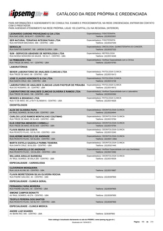 CATÁLOGO DA REDE PRÓPRIA E CREDENCIADA

PARA INFORMAÇÕES E AGENDAMENTO DE CONSULTAS, EXAMES E PROCEDIMENTOS, NA REDE CREDENCIADA, ENTRAR EM CONTATO
COM O PRESTADOR.
PARA AGENDAR ATENDIMENTO NA REDE PRÓPRIA, LIGUE 155 (CAPITAL) OU NA REGIONAL (INTERIOR).

LEONARDO CARONE PROVEZANO & CIA LTDA                                                 Especialidade(s): FISIOTERAPIA
RUA SAO JOSE, 39 SL/417 - CESNTRO - UBA                                                        Telefone: (32)35323501

SER NATURAL TERAPIAS INTEGRATIVAS LTDA                                               Especialidade(s): FISIOTERAPIA
RUA ANTENOR MACHADO, 469 - CENTRO - UBA                                                        Telefone: (32)35327200

SEROCLIN                                                                             Especialidade(s): ONCOLOGIA, QUIMIOTERAPIA DO CANCER,
RUA SANTOS DUMONT, 158 - JARDIM GLORIA - UBA                                                   Telefone: (32)35327322

SUN - SERVICOS UBAENSE DE NEFROLOGIA LTDA                                            Especialidade(s): NEFROLOGIA
RUA NOSSA SENHORA DA SAUDE, 165 SL/1 - CENTRO - UBA                                            Telefone: (32)35314046

ULTRIMAGEM LTDA                                                                      Especialidade(s): Verificar Especialidade com a Clínica
RUA TREZE DE MAIO, 141 - CENTRO - UBA                                                          Telefone: (32)35315783

LABORATÓRIOS

BEKER LABORATORIO DE ANALISES CLINICAS LTDA                                          Especialidade(s): PATOLOGIA CLINICA
RUA TREZE DE MAIO, 06 - CENTRO - UBA                                                           Telefone: (32)35315413

JOSE CLAUDIO HONORATO & CIA LTDA                                                     Especialidade(s): PATOLOGIA CLINICA
RUA SANTA CRUZ, 304 - CENTRO - UBA                                                             Telefone: (32)35312106

LABORATORIO DE ANALISES CLINICAS LOUIS PASTEUR DE PIRAUBA Especialidade(s): PATOLOGIA CLINICA
LTDA
RUA DO ROSARIO, 25 - CENTRO - UBA                                   Telefone: (32)35314912

LABORATORIO DE ANALISES CLINICAS OLIVEIRA E RAMOS LTDA                               Especialidade(s): Verificar Especialidade com o Laboratório
RUA TREZE DE MAIO, 156 - CENTRO - UBA                                                          Telefone: (32)35323362

MENDES & BRANDAO LTDA                                                                Especialidade(s): PATOLOGIA CLINICA
RUA 13 DE MAIO, 95 LJ/16/17-SL/909/910 - CENTRO - UBA                                          Telefone: (32)35315626

ODONTÓLOGOS

ALEX DE OLIVEIRA PAPA                                                                Especialidade(s): ODONTOLOGIA CLINICA
AV RAUL SOARES, 36 SALA 208 - CENTRO - UBA                                                     Telefone: (32)35324844

CARLOS LUCIO RAMOS MONTALVAO COUTINHO                                                Especialidade(s): ODONTOLOGIA CLINICA
RUA TREZE DE MAIO, 95 SL/405 - CENTRO - UBA                                                    Telefone: (32)35315764

ELIS CRISTINA MENEZES CORBELLI                                                       Especialidade(s): ODONTOLOGIA CLINICA
RUA TREZE DE MAIO, 95 SL/405 - CENTRO - UBA                                                    Telefone: (32)35315764

FLAVIA MARIA DA COSTA                                                                Especialidade(s): ODONTOLOGIA CLINICA
RUA PEIXOTO FILHO, 123 SL/105 - CENTRO - UBA                                                   Telefone: (32)35312340

GUILHERME MARCELO DE ANDRADE                                                         Especialidade(s): ODONTOLOGIA CLINICA
RUA PEIXOTO FILHO, 123 SL/203 - CENTRO - UBA                                                   Telefone: (32)3541-3362

MARTA ESTELA GAZZOLA PARMA TEIXEIRA                                                  Especialidade(s): ODONTOLOGIA CLINICA
RUA SANTA CRUZ, 39 SL/203 - CENTRO - UBA                                                       Telefone: (32)35321440

PAULA MARCELLO DE ANDRADE                                                            Especialidade(s): Verificar Especialidade com o(a) Dentista(a)
RUA PEIXOTO FILHO , 123 SL/203 - CENTRO - UBA                                                  Telefone: (32)35413362

WILLIARA ARAUJO BARBOSA                                                              Especialidade(s): ODONTOLOGIA CLINICA
AV RAUL SOARES, 36 SALA 205 - CENTRO - UBA                                                     Telefone: (32)35316539

ESPECIALIDADE - CARDIOLOGIA

CLEVERSON MOSQUEIRA
RUA JULIA ALVIM, 60 - CENTRO - UBA                                                              Telefone: (32)35315867

FLAVIA MORETZSOHN SILVA OLIVEIRA ROCHA
RUA PADRE GAILHAC, 40 - CENTRO - UBA                                                            Telefone: (32)35397900

ESPECIALIDADE - CLINICA GERAL

FERNANDA FARIA MOREIRA
RUA PADRE GALHAC, 40 - CENTRO - UBA                                                             Telefone: (32)35397900

SIMONE CAMPOS BONATTI
AV RAUL SOARES, 49 2ºA - CENTRO - UBA                                                           Telefone: (32)35397900

TEOFILO PEREIRA DOS SANTOS
RUA PEIXOTO FILHO, 123 SL/101 - CENTRO - UBA                                                    Telefone: (32)35397900

ESPECIALIDADE - CLINICA MEDICA

ANDRE LUIZ SOARES
AV BEIRA RIO, 545 - CENTRO - UBA                                                                Telefone: 3235397900


                                       Este catálogo é atualizado diariamente no site do IPSEMG ( www.ipsemg.mg.gov.br )
                                                                   Atualizado em 16/04/2013                                                    Página: 165   de   214
 