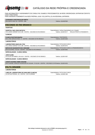 CATÁLOGO DA REDE PRÓPRIA E CREDENCIADA

PARA INFORMAÇÕES E AGENDAMENTO DE CONSULTAS, EXAMES E PROCEDIMENTOS, NA REDE CREDENCIADA, ENTRAR EM CONTATO
COM O PRESTADOR.
PARA AGENDAR ATENDIMENTO NA REDE PRÓPRIA, LIGUE 155 (CAPITAL) OU NA REGIONAL (INTERIOR).

LEONARDO VASCONCELOS HORTA
RUA SANTA CRUZ, 49 - CENTRO - UBA                                                            Telefone: (32)35397900


VISCONDE DO RIO BRANCO
HOSPITAIS

HOSPITAL SAO JOAO BATISTA                                                         Especialidade(s): Verificar Especialidade com o Hospital
PCA JORGE CARONE FILHO, 806 - CENTRO - VISCONDE DO RIO BRANCO                               Telefone: (32)35514217        REALIZA PRONTO ATENDIMENTO

CLÍNICAS

CLINICA PHOTONTARAPIA                                                             Especialidade(s): FISIOTERAPIA
RUA JOSE GERALDO REIS, 14 - CENTRO - VISCONDE DO RIO BRANCO                                 Telefone: (32)35512000

LABORATÓRIOS

LABORATORIO ANACLIN LTDA                                                          Especialidade(s): PATOLOGIA CLINICA
PCA JORGE CARONE FILHO, 288 - CENTRO - VISCONDE DO RIO BRANCO                               Telefone: (32)35514073

SERVICOS DIAGNOSTICOS E IMAGEM                                                    Especialidade(s): PATOLOGIA CLINICA, ULTRASSONOGRAFIA
RUA DO DIVINO, 10 SL/03 - CENTRO - VISCONDE DO RIO BRANCO                                   Telefone: (32)35516462

ESPECIALIDADE - CLINICA GERAL

JOSE SLAIBI
PCA 28 DE SETEMBRO, 235 SL/02 - CENTRO - VISCONDE DO RIO BRANCO                              Telefone: (32)35514367

ESPECIALIDADE - CLINICA MEDICA

JOSETE SOARES AMIM CHIGANE
RUA CORONEL GERALDO RODRIGUES DE AGUIAR, 173 SL/203 - CENTRO - VISCONDE DO RIO
                                                                             Telefone: (32)35514232


VOLTA GRANDE
LABORATÓRIOS

LABCLIN- LABORATORIO DE ANALISES CLINICAS                                         Especialidade(s): PATOLOGIA CLINICA
AV ARTHUR PEDRAS, 125 - CENTRO - VOLTA GRANDE                                               Telefone: (32)34631382




                                    Este catálogo é atualizado diariamente no site do IPSEMG ( www.ipsemg.mg.gov.br )
                                                                Atualizado em 16/04/2013                                          Página: 167   de   214
 