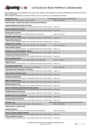 CATÁLOGO DA REDE PRÓPRIA E CREDENCIADA

PARA INFORMAÇÕES E AGENDAMENTO DE CONSULTAS, EXAMES E PROCEDIMENTOS, NA REDE CREDENCIADA, ENTRAR EM CONTATO
COM O PRESTADOR.
PARA AGENDAR ATENDIMENTO NA REDE PRÓPRIA, LIGUE 155 (CAPITAL) OU NA REGIONAL (INTERIOR).

UROMASTER LTDA                                                                    Especialidade(s): ANESTESIOLOGIA, CIRURGIA GERAL,
RUA MANAUS, 645 - SANTA EFIGENIA - BELO HORIZONTE                                           Telefone: (31)32414244

ESPECIALIDADE - ANGIOLOGIA CIRURG. VASCULAR INSTRUMENTAL

ANDRE GUIMARAES DE CARVALHO KOPKE
CENTRO DE ESPECIALIDADES MEDICAS - RUA DOMINGOS VIEIRA, 488 - SANTA EFIGENIA - Telefone: 155

BEATRIZ CRISTINA DE ALMEIDA
CENTRO DE ESPECIALIDADES MEDICAS - RUA DOMINGOS VIEIRA, 488 - SANTA EFIGENIA - Telefone: 155

BRUNO LIMA DE CASTRO
RUA DOMINGOS VIEIRA, 587 SL/404 - SANTA EFIGENIA - BELO HORIZONTE                            Telefone: (31)32274141

EDUARDO LOPES TOMICH
CENTRO DE ESPECIALIDADES MEDICAS - RUA DOMINGOS VIEIRA, 488 - SANTA EFIGENIA - Telefone: 155

FABER GONTIJO SANTOS
CENTRO DE ESPECIALIDADES MEDICAS - RUA DOMINGOS VIEIRA, 488 - SANTA EFIGENIA - Telefone: 155

FABRICIO NETO LADEIRA
AV FRANCISCO SALES, 1614 SALA 1003 - SANTA EFIGENIA - BELO HORIZONTE                         Telefone: (31)32730403

FANI SCHWARTZ BILMAN
CENTRO DE ESPECIALIDADES MEDICAS - RUA DOMINGOS VIEIRA, 488 - SANTA EFIGENIA - Telefone: 155

FERNANDO DE ASSIS FIGUEIREDO JUNIOR
CENTRO DE ESPECIALIDADES MEDICAS - RUA DOMINGOS VIEIRA, 488 - SANTA EFIGENIA - Telefone: 155

FRANCESCO EVANGELISTA BOTELHO
CENTRO DE ESPECIALIDADES MEDICAS - RUA DOMINGOS VIEIRA, 488 - SANTA EFIGENIA - Telefone: 155

GUSTAVO BRAGA MURTA
RUA DOMINGOS VIEIRA, 587 SALA 404 - SANTA EFIGENIA - BELO HORIZONTE                          Telefone: (31)32274141

HAMILTON NALLI
CENTRO DE ESPECIALIDADES MEDICAS - RUA DOMINGOS VIEIRA, 488 - SANTA EFIGENIA - Telefone: 155

JEFFERSON KLEBER FORTI
RUA PADRE PEDRO PINTO, 1366 - VENDA NOVA - BELO HORIZONTE                                    Telefone: (31)34513467

JOAO MARCOS DE VASCONCELLOS SANTOS
CENTRO DE ESPECIALIDADES MEDICAS - RUA DOMINGOS VIEIRA, 488 - SANTA EFIGENIA - Telefone: 155

JOSE VICENTE AMORIM DE PAULA
CENTRO DE ESPECIALIDADES MEDICAS - RUA DOMINGOS VIEIRA, 488 - SANTA EFIGENIA - Telefone: 155

LEONARDO GHIZONI BEZ
CENTRO DE ESPECIALIDADES MEDICAS - RUA DOMINGOS VIEIRA, 488 - SANTA EFIGENIA - Telefone: 155

MARCO ANTONIO SALUM
CENTRO DE ESPECIALIDADES MEDICAS - RUA DOMINGOS VIEIRA, 488 - SANTA EFIGENIA - Telefone: 155

MARCUS GUSTAVO TITO
CENTRO DE ESPECIALIDADES MEDICAS - RUA DOMINGOS VIEIRA, 488 - SANTA EFIGENIA - Telefone: 155

MARIA DO ROSARIO SOARES NOGUEIRA DE OLIVEIRA
CENTRO DE ESPECIALIDADES MEDICAS - RUA DOMINGOS VIEIRA, 488 - SANTA EFIGENIA - Telefone: 155

MAURICIO HELVIO VICTOR LEITE
CENTRO DE ESPECIALIDADES MEDICAS - RUA DOMINGOS VIEIRA, 488 - SANTA EFIGENIA - Telefone: 155

RICARDO COSTA VAL DO ROSARIO
CENTRO DE ESPECIALIDADES MEDICAS - RUA DOMINGOS VIEIRA, 488 - SANTA EFIGENIA - Telefone: 155

RICARDO GONTIJO DE SOUZA
CENTRO DE ESPECIALIDADES MEDICAS - RUA DOMINGOS VIEIRA, 488 - SANTA EFIGENIA - Telefone: 155

SERVCOR LTDA                                                                      Especialidade(s): ANGIOLOGIA CIRURG. VASCULAR INSTRUMENTAL,
RUA JOSE DO PATROCINIO, 522 - SANTA MONICA - BELO HORIZONTE                                 Telefone: (31)34393000

ESPECIALIDADE - CARDIOLOGIA

ANDRE LIMA BRITO
RUA DOMINGOS VIEIRA, 343 SALA 403 - SANTA EFIGENIA - BELO HORIZONTE                          Telefone: (31)25122160

CARLOS ANTONIO FERREIRA PEREIRA
CENTRO DE ESPECIALIDADES MEDICAS - RUA DOMINGOS VIEIRA, 488 - SANTA EFIGENIA - Telefone: 155

CARLOS ROBERTO DE BRITO
CENTRO DE ESPECIALIDADES MEDICAS - RUA DOMINGOS VIEIRA, 488 - SANTA EFIGENIA - Telefone: 155



                                    Este catálogo é atualizado diariamente no site do IPSEMG ( www.ipsemg.mg.gov.br )
                                                                Atualizado em 16/04/2013                                        Página:   17   de   214
 