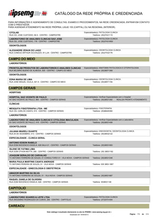 CATÁLOGO DA REDE PRÓPRIA E CREDENCIADA

PARA INFORMAÇÕES E AGENDAMENTO DE CONSULTAS, EXAMES E PROCEDIMENTOS, NA REDE CREDENCIADA, ENTRAR EM CONTATO
COM O PRESTADOR.
PARA AGENDAR ATENDIMENTO NA REDE PRÓPRIA, LIGUE 155 (CAPITAL) OU NA REGIONAL (INTERIOR).

CITOLAB                                                                           Especialidade(s): PATOLOGIA CLINICA
RUA CEL JOSE CUSTODIO, 58 A - CENTRO - CAMPESTRE                                            Telefone: (35)37431115

LABORATORIO DE ANALISES CLINICAS SAO JOSE                                         Especialidade(s): PATOLOGIA CLINICA
RUA CEL JOSE CUSTODIO, 178 - CENTRO - CAMPESTRE                                             Telefone: (35)37431950/

ODONTÓLOGOS

ALEXANDRE ZENUN DO LAGO                                                           Especialidade(s): ODONTOLOGIA CLINICA
RUA CONEGO ARTHUR OCCHIUZZO, 81 LJ/A - CENTRO - CAMPESTRE                                   Telefone: (35)37432176


CAMPO DO MEIO
LABORATÓRIOS

PRONTOLAB PRODUTOS DE LABORATORIOS E ANALISES CLINICAS                            Especialidade(s): ANATOMIA PATOLOGICA E CITOPATOLOGIA
LTDA ME
RUA BELMIRO BUENO DE ALMEIDA, 505 - CENTRO - CAMPO DO MEIO                                  Telefone: (35)38571369

ODONTÓLOGOS

EDNA MARIA DE LIMA                                                                Especialidade(s): ODONTOLOGIA CLINICA
RUA JOSE MIGUEL VILELA, 301 A - CENTRO - CAMPO DO MEIO                                      Telefone: (35)38571194


CAMPOS GERAIS
HOSPITAIS

HOSPITAL SAO VICENTE DE PAULO                                                     Especialidade(s): Verificar Especialidade com o Hospital
AV SAO VICENTE DE PAULO, 864 - CENTRO - CAMPOS GERAIS                                       Telefone: (35)38531282        REALIZA PRONTO ATENDIMENTO

CLÍNICAS

MESQUITA FISIOTERAPIA LTDA - ME                                                   Especialidade(s): FISIOTERAPIA
RUA CEL CARLOS CAIAFA, 915 - CENTRO - CAMPOS GERAIS                                         Telefone: (35)88445382

LABORATÓRIOS

LABORATORIO DE ANALISES CLINICAS E CITOLOGIA IMACULADA                            Especialidade(s): Verificar Especialidade com o Laboratório
CONCEICAO LTDA
AV SAO VICENTE DE PAULO, 416 - CENTRO - CAMPOS GERAIS                                       Telefone: (35)38531406

ODONTÓLOGOS

JULIANA MIARELI DUARTE                                                            Especialidade(s): ENDODONTIA, ODONTOLOGIA CLINICA
RUA 25 DE DEZEMBRO, 413 - CENTRO - CAMPOS GERAIS                                            Telefone: (35)38532122

ESPECIALIDADE - CLINICA GERAL

ANTONIO EDSON RABELO
RUA DOM INOCENCIO ENGELK, 626 SALA 01 - CENTRO - CAMPOS GERAIS                               Telefone: (35)38531083

ISLENE DE FATIMA LIMA
RUA DOM OTHON MOTTA, 295 - CENTRO - CAMPOS GERAIS                                            Telefone: (35) 38531162

JOAQUIM GERALDO DE CARVALHO
TV ANTONIO FERREIRA DE SOUZA, 01 CONSULTORIO 01 - VILA NOVA - CAMPOS GERAIS                  Telefone: (35)38531246

MARIA PAULA MARTINS CAIAFA ANDRADE
TV ANTONIO PEREIRA DE SOUZA, 01 - VILA NOVA - CAMPOS GERAIS                                  Telefone: 035 3853-1867

ESPECIALIDADE - GINECOLOGIA E OBSTETRICIA

AMADOR MARTINS DA SILVA
TV ANTONIO FERREIRA DE SOUZA, 01 - VILA NOVA - CAMPOS GERAIS                                 Telefone: (35)38531867

RAQUEL ZANELA DE OLIVEIRA
RUA DOM INOCENCIO ENGELK, 626 - CENTRO - CAMPOS GERAIS                                       Telefone: 3538531146


CAPITOLIO
LABORATÓRIOS

LABORATORIO SOARES & LEITE LTDA                                                   Especialidade(s): PATOLOGIA CLINICA
RUA ARCEMINO RODRIGUES DA CUNHA, 206 - CENTRO - CAPITOLIO                                   Telefone: (37)33731054


CAREACU
                                    Este catálogo é atualizado diariamente no site do IPSEMG ( www.ipsemg.mg.gov.br )
                                                                Atualizado em 16/04/2013                                                Página: 172   de   214
 