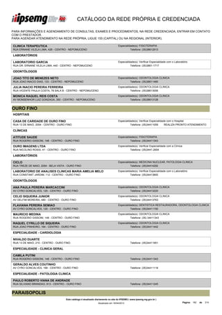 CATÁLOGO DA REDE PRÓPRIA E CREDENCIADA

PARA INFORMAÇÕES E AGENDAMENTO DE CONSULTAS, EXAMES E PROCEDIMENTOS, NA REDE CREDENCIADA, ENTRAR EM CONTATO
COM O PRESTADOR.
PARA AGENDAR ATENDIMENTO NA REDE PRÓPRIA, LIGUE 155 (CAPITAL) OU NA REGIONAL (INTERIOR).

CLINICA TERAPEUTICA                                                                Especialidade(s): FISIOTERAPIA
RUA ERNANE VILELA LIMA, 426 - CENTRO - NEPOMUCENO                                            Telefone: (35)38612913

LABORATÓRIOS

LABORATORIO GARCIA                                                                 Especialidade(s): Verificar Especialidade com o Laboratório
RUA DR. ERNANE VILELA LIMA, 440 - CENTRO - NEPOMUCENO                                        Telefone: (35)3861-1717

ODONTÓLOGOS

JOAO TITO DE MENEZES NETO                                                          Especialidade(s): ODONTOLOGIA CLINICA
RUA JOAO INACIO DIAS, 133 - CENTRO - NEPOMUCENO                                              Telefone: (35)38611480

JULIA INACIO PEREIRA FERREIRA                                                      Especialidade(s): ODONTOLOGIA CLINICA
RUA VICENTE PAULA COSTA, 78 SALA B - CENTRO - NEPOMUCENO                                     Telefone: (35)38613006

MONICA RAQUEL REIS COSTA                                                           Especialidade(s): ODONTOLOGIA CLINICA
AV MONSENHOR LUIZ GONZAGA, 350 - CENTRO - NEPOMUCENO                                         Telefone: (35)38613128


OURO FINO
HOSPITAIS

CASA DE CARIDADE DE OURO FINO                                                      Especialidade(s): Verificar Especialidade com o Hospital
RUA 13 DE MAIO, 2054 - CENTRO - OURO FINO                                                    Telefone: (35)34411059        REALIZA PRONTO ATENDIMENTO

CLÍNICAS

ATITUDE SAUDE                                                                      Especialidade(s): FISIOTERAPIA
RUA ROGERIO GISSONI, 148 - CENTRO - OURO FINO                                                Telefone: (35)34411343

OURO IMAGENS LTDA                                                                  Especialidade(s): Verificar Especialidade com a Clínica
RUA NICOLINO ROSSI, 41 - CENTRO - OURO FINO                                                  Telefone: (35)3441-2654

LABORATÓRIOS

CICLO                                                                              Especialidade(s): MEDICINA NUCLEAR, PATOLOGIA CLINICA
RUA TREZE DE MAIO, 2054 - BELA VISTA - OURO FINO                                             Telefone: (35)34414292

LABORATORIO DE ANALISES CLINICAS MARIA AMELIA MELO                                 Especialidade(s): Verificar Especialidade com o Laboratório
BAGANHA S/C LTDA
RUA CONSTANT JARDIM, 112 - CENTRO - OURO FINO                                                Telefone: (35)34413800

ODONTÓLOGOS

ANA PAULA PEREIRA MARCACCINI                                                       Especialidade(s): ODONTOLOGIA CLINICA
AV CYRO GONCALVES, 125 - CENTRO - OURO FINO                                                  Telefone: (35)34413220

CELIO SIQUEIRA JUNIOR                                                              Especialidade(s): ODONTOLOGIA CLINICA
AV DELFIM MOREIRA, 480 - CENTRO - OURO FINO                                                  Telefone: (35)34413763

FLAVIANA PEREIRA SEMIAO                                                            Especialidade(s): DENTISTICA RESTAURADORA, ODONTOLOGIA CLINICA
AV CYRO GONCALVES, 125 - CENTRO - OURO FINO                                                  Telefone: (35)34411150

MAURICIO MEDINA                                                                    Especialidade(s): ODONTOLOGIA CLINICA
RUA ROGERIO GISSONI, 148 - CENTRO - OURO FINO                                                Telefone: (35) 34411343

RAQUEL CYRILLO DE SIQUEIRA                                                         Especialidade(s): ODONTOLOGIA CLINICA
RUA JOAO PINHEIRO, 164 - CENTRO - OURO FINO                                                  Telefone: (35)34411442

ESPECIALIDADE - CARDIOLOGIA

NIVALDO DUARTE
RUA 13 DE MAIO, 210 - CENTRO - OURO FINO                                                      Telefone: (35)34411951

ESPECIALIDADE - CLINICA GERAL

CAMILA PUTINI
RUA ROGERIO GISSONI, 148 - CENTRO - OURO FINO                                                 Telefone: (35)34411343

GERALDO ALVES COUTINHO
AV CYRO GONCALVES, 168 - CENTRO - OURO FINO                                                   Telefone: (35)34411118

ESPECIALIDADE - PATOLOGIA CLINICA

PAULO ROBERTO VIANA DE ANDRADE
RUA SILVIANO BRANDAO, 913 - CENTRO - OURO FINO                                                Telefone: (35)34411245


PARAISOPOLIS
                                     Este catálogo é atualizado diariamente no site do IPSEMG ( www.ipsemg.mg.gov.br )
                                                                 Atualizado em 16/04/2013                                                    Página: 182   de   214
 