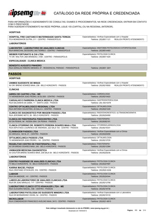 CATÁLOGO DA REDE PRÓPRIA E CREDENCIADA

PARA INFORMAÇÕES E AGENDAMENTO DE CONSULTAS, EXAMES E PROCEDIMENTOS, NA REDE CREDENCIADA, ENTRAR EM CONTATO
COM O PRESTADOR.
PARA AGENDAR ATENDIMENTO NA REDE PRÓPRIA, LIGUE 155 (CAPITAL) OU NA REGIONAL (INTERIOR).

HOSPITAIS

HOSPITAL FREI CAETANO E MATERNIDADE SANTA TEREZA                                  Especialidade(s): Verificar Especialidade com o Hospital
PCA MONSENHOR DUTRA, 211 - CENTRO - PARAISOPOLIS                                            Telefone: (35)36511121        REALIZA PRONTO ATENDIMENTO

LABORATÓRIOS

LABCENTER - LABORATORIO DE ANALISES CLINICAS                                      Especialidade(s): ANATOMIA PATOLOGICA E CITOPATOLOGIA
RUA MARECHAL DEODORO, 643 TERREO - CENTRO - PARAISOPOLIS                                    Telefone: (35)36514483

WEIBER FORTUNATO & CIA LTDA                                                       Especialidade(s): PATOLOGIA CLINICA
TV DR. WALTER LIMA BRANDAO, 318A - CENTRO - PARAISOPOLIS                                    Telefone: (35)36511424

ESPECIALIDADE - CLINICA MEDICA

BENEDITO AUGUSTO PINHEIRO
RUA GERALDO RIBEIRO MENDES, 97 - RESIDENCIAL PARAISO - PARAISOPOLIS                          Telefone: (35)3651 3201


PASSOS
HOSPITAIS

UNIMED SUDOESTE DE MINAS                                                          Especialidade(s): Verificar Especialidade com o Hospital
AV DR. BRENO SOARES MAIA, 236 - BELO HORIZONTE - PASSOS                                     Telefone: (35)35216500        REALIZA PRONTO ATENDIMENTO

CLÍNICAS

ABREU DE CASTRO LTDA - ME                                                         Especialidade(s): CARDIOLOGIA
TV MONSENHOR JOAO PEDRO, 93 SL/305 - CENTRO - PASSOS                                        Telefone: (35)35210423

CARVALHO E PARREIRA CLINICA MEDICA LTDA                                           Especialidade(s): GASTROENTEROLOGIA
RUA SALDANHA DA GAMA, 11 - SANTA CASA - PASSOS                                              Telefone: (35) 35210378

CENTRO OFTALMOLOGICO REGIONAL LTDA                                                Especialidade(s): OFTALMOLOGIA
RUA ANTONIO CELESTINO, 20 SALA A - CENTRO - PASSOS                                          Telefone: (35)35221245

CLINICA DE DIAGNOSTICO POR IMAGEM PASSOS LTDA                                     Especialidade(s): RADIODIAGNOSTICO, ULTRASSONOGRAFIA
RUA JERONIMO NETO, 26 - BELO HORIZONTE - PASSOS                                             Telefone: (35)35224090

CLINICA DE FISIOTERAPIA FISIOCENTRO LTDA                                          Especialidade(s): FISIOTERAPIA
AV DA PENHA, 94 - NOSSA SRA. DA PENHA - PASSOS                                              Telefone: (35)35262181

CLINICA OTORRINO DR. ROBERTO PEREIRA SOARES MAIA LTDA                             Especialidade(s): OTORRINOLARINGOLOGIA
RUA DEPUTADO LOURENCO DE ANDRADE, 222 SALA 103 - CENTRO - PASSOS                            Telefone: (35)35216331

CLINIMAGEM PASSOS LTDA                                                            Especialidade(s): Verificar Especialidade com a Clínica
AV AROUCA, 140 SL 01 - CENTRO - PASSOS                                                      Telefone: (35)35224059

OFTALMOCLINICA PASSOS LTDA                                                        Especialidade(s): OFTALMOLOGIA
TV MONSENHOR JOAO PEDRO, 118 - CENTRO - PASSOS                                              Telefone: (35)35210725

REABILITAR CENTRO DE FISIOTERAPIA LTDA                                            Especialidade(s): FISIOTERAPIA
AV DR BRENO SOARES MAIA, 245 - BELO HORIZONTE - PASSOS                                      Telefone: (35)35212384

UNIMAGEM MEDICINA DIAGNOSTICA                                                     Especialidade(s): Verificar Especialidade com a Clínica
AV DOUTOR BRENO SOARES MAIA, 236 SALA 04 - BELO HORIZONTE - PASSOS                          Telefone: (35)35220239

LABORATÓRIOS

CENTRO PASSENSE DE ANALISES CLINICAS LTDA                                         Especialidade(s): PATOLOGIA CLINICA
TV BELO HORIZONTE, 19 - BELO HORIZONTE - PASSOS                                             Telefone: (35)35227997

KARINA MACIEL PADUA                                                               Especialidade(s): PATOLOGIA CLINICA
RUA CRISTIANO STOCKLER, 316 - CENTRO - PASSOS                                               Telefone: (35)3522-0238

LABHOR                                                                            Especialidade(s): PATOLOGIA CLINICA
RUA DA AMIZADE, 141 - CENTRO - PASSOS                                                       Telefone: (35)35224344

LABOCLIN LABORATORIO DE ANALISES CLINICAS LTDA                                    Especialidade(s): PATOLOGIA CLINICA
RUA DR JOAO BRAULIO, 177 - CENTRO - PASSOS                                                  Telefone: (35)35212799

LABORATORIO CLINICO OTTO KRAKAUER LTDA - ME                                       Especialidade(s): PATOLOGIA CLINICA
RUA OLEGARIO MACIEL, 538 - CENTRO - PASSOS                                                  Telefone: (35)35216738

LABORATORIO PATOLOGIA DO SUDOESTE MINEIRO LTDA                                    Especialidade(s): Verificar Especialidade com o Laboratório
RUA DR BERNARDINO VIEIRA, 54 - CENTRO - PASSOS                                              Telefone: (35)35219133

MICROLABOR                                                                        Especialidade(s): PATOLOGIA CLINICA
RUA COMENDADOR FRANCISCO AVELINO MAIA, 2413 - CENTRO - PASSOS                               Telefone: (35)3521-6810


                                    Este catálogo é atualizado diariamente no site do IPSEMG ( www.ipsemg.mg.gov.br )
                                                                Atualizado em 16/04/2013                                                    Página: 183   de   214
 