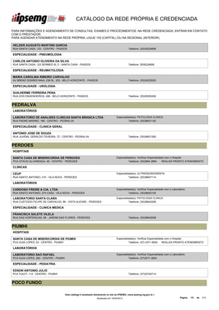 CATÁLOGO DA REDE PRÓPRIA E CREDENCIADA

PARA INFORMAÇÕES E AGENDAMENTO DE CONSULTAS, EXAMES E PROCEDIMENTOS, NA REDE CREDENCIADA, ENTRAR EM CONTATO
COM O PRESTADOR.
PARA AGENDAR ATENDIMENTO NA REDE PRÓPRIA, LIGUE 155 (CAPITAL) OU NA REGIONAL (INTERIOR).

HELDER AUGUSTO MARTINS GARCIA
RUA SANTA CASA, 123 - CENTRO - PASSOS                                                            Telefone: (35)35224856

ESPECIALIDADE - PNEUMOLOGIA

CARLOS ANTONIO OLIVEIRA DA SILVA
RUA SANTA CASA, 123 SERMED-SL 5 - SANTA CASA - PASSOS                                            Telefone: 3535224856

ESPECIALIDADE - REUMATOLOGIA

MARIA CAROLINA RIBEIRO CARVALHO
AV BRENO SOARES MAIA, 238 SL. 202 - BELO HORIZONTE - PASSOS                                      Telefone: (35)35220020

ESPECIALIDADE - UROLOGIA

GUILHERME FERREIRA PENA
RUA DOS ENGENHEIROS, 498 - BELO HORIZONTE - PASSOS                                               Telefone: (35)35292450


PEDRALVA
LABORATÓRIOS

LABORATORIO DE ANALISES CLINICAS SANTA BRANCA LTDA                                    Especialidade(s): PATOLOGIA CLINICA
RUA PADRE MARINO, 186 - CENTRO - PEDRALVA                                                       Telefone: (35)36631142

ESPECIALIDADE - CLINICA GERAL

ANTONIO JOSE DE SOUZA
RUA JUVENIL GERALDO TEIXEIRA, 72 - CENTRO - PEDRALVA                                             Telefone: (35)36631260


PERDOES
HOSPITAIS

SANTA CASA DE MISERICORDIA DE PERDOES                                                 Especialidade(s): Verificar Especialidade com o Hospital
PCA OTAVIO ALVARENGA, 48 - CENTRO - PERDOES                                                     Telefone: (35)3864 2884       REALIZA PRONTO ATENDIMENTO

CLÍNICAS

CEUP                                                                                  Especialidade(s): ULTRASSONOGRAFIA
RUA SANTO ANTONIO, 310 - VILA NOVA - PERDOES                                                    Telefone: (35)38647114

LABORATÓRIOS

CARDOSO FREIRE & CIA. LTDA                                                            Especialidade(s): Verificar Especialidade com o Laboratório
RUA SANTO ANTONIO, 274 CASA - VILA NOVA - PERDOES                                               Telefone: (35)38642155

LABORATORIO SANTA CLARA                                                               Especialidade(s): PATOLOGIA CLINICA
RUA CUSTODIO FELIPE DE CARVALHO, 88 - VISTA ALEGRE - PERDOES                                    Telefone: (35)38643208

ESPECIALIDADE - CLINICA MEDICA

FRANCISCA SALETE VILELA
RUA DAS HORTENCIAS, 66 - JARDIM DAS FLORES - PERDOES                                             Telefone: (35)38642058


PIUMHI
HOSPITAIS

SANTA CASA DE MISERICORDIA DE PIUMHI                                                  Especialidade(s): Verificar Especialidade com o Hospital
PCA GUIA LOPES, 53 - CENTRO - PIUMHI                                                            Telefone: (37) 3371-9500      REALIZA PRONTO ATENDIMENTO

LABORATÓRIOS

LABORATORIO SAO RAFAEL                                                                Especialidade(s): Verificar Especialidade com o Laboratório
PCA GUIA LOPES, 260 - CENTRO - PIUMHI                                                           Telefone: (37)3371-3844

ESPECIALIDADE - PEDIATRIA

EDSON ANTONIO JULIO
PCA TUIUTI, 114 - CENTRO - PIUMHI                                                                Telefone: (37)33742714


POCO FUNDO

                                        Este catálogo é atualizado diariamente no site do IPSEMG ( www.ipsemg.mg.gov.br )
                                                                    Atualizado em 16/04/2013                                                Página: 186   de   214
 