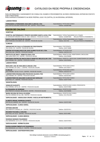 CATÁLOGO DA REDE PRÓPRIA E CREDENCIADA

PARA INFORMAÇÕES E AGENDAMENTO DE CONSULTAS, EXAMES E PROCEDIMENTOS, NA REDE CREDENCIADA, ENTRAR EM CONTATO
COM O PRESTADOR.
PARA AGENDAR ATENDIMENTO NA REDE PRÓPRIA, LIGUE 155 (CAPITAL) OU NA REGIONAL (INTERIOR).

LABORATÓRIOS

FERNANDES & FERNANDES ANALISES CLINICAS LTDA                                       Especialidade(s): PATOLOGIA CLINICA
RUA CAPITAO ANTONIO GONCALVES, 295 - CENTRO - POCO FUNDO                                     Telefone: (35)32831982


POCOS DE CALDAS
HOSPITAIS

HOSPITAL MATERNIDADE E PRONTO SOCORRO SANTA LUCIA LTDA                             Especialidade(s): Verificar Especialidade com o Hospital
AV VEREADOR EDMUNDO CADILHO, 3003 - BIANUCCI - POCOS DE CALDAS                               Telefone: (35)36973500        REALIZA PRONTO ATENDIMENTO

SANTA CASA DE POCOS DE CALDAS                                                      Especialidade(s): Verificar Especialidade com o Hospital
RUA FRANCISCO ESCOBAR, SN - CENTRO - POCOS DE CALDAS                                         Telefone: 035 3729-           REALIZA PRONTO ATENDIMENTO

CLÍNICAS

ABRANCHES DE PAULA ATIVIDADES DE FISIOTERAPIA                                      Especialidade(s): FISIOTERAPIA
RUA GOIAS, 416 - CENTRO - POCOS DE CALDAS                                                    Telefone: (35)37146896

CENTRO OFTALMOLOGICO DR JOAO ALBINO FILHO S/C LTDA.                                Especialidade(s): OFTALMOLOGIA
RUA PIAUI, 630 - CENTRO - POCOS DE CALDAS                                                    Telefone: (35)3722-3131

INSTITUTO DE ONCO - HEMATOLOGIA LTDA                                               Especialidade(s): HEMATOLOGIA, HEMOTERAPIA, ONCOLOGIA
RUA OURO PRETO, 55 - CENTRO - POCOS DE CALDAS                                                Telefone: (35)37292800

ONCOGEN CENTRO DE ONCOLOGIA E GENETICA MOLECULAR LTDA                              Especialidade(s): GENETICA, ONCOLOGIA, QUIMIOTERAPIA DO CANCER
ME
RUA PARAIBA, 435 - CENTRO - POCOS DE CALDAS                                                  Telefone: (35)37220500

LABORATÓRIOS

BIOCLINIC LAB. DE ANALISES CLINICAS LTDA                                           Especialidade(s): PATOLOGIA CLINICA
RUA PARAIBA, 537 CONJ. 1 - CENTRO - POCOS DE CALDAS                                          Telefone: (35) 37222711

CLINILAB                                                                           Especialidade(s): PATOLOGIA CLINICA
RUA PARAIBA, 153 SL/11/12/13 - CENTRO - POCOS DE CALDAS                                      Telefone: (35)37221775

LABORATORIO BIOANALISES POCOS DE CALDAS LTDA                                       Especialidade(s): PATOLOGIA CLINICA
RUA PARAIBA, 376 - CENTRO - POCOS DE CALDAS                                                  Telefone: (35)37221801

LABORATORIO DE ANALISES CLINICAS SAO GERALDO                                       Especialidade(s): PATOLOGIA CLINICA
RUA PIAUI, 471 - CENTRO - POCOS DE CALDAS                                                    Telefone: (35)37151948

ODONTÓLOGOS

AGNALDO AUGUSTO                                                                    Especialidade(s): ODONTOLOGIA CLINICA, PERIODONTIA
RUA PARAIBA, 349 SL 201 - CENTRO - POCOS DE CALDAS                                           Telefone: (35)37216852

ALESSANDRA DE RESENDE                                                              Especialidade(s): ODONTOLOGIA CLINICA
RUA PREFEITO CHAGAS, 459 SL/601/B - CENTRO - POCOS DE CALDAS                                 Telefone: (35)37228595

MARIA HELENA DE PAULA OLIVEIRA                                                     Especialidade(s): ODONTOLOGIA CLINICA
RUA RIO GRANDE DO SUL, 659 - CENTRO - POCOS DE CALDAS                                        Telefone: (35) 3722-2391

ESPECIALIDADE - ANGIOLOGIA CIRURG. VASCULAR INSTRUMENTAL

ALBERTO BRASIL BARBOSA DUARTE
RUA RIO DE JANEIRO, 344 - CENTRO - POCOS DE CALDAS                                            Telefone: (35)37213363

ESPECIALIDADE - CLINICA GERAL

ARTENIO ZINCONI
RUA PREFEITO CHAGAS, 241 - CENTRO - POCOS DE CALDAS                                           Telefone: (35)37221911

RICARDO PACANELLI AVELINO
RUA PIAUI, 451 SL/24 - CENTRO - POCOS DE CALDAS                                               Telefone: 3537214909

ESPECIALIDADE - CLINICA MEDICA

RODRIGO BORGES FIGUEIREDO
RUA MARANHAO, 221 SL 46 - CENTRO - POCOS DE CALDAS                                            Telefone: (35)37216572

ESPECIALIDADE - DERMATOLOGIA

RAISSA BOREM PIMENTA DE FIGUEIREDO
RUA MARANHAO, 221 CONJ 21 - CENTRO - POCOS DE CALDAS                                          Telefone: (35)37125898

ESPECIALIDADE - GASTROENTEROLOGIA


                                     Este catálogo é atualizado diariamente no site do IPSEMG ( www.ipsemg.mg.gov.br )
                                                                 Atualizado em 16/04/2013                                          Página: 187   de   214
 