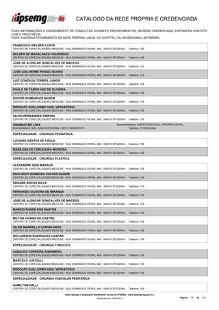 CATÁLOGO DA REDE PRÓPRIA E CREDENCIADA

PARA INFORMAÇÕES E AGENDAMENTO DE CONSULTAS, EXAMES E PROCEDIMENTOS, NA REDE CREDENCIADA, ENTRAR EM CONTATO
COM O PRESTADOR.
PARA AGENDAR ATENDIMENTO NA REDE PRÓPRIA, LIGUE 155 (CAPITAL) OU NA REGIONAL (INTERIOR).

FRANCISCO WELBER COSTA
CENTRO DE ESPECIALIDADES MEDICAS - RUA DOMINGOS VIEIRA, 488 - SANTA EFIGENIA - Telefone: 155

HELBER DE MAGALHAES FIGUEIREDO
CENTRO DE ESPECIALIDADES MEDICAS - RUA DOMINGOS VIEIRA, 488 - SANTA EFIGENIA - Telefone: 155

JOSE DE ALENCAR GONCALVES DE MACEDO
CENTRO DE ESPECIALIDADES MEDICAS - RUA DOMINGOS VIEIRA, 488 - SANTA EFIGENIA - Telefone: 155

JOSE GUILHERME PENIDO BUENO
CENTRO DE ESPECIALIDADES MEDICAS - RUA DOMINGOS VIEIRA, 488 - SANTA EFIGENIA - Telefone: 155

LUIZ GONZAGA TORRES JUNIOR
CENTRO DE ESPECIALIDADES MEDICAS - RUA DOMINGOS VIEIRA, 488 - SANTA EFIGENIA - Telefone: 155

PAULO DE TARSO VAZ DE OLIVEIRA
CENTRO DE ESPECIALIDADES MEDICAS - RUA DOMINGOS VIEIRA, 488 - SANTA EFIGENIA - Telefone: 155

RACHID GUIMARAES NAGEM
CENTRO DE ESPECIALIDADES MEDICAS - RUA DOMINGOS VIEIRA, 488 - SANTA EFIGENIA - Telefone: 155

RODOLFO GUILLERMO VIGIL VERASTEGUI
CENTRO DE ESPECIALIDADES MEDICAS - RUA DOMINGOS VIEIRA, 488 - SANTA EFIGENIA - Telefone: 155

SILVIO FERNANDES TIMPONI
CENTRO DE ESPECIALIDADES MEDICAS - RUA DOMINGOS VIEIRA, 488 - SANTA EFIGENIA - Telefone: 155

UROMASTER LTDA                                                                    Especialidade(s): ANESTESIOLOGIA, CIRURGIA GERAL,
RUA MANAUS, 645 - SANTA EFIGENIA - BELO HORIZONTE                                           Telefone: (31)32414244

ESPECIALIDADE - CIRURGIA PEDIATRICA

LUCIANO DANTES DE PAULA
CENTRO DE ESPECIALIDADES MEDICAS - RUA DOMINGOS VIEIRA, 488 - SANTA EFIGENIA - Telefone: 155

MARILENA DE CERQUEIRA MOREIRA
CENTRO DE ESPECIALIDADES MEDICAS - RUA DOMINGOS VIEIRA, 488 - SANTA EFIGENIA - Telefone: 155

ESPECIALIDADE - CIRURGIA PLASTICA

ALEXANDRE SADI MAKSUD
CENTRO DE ESPECIALIDADES MEDICAS - RUA DOMINGOS VIEIRA, 488 - SANTA EFIGENIA - Telefone: 155

DIVA NOVY BARBOSA CHAVES NAGEM
CENTRO DE ESPECIALIDADES MEDICAS - RUA DOMINGOS VIEIRA, 488 - SANTA EFIGENIA - Telefone: 155

EDGARD ROCHA SILVA
CENTRO DE ESPECIALIDADES MEDICAS - RUA DOMINGOS VIEIRA, 488 - SANTA EFIGENIA - Telefone: 155

FERNANDO OLIVEIRA DE MIRANDA
CENTRO DE ESPECIALIDADES MEDICAS - RUA DOMINGOS VIEIRA, 488 - SANTA EFIGENIA - Telefone: 155

JOSE DE ALENCAR GONCALVES DE MACEDO
CENTRO DE ESPECIALIDADES MEDICAS - RUA DOMINGOS VIEIRA, 488 - SANTA EFIGENIA - Telefone: 155

MARCIO NUNES DOS SANTOS
CENTRO DE ESPECIALIDADES MEDICAS - RUA DOMINGOS VIEIRA, 488 - SANTA EFIGENIA - Telefone: 155

MILTON VIANNA DE CASTRO
CENTRO DE ESPECIALIDADES MEDICAS - RUA DOMINGOS VIEIRA, 488 - SANTA EFIGENIA - Telefone: 155

SILVIA MANDELLO CARVALHAES
CENTRO DE ESPECIALIDADES MEDICAS - RUA DOMINGOS VIEIRA, 488 - SANTA EFIGENIA - Telefone: 155

WELLERSON RODRIGUES CASPAR
CENTRO DE ESPECIALIDADES MEDICAS - RUA DOMINGOS VIEIRA, 488 - SANTA EFIGENIA - Telefone: 155

ESPECIALIDADE - CIRURGIA TORACICA

AGNALDO FERREIRA EISENBERG
CENTRO DE ESPECIALIDADES MEDICAS - RUA DOMINGOS VIEIRA, 488 - SANTA EFIGENIA - Telefone: 155

MARCELO JUNTOLLI
CENTRO DE ESPECIALIDADES MEDICAS - RUA DOMINGOS VIEIRA, 488 - SANTA EFIGENIA - Telefone: 155

RODOLFO GUILLERMO VIGIL VERASTEGUI
CENTRO DE ESPECIALIDADES MEDICAS - RUA DOMINGOS VIEIRA, 488 - SANTA EFIGENIA - Telefone: 155

ESPECIALIDADE - CIRURGIA VASCULAR PERIFERICA

HAMILTON NALLI
CENTRO DE ESPECIALIDADES MEDICAS - RUA DOMINGOS VIEIRA, 488 - SANTA EFIGENIA - Telefone: 155

                                    Este catálogo é atualizado diariamente no site do IPSEMG ( www.ipsemg.mg.gov.br )
                                                                Atualizado em 16/04/2013                                        Página:   19   de   214
 