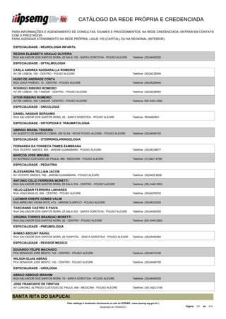 CATÁLOGO DA REDE PRÓPRIA E CREDENCIADA

PARA INFORMAÇÕES E AGENDAMENTO DE CONSULTAS, EXAMES E PROCEDIMENTOS, NA REDE CREDENCIADA, ENTRAR EM CONTATO
COM O PRESTADOR.
PARA AGENDAR ATENDIMENTO NA REDE PRÓPRIA, LIGUE 155 (CAPITAL) OU NA REGIONAL (INTERIOR).

ESPECIALIDADE - NEUROLOGIA INFANTIL

REGINA ELIZABETH ARAUJO OLIVEIRA
RUA SALVADOR DOS SANTOS NORA, 25 SALA 105 - SANTA DOROTEIA - POUSO ALEGRE                    Telefone: (35)34492500

ESPECIALIDADE - OFTALMOLOGIA

CARLA ANDREA NASSARALLA ROMEIRO
AV DR LISBOA, 100 - CENTRO - POUSO ALEGRE                                                    Telefone: (35)34238554

HUGO DE ANDRADE COSTA
RUA JOAO PARENTI, 10 - CENTRO - POUSO ALEGRE                                                 Telefone: (35)34228444

RODRIGO RIBEIRO ROMEIRO
AV DR LISBOA, 100 1 ANDAR - CENTRO - POUSO ALEGRE                                            Telefone: (35)34238554

VITOR RIBEIRO ROMEIRO
AV DR LISBOA, 100 1 ANDAR - CENTRO - POUSO ALEGRE                                            Telefone: 035 3423-4392

ESPECIALIDADE - ONCOLOGIA

DANIEL NASSAR BERGAMO
RUA SALVADOR DOS SANTOS NORA, 25 - SANTA DOROTEIA - POUSO ALEGRE                             Telefone: 3534492561

ESPECIALIDADE - ORTOPEDIA E TRAUMATOLOGIA

UBIRACI BRASIL TEIXEIRA
AV ALBERTO DE BARROS COBRA, 350 SL/04 - NOVA POUSO ALEGRE - POUSO ALEGRE                     Telefone: (35)34494700

ESPECIALIDADE - OTORRINOLARINGOLOGIA

FERNANDA DA FONSECA TAMES ZAMBRANA
RUA VICENTE SIMOES, 900 - JARDIM GUANABARA - POUSO ALEGRE                                    Telefone: (35)34238677

MARCOS JOSE MINUSSI
AV ALFREDO CUSTODIO DE PAULA, 466 - MEDICINA - POUSO ALEGRE                                  Telefone: (31)3421-9789

ESPECIALIDADE - PEDIATRIA

ALESSANDRA TELLIAN JACOB
AV VICENTE SIMOES, 780 - JARDIM GUANABARA - POUSO ALEGRE                                     Telefone: (35)3425 6828

ANTONIO CELIO FERREIRA MORETTI
RUA SALVADOR DOS SANTOS NORA, 25 SALA 316 - CENTRO - POUSO ALEGRE                            Telefone: (35) 3449 2503

HELIO CESAR FERREIRA LINHARES
RUA JOAO BASILIO, 606 - CENTRO - POUSO ALEGRE                                                Telefone: (35)34253032

LUCIMAR ONEIFE GOMES VALIM
RUA ABRELINO VIEIRA RIOS, 473 - JARDIM OLIMPICO - POUSO ALEGRE                               Telefone: (35)34223520

TARCIANNE CASTRO E PAIVA
RUA SALVADOR DOS SANTOS NORA, 25 SALA 202 - SANTA DOROTEIA - POUSO ALEGRE                    Telefone: (35)34492500

VIRGINIA TORRES BRANDAO MORETTI
RUA SALVADOR DOS SANTOS NORA, 25 - CENTRO - POUSO ALEGRE                                     Telefone: 035 3449-2502

ESPECIALIDADE - PNEUMOLOGIA

AHMAD ABDUNY RAHAL
RUA SALVADOR DOS SANTOS NORA, 25 HOSPITAL - SANTA DOROTEIA - POUSO ALEGRE                    Telefone: (35)34492564

ESPECIALIDADE - REVISOR MEDICO

EDUARDO FELIPE MACHADO
PCA SENADOR JOSE BENTO, 140 - CENTRO - POUSO ALEGRE                                          Telefone: (35)34212438

WILSON ELIAS ABRAO
PCA SENADOR JOSE BENTO, 140 - CENTRO - POUSO ALEGRE                                          Telefone: (35)34494700

ESPECIALIDADE - UROLOGIA

ABRAO ABBOUD IBRAHIM
RUA SALVADOR DOS SANTOS NORA, 76 - SANTA DOROTEIA - POUSO ALEGRE                             Telefone: (35)34492500

JOSE FRANCISCO DE FREITAS
AV CORONEL ALFREDO CUSTODIO DE PAULA, 466 - MEDICINA - POUSO ALEGRE                          Telefone: (35) 3423 0106


SANTA RITA DO SAPUCAI
                                    Este catálogo é atualizado diariamente no site do IPSEMG ( www.ipsemg.mg.gov.br )
                                                                Atualizado em 16/04/2013                                Página: 191   de   214
 