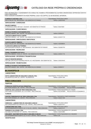 CATÁLOGO DA REDE PRÓPRIA E CREDENCIADA

PARA INFORMAÇÕES E AGENDAMENTO DE CONSULTAS, EXAMES E PROCEDIMENTOS, NA REDE CREDENCIADA, ENTRAR EM CONTATO
COM O PRESTADOR.
PARA AGENDAR ATENDIMENTO NA REDE PRÓPRIA, LIGUE 155 (CAPITAL) OU NA REGIONAL (INTERIOR).

ALMEIDA E CAETANO LTDA                                                            Especialidade(s): PATOLOGIA CLINICA
RUA LA SALLES, 305 - MOCOQUINHA - SAO SEBASTIAO DO PARAISO                                  Telefone: (35)35315434

ESPECIALIDADE - CARDIOLOGIA

MAURO ZUMERLE
AV WENCESLAU BRAZ, 840 SL/02 - LAGOINHA - SAO SEBASTIAO DO PARAISO                           Telefone: 3535316929

ESPECIALIDADE - CLINICA MEDICA

DANIELLE PATRICIA CASTANHEIRA RITA
RUA PINTO RIBEIRO, 1384 - CENTRO - SAO SEBASTIAO DO PARAISO                                  Telefone: 3535581371

JOAO DE ALMEIDA PAULA JUNIOR
RUA PINTO RIBEIRO, 1105 - CENTRO - SAO SEBASTIAO DO PARAISO                                  Telefone: (35)35311716

ESPECIALIDADE - GINECOLOGIA E OBSTETRICIA

CLECIO ALBERTO PIMENTA
RUA LA SALLES, 263 - MOCOQUINHA - SAO SEBASTIAO DO PARAISO                                   Telefone: (35)35589816

FLAVIO DE ALMEIDA GUTTIERREZ
RUA PROFESSOR ALENCAR, 52 - MOCOQUINHAS - SAO SEBASTIAO DO PARAISO                           Telefone: (35)35581793

ESPECIALIDADE - NEUROLOGIA

DANIEL FIGUEIREDO DE PAULA
RUA PINTO RIBEIRO, 1102 SL 03 - CENTRO - SAO SEBASTIAO DO PARAISO                            Telefone: (35)35311716

ESPECIALIDADE - ORTOPEDIA E TRAUMATOLOGIA

ADAUTO MANFRIN MENDES
PCA COM. JOAO PIO DE FIGUEIREDO WESTIN, 133 - MOCOQUINHA - SAO SEBASTIAO DO                  Telefone: (35)35316016

ESPECIALIDADE - REUMATOLOGIA

DANIELLE PATRICIA CASTANHEIRA RITA
RUA PINTO RIBEIRO, 1384 - CENTRO - SAO SEBASTIAO DO PARAISO                                  Telefone: 3535581371


SILVIANOPOLIS
LABORATÓRIOS

EXITO LABORATORIO DE ANALISES CLINICAS LTDA.                                      Especialidade(s): PATOLOGIA CLINICA
RUA MAJOR FELICIANO, 65 - CENTRO - SILVIANOPOLIS                                            Telefone: (35)34511554


TRES CORACOES
HOSPITAIS

FUNDACAO HOSPITALAR SAO SEBASTIAO                                                 Especialidade(s): Verificar Especialidade com o Hospital
RUA PEDRO BONESIO, 236 - CENTRO - TRES CORACOES                                             Telefone: (35)32393950        REALIZA PRONTO ATENDIMENTO

HOSPITAL SAO LUCAS DE TRES CORACOES LTDA                                          Especialidade(s): Verificar Especialidade com o Hospital
RUA TENENTE CLOVIS NEDER, 333 - ALTO PERO - TRES CORACOES                                   Telefone: 035 3239-6600       REALIZA PRONTO ATENDIMENTO

CLÍNICAS

CENTRO TOMOGRAFICO DE TRES CORACOES LTDA                                          Especialidade(s): TOMOGRAFIA COMPUTADORIZADA
RUA PEDRO BONESIO, 215 - CENTRO - TRES CORACOES                                             Telefone: (35)32311486

LABORATÓRIOS

HEMOCELE - LABORATORIO DE ANALISES CLINICAS                                       Especialidade(s): PATOLOGIA CLINICA
RUA JOAQUIM BENTO DE CARVALHO, 324 - CENTRO - TRES CORACOES                                 Telefone: (35)32313211

LABORATORIO SAO JOSE                                                              Especialidade(s): PATOLOGIA CLINICA
RUA DESEMBARGADOR ALBERTO LUZ, 121 SL/104 - CENTRO - TRES CORACOES                          Telefone: (35)32312107

PEREIRA E CALLEGARI LTDA                                                          Especialidade(s): Verificar Especialidade com o Laboratório
RUA AMALIA BITTENCOURT, 87 - CENTRO - TRES CORACOES                                         Telefone: (35)32312880

UNILABOR - ANATOMO PATOLOGIA E ANALISES CLINICAS                                  Especialidade(s): Verificar Especialidade com o Laboratório
RUA DESEMBARGADOR ALBERTO LUZ, 151 SL/A - CENTRO - TRES CORACOES                            Telefone: (35)

ODONTÓLOGOS


                                    Este catálogo é atualizado diariamente no site do IPSEMG ( www.ipsemg.mg.gov.br )
                                                                Atualizado em 16/04/2013                                                Página: 193   de   214
 