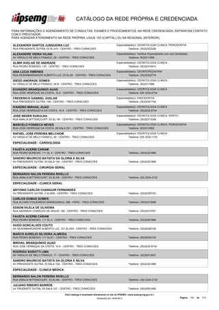 CATÁLOGO DA REDE PRÓPRIA E CREDENCIADA

PARA INFORMAÇÕES E AGENDAMENTO DE CONSULTAS, EXAMES E PROCEDIMENTOS, NA REDE CREDENCIADA, ENTRAR EM CONTATO
COM O PRESTADOR.
PARA AGENDAR ATENDIMENTO NA REDE PRÓPRIA, LIGUE 155 (CAPITAL) OU NA REGIONAL (INTERIOR).

ALEXANDER SANTOS JUNQUEIRA LUZ                                                   Especialidade(s): ODONTOLOGIA CLINICA, PERIODONTIA
RUA PRESIDENTE DUTRA, 03 SL/310 - CENTRO - TRES CORACOES                                   Telefone: (35)32322226

ALEXANDRE VIEIRA VILANI                                                          Especialidade(s): Verificar Especialidade com o(a) Dentista(a)
AV VIRGILIO DE MELO FRANCO, 29 - CENTRO - TRES CORACOES                                    Telefone: 3532311858

ALMIR AVELAR DE ANDRADE                                                          Especialidade(s): ODONTOLOGIA CLINICA
RUA PEDRO BONESIO, 133 - CENTRO - TRES CORACOES                                            Telefone: (35)32314810

ANA LUCIA XIMENES                                                                Especialidade(s): ODONTOPEDIATRIA
RUA DESEMBARGADOR ALBERTO LUZ, 25 SL/26 - CENTRO - TRES CORACOES                           Telefone: (35)32322779

DIEGO ANDRADE GOMES                                                              Especialidade(s): ODONTOLOGIA CLINICA
AV VIRGILIO DE MELO FRANCO, 29 B - CENTRO - TRES CORACOES                                  Telefone: 3532311996

EVANDRO BRANQUINHO AUAD                                                          Especialidade(s): ODONTOLOGIA CLINICA
RUA JOSE HENRIQUE DA COSTA, 19 A - CENTRO - TRES CORACOES                                  Telefone: 035 3232-6734

FREDERICO GABRIEL AVELAR                                                         Especialidade(s): ENDODONTIA
RUA PRESIDENTE DUTRA, 190 - CENTRO - TRES CORACOES                                         Telefone: (35)32341704

IVANDRO MIKHAIL AUAD                                                             Especialidade(s): ODONTOLOGIA CLINICA
RUA JOSE HENRIQUETA DA COSTA, 19 A - CENTRO - TRES CORACOES                                Telefone: (35)3232-6734

JOSE NEDER KUKULKA                                                               Especialidade(s): ODONTOLOGIA CLINICA, PERITO
RUA AMALIA BITTENCOURT, 53 SL/ 06 - CENTRO - TRES CORACOES                                 Telefone: (35)32313348

MARCELO FONSECA NEVES                                                            Especialidade(s): ODONTOLOGIA CLINICA, PERIODONTIA
RUA JOSE HENRIQUE DA COSTA, 69 SALA 201 - CENTRO - TRES CORACOES                           Telefone: 3532313952

RAFAEL JOSE PEREIRA MELCHIOR                                                     Especialidade(s): ODONTOLOGIA CLINICA
AV VIRGILIO DE MELO FRANCO, 29 - CENTRO - TRES CORACOES                                    Telefone: 035 3234-1133

ESPECIALIDADE - CARDIOLOGIA

FAUSTA ACERBI CARAM
RUA PEDRO BONESIO, 111 SL 4 - CENTRO - TRES CORACOES                                        Telefone: (35)32321686

SANDRO MAURICIO BATISTA DA GLORIA E SILVA
AV PRESIDENTE DUTRA, 03 SALA 104 - CENTRO - TRES CORACOES                                   Telefone: (35)32321686

ESPECIALIDADE - CIRURGIA GERAL

BERNARDO NALON PEREIRA RIVELLO
RUA AMALIA BITTENCOURT, 53 SL/08 - CENTRO - TRES CORACOES                                   Telefone: (35) 3234-2122

ESPECIALIDADE - CLINICA GERAL

ANTONIO CARLOS CHANGUIR FERNANDES
AV PRESIDENTE DUTRA, 3 SL/609 - CENTRO - TRES CORACOES                                      Telefone: (35)32325163

CARLOS DUMAS GOMES
RUA ALVARO FIGUEIREDO BRANQUINHO, 285 - PERO - TRES CORACOES                                Telefone: (35)32313989

EDSON VILELA DE OLIVEIRA
RUA SAGRADO CORACAO DE JESUS, 194 - CENTRO - TRES CORACOES                                  Telefone: (35)32313761

FAUSTA ACERBI CARAM
RUA PEDRO BONESIO, 111 SL 4 - CENTRO - TRES CORACOES                                        Telefone: (35)32321686

HUGO GONCALVES COUTO
AV DESEMBARGADOR ALBERTO LUZ, 121 SL/203 - CENTRO - TRES CORACOES                           Telefone: (35)32326100

MARCO AURELIO SILVEIRA ALMEIDA
RUA PEDRO BONESIO, 111 SL/01 - CENTRO - TRES CORACOES                                       Telefone: (35)32342122

MIKHAIL BRANQUINHO AUAD
RUA JOSE HENRIQUE DA COSTA, 19 A - CENTRO - TRES CORACOES                                   Telefone: (35)3232-6734

RODRIGO BARATTI LIMA
AV VIRGILIO DE MELO FRANCO, 17 - CENTRO - TRES CORACOES                                     Telefone: (35)32313427

SANDRO MAURICIO BATISTA DA GLORIA E SILVA
AV PRESIDENTE DUTRA, 03 SALA 104 - CENTRO - TRES CORACOES                                   Telefone: (35)32321686

ESPECIALIDADE - CLINICA MEDICA

BERNARDO NALON PEREIRA RIVELLO
RUA AMALIA BITTENCOURT, 53 SL/08 - CENTRO - TRES CORACOES                                   Telefone: (35) 3234-2122

JULIANO RIBEIRO BARROS
AV PRUDENTE DUTRA, 03 SALA 107 - CENTRO - TRES CORACOES                                     Telefone: (35)32551680

                                   Este catálogo é atualizado diariamente no site do IPSEMG ( www.ipsemg.mg.gov.br )
                                                               Atualizado em 16/04/2013                                                 Página: 194   de   214
 