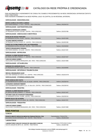 CATÁLOGO DA REDE PRÓPRIA E CREDENCIADA

PARA INFORMAÇÕES E AGENDAMENTO DE CONSULTAS, EXAMES E PROCEDIMENTOS, NA REDE CREDENCIADA, ENTRAR EM CONTATO
COM O PRESTADOR.
PARA AGENDAR ATENDIMENTO NA REDE PRÓPRIA, LIGUE 155 (CAPITAL) OU NA REGIONAL (INTERIOR).

ESPECIALIDADE - ENDOCRINOLOGIA

MARCO AURELIO SILVEIRA ALMEIDA
RUA PEDRO BONESIO, 111 SL/01 - CENTRO - TRES CORACOES                                       Telefone: (35)32342122

ESPECIALIDADE - GASTROENTEROLOGIA

ROBERTO RODRIGUES CORREA
AV PRESIDENTE DUTRA, 03 SL/602 - CENTRO - TRES CORACOES                                     Telefone: (35)32321086

ESPECIALIDADE - GINECOLOGIA E OBSTETRICIA

DAVILAN DE SOUZA PORCARO
AV PRESIDENTE DUTRA, 3 SL/201 - CENTRO - TRES CORACOES                                      Telefone: (35)32312065

JULIANO RIBEIRO BARROS
AV PRUDENTE DUTRA, 03 SALA 107 - CENTRO - TRES CORACOES                                     Telefone: (35)32551680

VANICE DE FATIMA RAMOS AVELLAR FERNANDES
AV PRESIDENTE DUTRA, 03 SL/609 - CENTRO - TRES CORACOES                                     Telefone: (35)32325026

VENICIO BRANQUINHO PEREIRA
RUA PEDRO BONESIO, 133 SL/203 - CENTRO - TRES CORACOES                                      Telefone: (35)32313381

ESPECIALIDADE - NEFROLOGIA

ADRIANA ALKMIM REZENDE BARATTI
AV VIRGILIO DE MELO FRANCO, 17 - CENTRO - TRES CORACOES                                     Telefone: (35)32313427

CARLOS DUMAS GOMES
RUA ALVARO FIGUEIREDO BRANQUINHO, 285 - PERO - TRES CORACOES                                Telefone: (35)32313989

ESPECIALIDADE - OFTALMOLOGIA

ADRIANO DE ANDRADE SILVA
AV PRESIDENTE DUTRA, 03 603 - CENTRO - TRES CORACOES                                        Telefone: (35)32393990

ESPECIALIDADE - ORTOPEDIA E TRAUMATOLOGIA

MIKHAIL BRANQUINHO AUAD
RUA JOSE HENRIQUE DA COSTA, 19 A - CENTRO - TRES CORACOES                                   Telefone: (35)3232-6734

ESPECIALIDADE - OTORRINOLARINGOLOGIA

HUGO GONCALVES COUTO
AV DESEMBARGADOR ALBERTO LUZ, 121 SL/203 - CENTRO - TRES CORACOES                           Telefone: (35)32326100

LEONARDO ANDRADE RIBEIRO
RUA DESEMBARGADOR ALBERTO LUZ, 121 SALA 203 - CENTRO - TRES CORACOES                        Telefone: (35)32326100

ESPECIALIDADE - PEDIATRIA

ADRIANA ALKMIM REZENDE BARATTI
AV VIRGILIO DE MELO FRANCO, 17 - CENTRO - TRES CORACOES                                     Telefone: (35)32313427

ANTONIO CARLOS CHANGUIR FERNANDES
AV PRESIDENTE DUTRA, 3 SL/609 - CENTRO - TRES CORACOES                                      Telefone: (35)32325163

EDSON VILELA DE OLIVEIRA
RUA SAGRADO CORACAO DE JESUS, 194 - CENTRO - TRES CORACOES                                  Telefone: (35)32313761

ESPECIALIDADE - PSIQUIATRIA

CARLOS DUMAS GOMES
RUA ALVARO FIGUEIREDO BRANQUINHO, 285 - PERO - TRES CORACOES                                Telefone: (35)32313989


TRES PONTAS
CLÍNICAS

PRONTO MENTE SERVICOS MEDICOS PSIQUIATRICOS LTDA                                 Especialidade(s): PSIQUIATRIA
RUA BARAO DA BOA ESPERANCA, 284 - CENTRO - TRES PONTAS                                     Telefone: (35)3265-6004

LABORATÓRIOS

LABORATORIO CARLOS CHAGAS DE ANALISES CLINICAS                                   Especialidade(s): PATOLOGIA CLINICA
RUA DR JOAQUIM DE BRITO, 50 - CENTRO - TRES PONTAS                                         Telefone: (35)32661066


                                   Este catálogo é atualizado diariamente no site do IPSEMG ( www.ipsemg.mg.gov.br )
                                                               Atualizado em 16/04/2013                                Página: 195   de   214
 