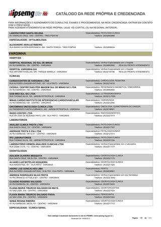 CATÁLOGO DA REDE PRÓPRIA E CREDENCIADA

PARA INFORMAÇÕES E AGENDAMENTO DE CONSULTAS, EXAMES E PROCEDIMENTOS, NA REDE CREDENCIADA, ENTRAR EM CONTATO
COM O PRESTADOR.
PARA AGENDAR ATENDIMENTO NA REDE PRÓPRIA, LIGUE 155 (CAPITAL) OU NA REGIONAL (INTERIOR).

LABORATORIO SANTA HELENA                                                             Especialidade(s): PATOLOGIA CLINICA
AV OSWALDO CRUZ, 1243 - CENTRO - TRES PONTAS                                                   Telefone: (35)32652868

ESPECIALIDADE - OFTALMOLOGIA

ALEXANDRE ARAUJO RIBEIRO
RUA BARAO DA BOA ESPERANCA, 284 - SANTA TEREZA - TRES PONTAS                                    Telefone: (35)32656004


VARGINHA
HOSPITAIS

HOSPITAL REGIONAL DO SUL DE MINAS                                                    Especialidade(s): Verificar Especialidade com o Hospital
AV RUI BARBOSA, 158 - CENTRO - VARGINHA                                                        Telefone: (35)36902840        REALIZA PRONTO ATENDIMENTO

HOSPITAL VARGINHA S/A                                                                Especialidade(s): Verificar Especialidade com o Hospital
RUA ANTONIETA KALLAS, S/N - PARQUE MARIELA - VARGINHA                                          Telefone: (35)32144186        REALIZA PRONTO ATENDIMENTO

CLÍNICAS

CARDIOCENTER DE VARGINHA LTDA                                                        Especialidade(s): CARDIOLOGIA, PEDIATRIA
RUA ALFERES JOAQUIM ANTONIO, 197 - VILA PINTO - VARGINHA                                       Telefone: (35)32214518

CEDISUL CENTRO DIAG POR IMAGEM SUL DE MINAS S/C LTDA                                 Especialidade(s): RESSONANCIA MAGNETICA, TOMOGRAFIA
AV RUI BARBOSA, 158 - CENTRO - VARGINHA                                                        Telefone: (35)36902800

GOB MED SUL S/C LTDA                                                                 Especialidade(s): ULTRASSONOGRAFIA
RUA THOMAZ SILVA, 150 - JARDIM PETROPOLIS - VARGINHA                                           Telefone: (35)3212-7009

MINAS CARDIO INSTITUTO DE INTERVENCAO CARDIOVASCULAR                                 Especialidade(s): CARDIOLOGIA
AV RUI BARBOSA, 158 - CENTRO - VARGINHA                                                        Telefone: (35)32212000

ONCOMINAS ONCOLOGIA CLINICA LTDA                                                     Especialidade(s): ONCOLOGIA, QUIMIOTERAPIA DO CANCER,
AV PRESIDENTE CASTELO BRANCO, 222 - JARDIM PETROPOLIS - VARGINHA                               Telefone: (35)32198501

RADIO CENTER LTDA                                                                    Especialidade(s): RADIODIAGNOSTICO
RUA DR JOSE DE REZENDE PINTO, 276 - VILA PINTO - VARGINHA                                      Telefone: (35)32221414

LABORATÓRIOS

ANALISE CLINICA FROTA LTDA                                                           Especialidade(s): PATOLOGIA CLINICA
RUA SANTA CRUZ, 731 - CENTRO - VARGINHA                                                        Telefone: (35)32217337

ANDRADE FROTA E CIA LTDA                                                             Especialidade(s): PATOLOGIA CLINICA
AV RUI BARBOSA, 158 SL/01 - CENTRO - VARGINHA                                                  Telefone: (35)32121513

IPD LABORATORIOS                                                                     Especialidade(s): PATOLOGIA CLINICA
RUA THOMAZ SILVA, 150 - JARDIM PETROPOLIS - VARGINHA                                           Telefone: (35)32221334

LABORATORIO VIRMON ANALISES CLINICAS LTDA                                            Especialidade(s): Verificar Especialidade com o Laboratório
RUA DONA COTA, 112 - CENTRO - VARGINHA                                                         Telefone: (35)32211777

ODONTÓLOGOS

ADILSON OLIVEIRA MESQUITA                                                            Especialidade(s): ODONTOLOGIA CLINICA
RUA SANTA CRUZ, 789 SL/704 - CENTRO - VARGINHA                                                 Telefone: (35)32221175

ALVARO LUIZ BOTELHO NOGUEIRA                                                         Especialidade(s): ODONTOLOGIA CLINICA
RUA ARGENTINA, 181 - VILA PINTO - VARGINHA                                                     Telefone: (35)32211925

ANDRE LUIZ GONCALVES LIMA                                                            Especialidade(s): PERITO
RUA ALFERES JOAQUIM ANTONIO, 16 SL/703 - VILA PINTO - VARGINHA                                 Telefone: (35)32228561

ANDREIA RODRIGUES SILVA FROTA                                                        Especialidade(s): Verificar Especialidade com o(a) Dentista(a)
AV RIO BRANCO, 417 SALA 401 - CENTRO - VARGINHA                                                Telefone: (35)3222 9042

CLAUDIO ROGERIO SALGADO                                                              Especialidade(s): ODONTOLOGIA CLINICA
AV RUI BARBOSA, 50 - CENTRO - VARGINHA                                                         Telefone: (35)32215433

ELIANA MARIA TIBURCIO SALGADO DA MATA                                                Especialidade(s): ODONTOPEDIATRIA
AV SAO JOSE, 574 - CENTRO - VARGINHA                                                           Telefone: (35)32221624

FLAVIA MARIA TIBURCIO SALGADO PAIVA                                                  Especialidade(s): PERIODONTIA
AV SAO JOSE, 574 - CENTRO - VARGINHA                                                           Telefone: (35)32221624

SONIA REGINA RIBEIRO                                                                 Especialidade(s): ODONTOLOGIA CLINICA
AV RUI BARBOSA, 385 SL/101 - CENTRO - VARGINHA                                                 Telefone: (35)32217772

ESPECIALIDADE - CLINICA GERAL


                                       Este catálogo é atualizado diariamente no site do IPSEMG ( www.ipsemg.mg.gov.br )
                                                                   Atualizado em 16/04/2013                                                 Página: 196   de   214
 