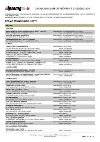 CATÁLOGO DA REDE PRÓPRIA E CREDENCIADA

PARA INFORMAÇÕES E AGENDAMENTO DE CONSULTAS, EXAMES E PROCEDIMENTOS, NA REDE CREDENCIADA, ENTRAR EM CONTATO
COM O PRESTADOR.
PARA AGENDAR ATENDIMENTO NA REDE PRÓPRIA, LIGUE 155 (CAPITAL) OU NA REGIONAL (INTERIOR).


REGIÃO TRIANGULO DO NORTE

ARAXA
HOSPITAIS

ASSOCIACAO DE ASSISTENCIA SOCIAL DA SANTA CASA DE                                   Especialidade(s): Verificar Especialidade com o Hospital
MISERICORDIA DE ARAXA
PCA DR AYRES MANEIRA, 19 - CENTRO - ARAXA                                                     Telefone: (34) 3669-5700      REALIZA PRONTO ATENDIMENTO

HOSPITAL REGIONAL DOM BOSCO                                                         Especialidade(s): Verificar Especialidade com o Hospital
PCA CEL ADOLFO, 68 - CENTRO - ARAXA                                                           Telefone: (34)36621600        REALIZA PRONTO ATENDIMENTO

OBRAS ASSISTENCIAIS CASA DO CAMINHO                                                 Especialidade(s): Verificar Especialidade com o Hospital
RUA RIO GRANDE DO SUL, 618 A - SAO GERALDO - ARAXA                                            Telefone: (34)36625409        REALIZA PRONTO ATENDIMENTO

CLÍNICAS

CARDIOCLINICA DE ARAXA LTDA                                                         Especialidade(s): CARDIOLOGIA
PCA ANTONIO ALVES DA COSTA, 65 - SAO PEDRO - ARAXA                                            Telefone: (34) 3662-2240

CARE CENTRO AVANCADO DE REABILITACAO                                                Especialidade(s): FISIOTERAPIA
AV PREFEITO ARACELY DE PAULA, 1730 A - CENTRO - ARAXA                                         Telefone: 034 3661-1600

FUNDACAO CULTURAL DE ARAXA                                                          Especialidade(s): FISIOTERAPIA
AV AMAZONAS, 777 - SAO GERALDO - ARAXA                                                        Telefone: (34)36692300

NEO ORTOCENTER                                                                      Especialidade(s): ORTOPEDIA E TRAUMATOLOGIA, RADIODIAGNOSTICO
AV PREFEITO ARACELY DE PAULA, 1730 - CENTRO - ARAXA                                           Telefone: 034 3661-

UNIMED ARAXA COOPERATIVA DE TRABALHO MEDICO LTDA                                    Especialidade(s): Verificar Especialidade com a Clínica
PCA ANTONIO ALVES DA COSTA, 55 - VILA SAO PEDRO - ARAXA                                       Telefone: (34) 3662 7070

LABORATÓRIOS

EURIPEDES MARCELO BORGES & CIA LTDA                                                 Especialidade(s): Verificar Especialidade com o Laboratório
AV SENADOR MONTANDON, 275 - CENTRO - ARAXA                                                    Telefone: (34)36647373

INSTITUTO QUIMICO BACTERIOLOGICO E VACINOTERAPICO LTDA                              Especialidade(s): PATOLOGIA CLINICA
PCA DR AYRES MANEIRA, 19 FUNDOS - CENTRO - ARAXA                                              Telefone: 034 3661-2375

ODONTÓLOGOS

CAROLINE FERREIRA DOS SANTOS ANDRADE                                                Especialidade(s): ODONTOLOGIA CLINICA
RUA CALIMERIO GUIMARAES, 833 - CENTRO - ARAXA                                                 Telefone: 034 3662-9727

DANIEL DE CARVALHO DIAS                                                             Especialidade(s): PERIODONTIA
AV GETULIO VARGAS, 55 SL/304 - CENTRO - ARAXA                                                 Telefone: (34)36645039

EMILIO CARLOS FONSECA ZAGO                                                          Especialidade(s): ENDODONTIA, PERIODONTIA
RUA DOM JOSE GASPAR, 829 SL/02 - CENTRO - ARAXA                                               Telefone: (34)36622246

FABIANO CARLOS DE OLIVEIRA                                                          Especialidade(s): ODONTOLOGIA CLINICA
AV GETULIO VARGAS, 55 SL/06 - CENTRO - ARAXA                                                  Telefone: (34)36621694

GHEISA FERREIRA                                                                     Especialidade(s): ODONTOLOGIA CLINICA
RUA CARVALHO LOPES, 38 - CENTRO - ARAXA                                                       Telefone: 034 36629779

GUSTAVO CARIAS DE MIRANDA                                                           Especialidade(s): ODONTOLOGIA CLINICA
RUA PADRE VICENTE PRIANTE, 25 - URCIANO LEMOS - ARAXA                                         Telefone: (34)36618681

HAMILTON TORMIN BRITO                                                               Especialidade(s): ODONTOLOGIA CLINICA
AV VEREADOR JOAO SENA, 516 - CENTRO - ARAXA                                                   Telefone: (34)38512544

JOSE EMILIO SCUSSEL                                                                 Especialidade(s): ODONTOLOGIA CLINICA
RUA PADRE ALAOR, 129 - CENTRO - ARAXA                                                         Telefone: (34)36615846

MAYRA DE AVILA BARBOSA ZAGO                                                         Especialidade(s): PERITO
AV GETULIO VARGAS, 55 SL/209 - CENTRO - ARAXA                                                 Telefone: (34)36614876

PAULO ROBERTO BATISTA                                                               Especialidade(s): ODONTOLOGIA CLINICA
AV PRESIDENTE OLEGARIO MACIEL, 111 SL/203 - CENTRO - ARAXA                                    Telefone: (34)3661-3007

SIMONE GUIMARAES COSTA                                                              Especialidade(s): ODONTOLOGIA CLINICA
RUA THIERES BOTELHO, 160 - CENTRO - ARAXA                                                     Telefone: (34)36613490

ESPECIALIDADE - CARDIOLOGIA

CEZARIO DE SOUZA PINTO
PCA ANTONIO ALVES DA COSTA, 65 - VILA SAO PEDRO - ARAXA                                        Telefone: (34)36622240


                                      Este catálogo é atualizado diariamente no site do IPSEMG ( www.ipsemg.mg.gov.br )
                                                                  Atualizado em 16/04/2013                                                    Página: 198   de   214
 