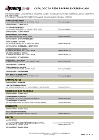 CATÁLOGO DA REDE PRÓPRIA E CREDENCIADA

PARA INFORMAÇÕES E AGENDAMENTO DE CONSULTAS, EXAMES E PROCEDIMENTOS, NA REDE CREDENCIADA, ENTRAR EM CONTATO
COM O PRESTADOR.
PARA AGENDAR ATENDIMENTO NA REDE PRÓPRIA, LIGUE 155 (CAPITAL) OU NA REGIONAL (INTERIOR).

RICARDO MENDES LAFETA
PCA ANTONIO ALVES DA COSTA, 65 - SAO PEDRO - ARAXA                                             Telefone: (34)36622240

ESPECIALIDADE - CLINICA GERAL

CEZARIO DE SOUZA PINTO
PCA ANTONIO ALVES DA COSTA, 65 - VILA SAO PEDRO - ARAXA                                        Telefone: (34)36622240

ESPECIALIDADE - CLINICA MEDICA

MARCO ANTONIO COUTO MOTA
RUA IMBIACA, 620 - VILA SAO PEDRO - ARAXA                                                      Telefone: (34)36625409

ESPECIALIDADE - GASTROENTEROLOGIA

SONIA APARECIDA PINHEIRO
PCA ANTONIO ALVES DA COSTA, 65 - SAO PEDRO - ARAXA                                             Telefone: (34)36622240

ESPECIALIDADE - GINECOLOGIA E OBSTETRICIA

LINDOMAR RODRIGUES MONTES
AV SENADOR MONTANDON, 502 - CENTRO - ARAXA                                                     Telefone: (34)36621333/

WELITON CARDOSO DE MORAES
AV SENADOR MONTANDON, 502 - CENTRO - ARAXA                                                     Telefone: (34)36621333

ESPECIALIDADE - OFTALMOLOGIA

CRISTIANE DO PRADO SILVA
AV PREFEITO ARACELY DE PAULA, 1730 - CENTRO - ARAXA                                            Telefone: (34)36617488

ESPECIALIDADE - PEDIATRIA

PRISCILLA MARTINS DOS REIS
AV SENADOR MONTANDON, 520 - CENTRO - ARAXA                                                     Telefone: (34)3662-5185

ESPECIALIDADE - PNEUMOLOGIA

JOSE MARCIO ANTUNES JUNIOR
PCA ANTONIO ALVES DA COSTA, 65 - SAO PEDRO - ARAXA                                             Telefone: (34)3662-2240


CAMPOS ALTOS
ESPECIALIDADE - PEDIATRIA

CIBELE MOTTA ASSIS COELHO
RUA CORNELIA ALVES BICALHO, 731 - SANTA TEREZINHA - CAMPOS ALTOS                               Telefone: (37)37641214


CONCEICAO DAS ALAGOAS
ESPECIALIDADE - CLINICA GERAL

LUCIANO SABINO DE FREITAS
RUA UBERABA, 213 - CENTRO - CONCEICAO DAS ALAGOAS                                              Telefone: (34)33213664

LUCIANO SABINO DE FREITAS
RUA PEDRO LIMA CHAVES, 320 - CENTRO - CONCEICAO DAS ALAGOAS                                    Telefone: (34)33213664


CONQUISTA
ESPECIALIDADE - CLINICA GERAL

JORGE DONIZETTI YAMAMOTO
RUA ZEQUINHA DE ARAUJO, 60 - CENTRO - CONQUISTA                                                Telefone: (34)33531575


FRUTAL
LABORATÓRIOS

LABORATORIO CARLOS CHAGAS MEDICINA DIAGNOSTICA                                      Especialidade(s): PATOLOGIA CLINICA
PCA DA MATRIZ, 10 - CENTRO - FRUTAL                                                           Telefone: (34)34218778

ESPECIALIDADE - CLINICA GERAL



                                      Este catálogo é atualizado diariamente no site do IPSEMG ( www.ipsemg.mg.gov.br )
                                                                  Atualizado em 16/04/2013                                Página: 199   de   214
 