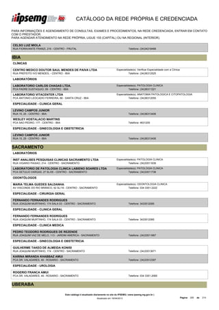 CATÁLOGO DA REDE PRÓPRIA E CREDENCIADA

PARA INFORMAÇÕES E AGENDAMENTO DE CONSULTAS, EXAMES E PROCEDIMENTOS, NA REDE CREDENCIADA, ENTRAR EM CONTATO
COM O PRESTADOR.
PARA AGENDAR ATENDIMENTO NA REDE PRÓPRIA, LIGUE 155 (CAPITAL) OU NA REGIONAL (INTERIOR).

CELSO LUIZ MIOLA
RUA FIORAVANTE FRANZI, 216 - CENTRO - FRUTAL                                                  Telefone: (34)34218468


IBIA
CLÍNICAS

CENTRO MEDICO DOUTOR SAUL MENDES DE PAIVA LTDA                                     Especialidade(s): Verificar Especialidade com a Clínica
RUA PREFEITO IVO MENDES, - CENTRO - IBIA                                                     Telefone: (34)36312525

LABORATÓRIOS

LABORATORIO CARLOS CHAGAS LTDA.                                                    Especialidade(s): PATOLOGIA CLINICA
PCA PADRE EUSTAQUIO, 09 - CENTRO - IBIA                                                      Telefone: (34)36311221

LABORATORIO VITACENTER LTDA                                                        Especialidade(s): ANATOMIA PATOLOGICA E CITOPATOLOGIA
PCA ANTONIO LEOCADIO FERREIRA, 66 - SANTA CRUZ - IBIA                                        Telefone: (34)36312055

ESPECIALIDADE - CLINICA GERAL

LEVINO CAMPOS JUNIOR
RUA 15, 25 - CENTRO - IBIA                                                                    Telefone: (34)36313406

WESLEY HOSTALACIO MARTINS
PCA SAO PEDRO, 177 - CENTRO - IBIA                                                            Telefone: 4631205

ESPECIALIDADE - GINECOLOGIA E OBSTETRICIA

LEVINO CAMPOS JUNIOR
RUA 15, 25 - CENTRO - IBIA                                                                    Telefone: (34)36313406


SACRAMENTO
LABORATÓRIOS

INST ANALISES PESQUISAS CLINICAS SACRAMENTO LTDA                                   Especialidade(s): PATOLOGIA CLINICA
RUA VIGARIO PAIXAO, 214 - CENTRO - SACRAMENTO                                                Telefone: (34)33511639

LABORATORIO DE PATOLOGIA CLINICA LABIENO SOARES LTDA                               Especialidade(s): PATOLOGIA CLINICA
PCA GETULIO VARGAS, 27 SL/05 - CENTRO - SACRAMENTO                                           Telefone: (34)33511738

ODONTÓLOGOS

MARIA TELMA GUEDES SALDANHA                                                        Especialidade(s): ODONTOLOGIA CLINICA
AV VISCONDE DO RIO BRANCO, 52 SL/18 - CENTRO - SACRAMENTO                                    Telefone: 034 3351-2222

ESPECIALIDADE - CIRURGIA GERAL

FERNANDO FERNANDES RODRIGUES
RUA JOAQUIM MURTINHO, 174 SALA 03 - CENTRO - SACRAMENTO                                       Telefone: 3433512085

ESPECIALIDADE - CLINICA GERAL

FERNANDO FERNANDES RODRIGUES
RUA JOAQUIM MURTINHO, 174 SALA 03 - CENTRO - SACRAMENTO                                       Telefone: 3433512085

ESPECIALIDADE - CLINICA MEDICA

PEDRO TEODORO RODRIGUES DE REZENDE
RUA JOAQUIM VAZ DE MELO, 113 - JARDIM AMERICA - SACRAMENTO                                    Telefone: (34)33511667

ESPECIALIDADE - GINECOLOGIA E OBSTETRICIA

GUILHERME TAKEO DE ALMEIDA KONISI
RUA JOAQUIM MURTINHO, 174 - CENTRO - SACRAMENTO                                               Telefone: (34)33513671

KARINA MIRANDA KHABBAZ AMUI
PCA DR. VALADARES, 49 - ROSARIO - SACRAMENTO                                                  Telefone: (34)33512397

ESPECIALIDADE - UROLOGIA

ROGERIO FRANCA AMUI
PCA DR. VALADARES, 49 - ROSARIO - SACRAMENTO                                                  Telefone: 034 3351-2065


UBERABA

                                     Este catálogo é atualizado diariamente no site do IPSEMG ( www.ipsemg.mg.gov.br )
                                                                 Atualizado em 16/04/2013                                                    Página: 200   de   214
 