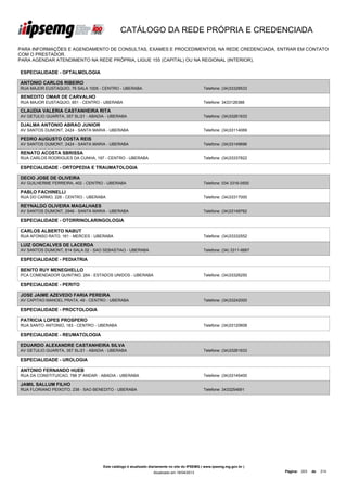 CATÁLOGO DA REDE PRÓPRIA E CREDENCIADA

PARA INFORMAÇÕES E AGENDAMENTO DE CONSULTAS, EXAMES E PROCEDIMENTOS, NA REDE CREDENCIADA, ENTRAR EM CONTATO
COM O PRESTADOR.
PARA AGENDAR ATENDIMENTO NA REDE PRÓPRIA, LIGUE 155 (CAPITAL) OU NA REGIONAL (INTERIOR).

ESPECIALIDADE - OFTALMOLOGIA

ANTONIO CARLOS RIBEIRO
RUA MAJOR EUSTAQUIO, 76 SALA 1005 - CENTRO - UBERABA                                          Telefone: (34)33328533

BENEDITO OMAR DE CARVALHO
RUA MAJOR EUSTAQUIO, 851 - CENTRO - UBERABA                                                   Telefone: 3433126388

CLAUDIA VALERIA CASTANHEIRA RITA
AV GETULIO GUARITA, 357 SL/21 - ABADIA - UBERABA                                              Telefone: (34)33261633

DJALMA ANTONIO ABRAO JUNIOR
AV SANTOS DUMONT, 2424 - SANTA MARIA - UBERABA                                                Telefone: (34)33114069

PEDRO AUGUSTO COSTA REIS
AV SANTOS DUMONT, 2424 - SANTA MARIA - UBERABA                                                Telefone: (34)33149696

RENATO ACOSTA SBRISSA
RUA CARLOS RODRIGUES DA CUNHA, 197 - CENTRO - UBERABA                                         Telefone: (34)33337822

ESPECIALIDADE - ORTOPEDIA E TRAUMATOLOGIA

DECIO JOSE DE OLIVEIRA
AV GUILHERME FERREIRA, 402 - CENTRO - UBERABA                                                 Telefone: 034 3316-0500

PABLO FACHINELLI
RUA DO CARMO, 226 - CENTRO - UBERABA                                                          Telefone: (34)33317000

REYNALDO OLIVEIRA MAGALHAES
AV SANTOS DUMONT, 2946 - SANTA MARIA - UBERABA                                                Telefone: (34)33149762

ESPECIALIDADE - OTORRINOLARINGOLOGIA

CARLOS ALBERTO NABUT
RUA AFONSO RATO, 161 - MERCES - UBERABA                                                       Telefone: (34)33332552

LUIZ GONCALVES DE LACERDA
AV SANTOS DUMONT, 814 SALA 02 - SAO SEBASTIAO - UBERABA                                       Telefone: (34) 3311-6667

ESPECIALIDADE - PEDIATRIA

BENITO RUY MENEGHELLO
PCA COMENDADOR QUINTINO, 264 - ESTADOS UNIDOS - UBERABA                                       Telefone: (34)33326250

ESPECIALIDADE - PERITO

JOSE JAIME AZEVEDO FARIA PEREIRA
AV CAPITAO MANOEL PRATA, 49 - CENTRO - UBERABA                                                Telefone: (34)33242000

ESPECIALIDADE - PROCTOLOGIA

PATRICIA LOPES PROSPERO
RUA SANTO ANTONIO, 183 - CENTRO - UBERABA                                                     Telefone: (34)33120608

ESPECIALIDADE - REUMATOLOGIA

EDUARDO ALEXANDRE CASTANHEIRA SILVA
AV GETULIO GUARITA, 357 SL/21 - ABADIA - UBERABA                                              Telefone: (34)33261633

ESPECIALIDADE - UROLOGIA

ANTONIO FERNANDO HUEB
RUA DA CONSTITUICAO, 788 3º ANDAR - ABADIA - UBERABA                                          Telefone: (34)33145400

JAMIL SALLUM FILHO
RUA FLORIANO PEIXOTO, 238 - SAO BENEDITO - UBERABA                                            Telefone: 3433254691




                                     Este catálogo é atualizado diariamente no site do IPSEMG ( www.ipsemg.mg.gov.br )
                                                                 Atualizado em 16/04/2013                                Página: 203   de   214
 