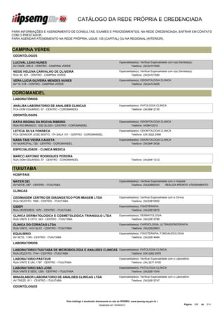 CATÁLOGO DA REDE PRÓPRIA E CREDENCIADA

PARA INFORMAÇÕES E AGENDAMENTO DE CONSULTAS, EXAMES E PROCEDIMENTOS, NA REDE CREDENCIADA, ENTRAR EM CONTATO
COM O PRESTADOR.
PARA AGENDAR ATENDIMENTO NA REDE PRÓPRIA, LIGUE 155 (CAPITAL) OU NA REGIONAL (INTERIOR).


CAMPINA VERDE
ODONTÓLOGOS

LUCIVAL LEAO NUNES                                                                   Especialidade(s): Verificar Especialidade com o(a) Dentista(a)
AV ONZE, 505 A - CENTRO - CAMPINA VERDE                                                        Telefone: (34)34121562

NEIDE HELENA CARVALHO DE OLIVEIRA                                                    Especialidade(s): Verificar Especialidade com o(a) Dentista(a)
RUA 30, 821 - CENTRO - CAMPINA VERDE                                                           Telefone: (34)34121584

VERA LUCIA OLIVEIRA MENDES NUNES                                                     Especialidade(s): ODONTOLOGIA CLINICA
AV 19, 518 - CENTRO - CAMPINA VERDE                                                            Telefone: (34)34123405


COROMANDEL
LABORATÓRIOS

ANALISA LABORATORIO DE ANALISES CLINICAS                                             Especialidade(s): PATOLOGIA CLINICA
PCA DOM EDUARDO, 57 - CENTRO - COROMANDEL                                                      Telefone: (34)38412155

ODONTÓLOGOS

KATIA REGINA DA ROCHA RIBEIRO                                                        Especialidade(s): ODONTOLOGIA CLINICA
RUA RIO BRANCO, 1032 SL/203 - CENTRO - COROMANDEL                                              Telefone: 3438412515

LETICIA SILVA FONSECA                                                                Especialidade(s): ODONTOLOGIA CLINICA
PCA SENADOR JOSE BENTO, 174 SALA 101 - CENTRO - COROMANDEL                                     Telefone: 035 3022-2998

NARA TAIS VIEIRA CAIXETA                                                             Especialidade(s): ODONTOLOGIA CLINICA
AV MUNICIPAL, 725 - CENTRO - COROMANDEL                                                        Telefone: (34)38413429

ESPECIALIDADE - CLINICA MEDICA

MARCO ANTONIO RODRIGUES PEREIRA
RUA DOM EDUARDO, 57 - CENTRO - COROMANDEL                                                       Telefone: (34)38411212


ITUIUTABA
HOSPITAIS

MATER DEI                                                                            Especialidade(s): Verificar Especialidade com o Hospital
AV NOVE, 657 - CENTRO - ITUIUTABA                                                              Telefone: (34)32682333        REALIZA PRONTO ATENDIMENTO

CLÍNICAS

CEDIMAGEM CENTRO DE DIAGNOSTICO POR IMAGEM LTDA                                      Especialidade(s): Verificar Especialidade com a Clínica
RUA DEZOITO, 1585 - CENTRO - ITUIUTABA                                                         Telefone: (34)32610552

CIDEFI                                                                               Especialidade(s): FISIOTERAPIA
RUA DEZESSEIS, 1672 - CENTRO - ITUIUTABA                                                       Telefone: (34)32610872

CLINICA DERMATOLOGICA E COSMETOLOGICA TRIANGULO LTDA                                 Especialidade(s): DERMATOLOGIA
RUA VINTE E OITO, 543 - CENTRO - ITUIUTABA                                                     Telefone: (34)32615786

CLINICA DO CORACAO LTDA                                                              Especialidade(s): CARDIOLOGIA, ULTRASSONOGRAFIA
RUA VINTE, 1415 SL/01 - CENTRO - ITUIUTABA                                                     Telefone: (34)32620903

EQUILIBRIO                                                                           Especialidade(s): FISIOTERAPIA, FONOAUDIOLOGIA
AV SETE, 1169 - CENTRO - ITUIUTABA                                                             Telefone: (34)32614484

LABORATÓRIOS

LABORATORIO ITUIUTABA DE MICROBIOLOGIA E ANALISES CLINICAS Especialidade(s): PATOLOGIA CLINICA
LTDA
RUA DEZOITO, 1744 - CENTRO - ITUIUTABA                               Telefone: 034 3262-2878

LABORATORIO PASTEUR                                                                  Especialidade(s): Verificar Especialidade com o Laboratório
RUA VINTE E UM, 1797 - CENTRO - ITUIUTABA                                                      Telefone: (34) 3271 8700

LABORATORIO SAO JOSE                                                                 Especialidade(s): PATOLOGIA CLINICA
RUA VINTE E SEIS, 1200 - CENTRO - ITUIUTABA                                                    Telefone: (34)32611045

MINASLABOR LABORATORIO DE ANALISES CLINICAS LTDA                                     Especialidade(s): Verificar Especialidade com o Laboratório
AV TREZE, 611 - CENTRO - ITUIUTABA                                                             Telefone: (34)32612747

ODONTÓLOGOS



                                       Este catálogo é atualizado diariamente no site do IPSEMG ( www.ipsemg.mg.gov.br )
                                                                   Atualizado em 16/04/2013                                                    Página: 206   de   214
 