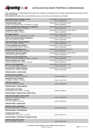CATÁLOGO DA REDE PRÓPRIA E CREDENCIADA

PARA INFORMAÇÕES E AGENDAMENTO DE CONSULTAS, EXAMES E PROCEDIMENTOS, NA REDE CREDENCIADA, ENTRAR EM CONTATO
COM O PRESTADOR.
PARA AGENDAR ATENDIMENTO NA REDE PRÓPRIA, LIGUE 155 (CAPITAL) OU NA REGIONAL (INTERIOR).

ANA MARIA DA SILVA PEREIRA CHAVES                                                      Especialidade(s): ODONTOLOGIA CLINICA
RUA 24, 1768 - CENTRO - ITUIUTABA                                                                Telefone: (34)32696009

CAROLINA VIEIRA ALVES                                                                  Especialidade(s): ODONTOLOGIA CLINICA
AV ONZE, 176 A ESQUINA COM 42 - PROGRESSO - ITUIUTABA                                            Telefone: (34)32692524

CECILIA ANDRADE DE GOUVEIA VILELA GUIMARAES                                            Especialidade(s): ODONTOLOGIA CLINICA
AV ONZE, 680 SL/04 - CENTRO - ITUIUTABA                                                          Telefone: (34)32614914

ELIZABETH FATIMA FRANCO                                                                Especialidade(s): ODONTOLOGIA CLINICA, PERITO
AV SETE, 656 - CENTRO - ITUIUTABA                                                                Telefone: (34)32681388

EVA MARIA FRANCO                                                                       Especialidade(s): ODONTOLOGIA CLINICA
RUA JOSE JOAO DIB, 1641 - PROGRESSO - ITUIUTABA                                                  Telefone: (34)99168099

FABIOLA DE GOUVEIA FRANCO SIGNORELLI                                                   Especialidade(s): ODONTOLOGIA CLINICA
AV 21, 1819 - CENTRO - ITUIUTABA                                                                 Telefone: (34)32616599

JORGE BERNARDES ANDRE ANDRAUS                                                          Especialidade(s): ODONTOLOGIA CLINICA
AV 21, 1397 - CENTRO - ITUIUTABA                                                                 Telefone: (34)32681856

LILIANA GUIMARAES DE OLIVEIRA                                                          Especialidade(s): ODONTOLOGIA CLINICA
RUA 20, 880 SALA 502 - CENTRO - ITUIUTABA                                                        Telefone: (34)32616603

LUCAS SILVA DOMINGUES FILHO                                                            Especialidade(s): CIRURGIA ODONTOLOGICA
AV VINTE E TRES, 669 - CENTRO - ITUIUTABA                                                        Telefone: (34)32610221

LUIZ MAURICIO TAHAN VILARINHO                                                          Especialidade(s): ODONTOLOGIA CLINICA, PERITO
AV SETE, 656 - CENTRO - ITUIUTABA                                                                Telefone: (34)32681388

MARCIO TULIO FRATARI MAJADAS                                                           Especialidade(s): ODONTOLOGIA CLINICA
RUA VINTE E QUATRO, 1768 SALA 01 - CENTRO - ITUIUTABA                                            Telefone: (34)32613292

RENATA QUEIROZ VILELA LIMA                                                             Especialidade(s): ODONTOLOGIA CLINICA
RUA VINTE E QUATRO, 307 - CENTRO - ITUIUTABA                                                     Telefone: (34)32614129

RENATO ALVES GUIMARAES                                                                 Especialidade(s): ODONTOLOGIA CLINICA
AV 11, 680 SL/04 - CENTRO - ITUIUTABA                                                            Telefone: (34)32614914

SILVIA HELENA CAMPOS ANDRAUS                                                           Especialidade(s): ODONTOLOGIA CLINICA
RUA TRINTA, 1331 - CENTRO - ITUIUTABA                                                            Telefone: (34)32612608

ESPECIALIDADE - CLINICA GERAL

FATIMA ELISA DE OLIVEIRA
AV 19, 1113 SL/03 - CENTRO - ITUIUTABA                                                            Telefone: (34)32681104

FRANCISCO COSTA FRANCO
AV TRES, 196 - CENTRO - ITUIUTABA                                                                 Telefone: (34)32717252

JOSE NETO SANTANA
AV 16, 1648 - CENTRO - ITUIUTABA                                                                  Telefone: (34)32623785

ESPECIALIDADE - CLINICA MEDICA

PEDRO DONATI DO PRADO
RUA DEZESSEIS, 1648 - CENTRO - ITUIUTABA                                                          Telefone: (34)32680135

ESPECIALIDADE - GINECOLOGIA E OBSTETRICIA

JOAO FOCH DE MOURA LEITE JUNIOR
AV SETE, 656 - CENTRO - ITUIUTABA                                                                 Telefone: (34)32681388

JOSE NETO SANTANA
AV 16, 1648 - CENTRO - ITUIUTABA                                                                  Telefone: (34)32623785

ESPECIALIDADE - NEUROLOGIA

SERGIO OLIVEIRA FERNANDES
RUA VINTE, 1523 - CENTRO - ITUIUTABA                                                              Telefone: (34)32612027

ESPECIALIDADE - OFTALMOLOGIA

PATRICIA FUNK ESPIR
RUA DEZESSEIS, 1.138 - CENTRO - ITUIUTABA                                                         Telefone: (34)32611133

ESPECIALIDADE - ORTOPEDIA E TRAUMATOLOGIA

MANOEL CAROLINO DE PAIVA
AV 03, 196 - CENTRO - ITUIUTABA                                                                   Telefone: (34)32717252


                                         Este catálogo é atualizado diariamente no site do IPSEMG ( www.ipsemg.mg.gov.br )
                                                                     Atualizado em 16/04/2013                                          Página: 207   de   214
 