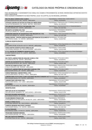 CATÁLOGO DA REDE PRÓPRIA E CREDENCIADA

PARA INFORMAÇÕES E AGENDAMENTO DE CONSULTAS, EXAMES E PROCEDIMENTOS, NA REDE CREDENCIADA, ENTRAR EM CONTATO
COM O PRESTADOR.
PARA AGENDAR ATENDIMENTO NA REDE PRÓPRIA, LIGUE 155 (CAPITAL) OU NA REGIONAL (INTERIOR).

MULTICLINICA CARDIOLOGIA CLINICA                                                   Especialidade(s): CARDIOLOGIA, CLINICA MEDICA
AV JOAO NAVES DE AVILA, 644 - CENTRO - UBERLANDIA                                            Telefone: (34)32348740

OTOFACE CENTRO DE ESTUDO DO SONO DE UBERLANDIA                                     Especialidade(s): FONOAUDIOLOGIA, OTORRINOLARINGOLOGIA
RUA ARTHUR BERNARDES, 555 1 ANDAR - MARTINS - UBERLANDIA                                     Telefone: (34) 3239-0221

PRO-IMAGEM DIAGNOSTICO POR IMAGEM LTDA                                             Especialidade(s): RADIODIAGNOSTICO, ULTRASSONOGRAFIA
AV JOAO PINHEIRO, 847 - CENTRO - UBERLANDIA                                                  Telefone: 034 3230-5922

RM SANTA CATARINA S/S LTDA                                                         Especialidade(s): RESSONANCIA MAGNETICA
AV GETULIO VARGAS, 161 - CENTRO - UBERLANDIA                                                 Telefone: (34)32364600

UDIMAGEM-UNIDADE DE DIAGNOSTICO POR IMAGEM S/S LTDA.                               Especialidade(s): Verificar Especialidade com a Clínica
AV GETULIO VARGAS, 161 - CENTRO - UBERLANDIA                                                 Telefone: (34) 3253-4600

VISION CENTER - CENTRO ESPECIALIZADO EM DOENCAS OCULARES E Especialidade(s): OFTALMOLOGIA
CIRURGIA S/C LTDA
RUA PRINCESA ISABEL, 118 - CENTRO - UBERLANDIA                       Telefone: (34)32537000

CLÍNICAS ODONTOLÓGICAS

CIOR                                                                               Especialidade(s): Verificar Especialidade com a Clínica Odontológica
RUA CARMO GIFONE, 55 SALAS 01,02 E 03 - MARTINS - UBERLANDIA                                 Telefone: (34)32367857

CODE-CENTRO ODONTOLOGICO DIMAS ELIAS                                               Especialidade(s): CLINICA GERAL
RUA EDUARDO MARQUES, 224 - OSVALDO REZENDE - UBERLANDIA                                      Telefone: (34)3234-8388

C.T.O. CENTRO DE TRAMENTO ODONTOLOGICO                                             Especialidade(s): Verificar Especialidade com a Clínica Odontológica
AV JOSE FONSECA E SILVA, 110 - LUIZOTE - UBERLANDIA                                          Telefone: (34)32558840

LABORATÓRIOS

BIO TESTE LABORATORIO DE ANALISE CLINICA LTDA                                      Especialidade(s): PATOLOGIA CLINICA
AV CESARIO ALVIM, 708 - CENTRO - UBERLANDIA                                                  Telefone: (34)32350743

CENTRO DE DIAGNOSTICO DO TRIANGULO LTDA                                            Especialidade(s): PATOLOGIA CLINICA
RUA QUINTINO BOCAIUVA, 298 - CENTRO - UBERLANDIA                                             Telefone: (34)3234 3498

CENTRO DE HEMATOLOGIA LTDA - EPP                                                   Especialidade(s): HEMATOLOGIA, PATOLOGIA CLINICA
AV BELO HORIZONTE, 862 - REZENDE - UBERLANDIA                                                Telefone: (34)32360738

CHECK-UP LABORATORIO DE ANALISES CLINICAS LTDA                                     Especialidade(s): PATOLOGIA CLINICA
RUA OLEGARIO MACIEL, 957 - CENTRO - UBERLANDIA                                               Telefone: (34)33031000

CHEKUP MEDICINA LABORATORIAL LTDA                                                  Especialidade(s): Verificar Especialidade com o Laboratório
RUA OLEGARIO MACIEL, 957 SALA 1 - LIDICE - UBERLANDIA                                        Telefone: 034 3303-1000

LABORATORIO PATOLOGIA CLINICA EDUARDO MAURICIO MINEIRO S/C Especialidade(s): PATOLOGIA CLINICA
LTDA
RUA OLEGARIO MACIEL, 818 - CENTRO - UBERLANDIA                       Telefone: (34)32360057

LABORATORIO VIRCHOW LTDA.                                                          Especialidade(s): PATOLOGIA CLINICA
RUA OLEGARIO MACIEL, 1315 - LIDICE - UBERLANDIA                                              Telefone: (34)3219-4056

LABORMED                                                                           Especialidade(s): PATOLOGIA CLINICA
RUA MACHADO DE ASSIS, 125 - CENTRO - UBERLANDIA                                              Telefone: (34)32393600

ODONTÓLOGOS

ARETUZA DA SILVA FIGUEREDO                                                         Especialidade(s): ODONTOLOGIA CLINICA
RUA JOSE MIGUEL SARAMAGO, 791 - SANTA MONICA - UBERLANDIA                                    Telefone: (34)3210 4752

BOLIVAR EDUARDO SEGADAES                                                           Especialidade(s): ODONTOLOGIA CLINICA
AV FLORIANO PEIXOTO, 116 - CENTRO - UBERLANDIA                                               Telefone: (34)32349133

CILENE MENDES FRANCO DIB                                                           Especialidade(s): ENDODONTIA
AV NICOMEDES ALVES DOS SANTOS, 249 SALA 06 - LIDICE - UBERLANDIA                             Telefone: (34)32363553

DANIELA HONDA SILVA                                                                Especialidade(s): ODONTOLOGIA CLINICA
AV SALOMAO ABRAHAO, 655 - SANTA MONICA - UBERLANDIA                                          Telefone: (34)32367414

FABRICIA MOREIRA MACHADO CANONICI                                                  Especialidade(s): ODONTOLOGIA CLINICA
RUA OLEGARIO MACIEL, 1118 - CENTRO - UBERLANDIA                                              Telefone: 034 3292-5400

FLAVIA PERGHER                                                                     Especialidade(s): ENDODONTIA
RUA PRINCESA ISABEL, 131 SALA 04 - CENTRO - UBERLANDIA                                       Telefone: (34)32344186

FRANCINNE REZENDE MENDES                                                           Especialidade(s): ODONTOLOGIA CLINICA
RUA TEIXEIRA SANTANA, 100 - CENTRO - UBERLANDIA                                              Telefone: (34)32360966

KELLEN CASTILHO FERREIRA                                                           Especialidade(s): ODONTOLOGIA CLINICA
AV AFONSO PENA, 547 SL/4 - CENTRO - UBERLANDIA                                               Telefone: (34)32179040




                                     Este catálogo é atualizado diariamente no site do IPSEMG ( www.ipsemg.mg.gov.br )
                                                                 Atualizado em 16/04/2013                                                    Página: 210   de   214
 