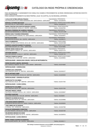 CATÁLOGO DA REDE PRÓPRIA E CREDENCIADA

PARA INFORMAÇÕES E AGENDAMENTO DE CONSULTAS, EXAMES E PROCEDIMENTOS, NA REDE CREDENCIADA, ENTRAR EM CONTATO
COM O PRESTADOR.
PARA AGENDAR ATENDIMENTO NA REDE PRÓPRIA, LIGUE 155 (CAPITAL) OU NA REGIONAL (INTERIOR).

LUCILA DE FATIMA ARRUDA FRAZAO                                      Especialidade(s): PERIODONTIA
RUA PROFESSOR EULER LANNES BERNARDES, 609 - SANTA MONICA - UBERLANDIA         Telefone: (34)32369190

MARCELO AFONSO MACHADO                                                             Especialidade(s): ODONTOLOGIA CLINICA, PERITO
RUA JOAO XXIII, 40 - SANTA MARIA - UBERLANDIA                                                Telefone: (34)32364129

MARIA CRISTINA DOS SANTOS BORGES CARISIO                                           Especialidade(s): ODONTOPEDIATRIA
RUA JOSE ANDRAUSS, 18 SALA 03 - CENTRO - UBERLANDIA                                          Telefone: (34)32247004

MAURICIA FERREIRA DE ALMEIDA E BORGES                                              Especialidade(s): ENDODONTIA
RUA ARTHUR BERNARDES, 74 - MARTINS - UBERLANDIA                                              Telefone: (34) 3214-3258

MONICA SUELY SOARES FERNANDES                                                      Especialidade(s): ODONTOPEDIATRIA
RUA IZAURA AUGUSTA PEREIRA, 510 - SANTA MONICA - UBERLANDIA                                  Telefone: (34)32344977

NATALIA SILVEIRA                                                                   Especialidade(s): PERIODONTIA
RUA QUINTINO BOCAIUVA, 930 - CENTRO - UBERLANDIA                                             Telefone: (34)32360131

PAULO GUIMARAES                                                                    Especialidade(s): CLINICA GERAL
RUA CEL ANTONIO ALVES PEREIRA, 400 SL 206 - CENTRO - UBERLANDIA                              Telefone: (34)3235-9804

ROBERTA ARANTES BARRETTO BORGES                                                    Especialidade(s): ODONTOLOGIA CLINICA
RUA PADRE ANCHIETA, 39 - LIDICE - UBERLANDIA                                                 Telefone: (34)32109582

SIMONE VIEIRA GONCALVES                                                            Especialidade(s): PERIODONTIA
RUA FELISBERTO CARRIJO, 134 - CENTRO - UBERLANDIA                                            Telefone: (34)32141315

VICIVONE BORGES                                                                    Especialidade(s): ODONTOLOGIA CLINICA
RUA JOSE ANDRAUS, 18 SALA 01 - MARTINS - UBERLANDIA                                          Telefone: (34)32361120

VINICIUS FONSECA GARCIA                                                            Especialidade(s): ODONTOLOGIA CLINICA
AV CIPRIANO DEL FAVERO, 558 - CENTRO - UBERLANDIA                                            Telefone: (34)32356830

ESPECIALIDADE - ANGIOLOGIA CIRURG. VASCULAR INSTRUMENTAL

DENIS EDUARDO AMARAL MARQUES
RUA TRIANGULO MINEIRO, 937 SL/01 - COPA CABANA - UBERLANDIA                                   Telefone: (34)32193600

ESPECIALIDADE - CARDIOLOGIA

CAREM ELIAS JUNQUEIRA
RUA FRANCISCO SALES, 78 - MARTINS - UBERLANDIA                                                Telefone: (34)32363377

HELIO ANTONIO FABRI
RUA ARTHUR BERNARDES, 58 SALA 03 - MARTINS - UBERLANDIA                                       Telefone: (34)32294800

ESPECIALIDADE - CIRURGIA PLASTICA

ANDRE RATTO COLOMBO
RUA FRANCISCO SALES, 297 - MARTINS - UBERLANDIA                                               Telefone: (34)33317000

ESPECIALIDADE - CLINICA GERAL

ANDRE RATTO COLOMBO
RUA FRANCISCO SALES, 297 - MARTINS - UBERLANDIA                                               Telefone: (34)33317000

DRAUSIO AMADO JUNIOR
RUA PEDRO CROSARA CHERULLI, 224 - CAZECA - UBERLANDIA                                         Telefone: (34)32368647

EDUARDO SANCHEZ
RUA VIEIRA GONCALVES, 154 SL/06 - MARTINS - UBERLANDIA                                        Telefone: 3432368951

ERNESTO OLIVEIRA DA SILVA
RUA FRANCISCO SALES, 297 - MARTINS - UBERLANDIA                                               Telefone: (34)32356686

JOSE MOSCARDINI SOBRINHO
AV MARCOS FREITAS COSTA, 95 - DANIEL FONSECA - UBERLANDIA                                     Telefone: (34)32369220

JOSE UMBELINO DE MORAIS
AV BRASIL, 1818 - APARECIDA - UBERLANDIA                                                      Telefone: (34)32327586

OSVALDO HERNANDES COSENTINO
AV JOAO PINHEIRO, 300 SALA 06 - CENTRO - UBERLANDIA                                           Telefone: (34)32331400

WILMONDES MENDES DE ASSIS
RUA MACHADO DE ASSIS, 501 SL/118 - CENTRO - UBERLANDIA                                        Telefone: (34)32368722

ESPECIALIDADE - CLINICA MEDICA

MARIA TEREZA QUEIROZ DE MORAES
RUA OLEGARIO MACIEL, 360 - CENTRO - UBERLANDIA                                                Telefone: (34)32362111


                                     Este catálogo é atualizado diariamente no site do IPSEMG ( www.ipsemg.mg.gov.br )
                                                                 Atualizado em 16/04/2013                                          Página: 211   de   214
 