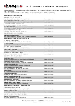 CATÁLOGO DA REDE PRÓPRIA E CREDENCIADA

PARA INFORMAÇÕES E AGENDAMENTO DE CONSULTAS, EXAMES E PROCEDIMENTOS, NA REDE CREDENCIADA, ENTRAR EM CONTATO
COM O PRESTADOR.
PARA AGENDAR ATENDIMENTO NA REDE PRÓPRIA, LIGUE 155 (CAPITAL) OU NA REGIONAL (INTERIOR).

ESPECIALIDADE - DERMATOLOGIA

EDUARDO COLACIO DE OLIVEIRA
RUA RODRIGUES DA CUNHA, 229 - MARTINS - UBERLANDIA                                           Telefone: (34)32231200

FABIANE TEREZINHA SOARES DA SILVA
AV GETULIO VARGAS, 2054 - REZENDE JUNQUEIRA - UBERLANDIA                                     Telefone: (34)32143641

JULIANA DE OLIVEIRA SILVA MORANO
AV GETULIO VARGAS, 2054 - MARTINS - UBERLANDIA                                               Telefone: (34) 3236-3378

LIVIA TOMAZ PEREIRA
AV GETULIO VARGAS, 2054 - JUNQUEIRA REZENDE - UBERLANDIA                                     Telefone: (34)32216300

LUCIANA CONTRI FRAGA ALVES
RUA JOAO PINHEIRO, 300 - CENTRO - UBERLANDIA                                                 Telefone: (34)32331400

ESPECIALIDADE - ENDOCRINOLOGIA

PATRICIA FERREIRA RIBEIRO
RUA TENENTE VIRMANDES, 34 CONSULTORIO 2 - CENTRO - UBERLANDIA                                Telefone: 3432282002

ESPECIALIDADE - GINECOLOGIA E OBSTETRICIA

ALFENO DE ALMEIDA FILHO
AV NICOMEDES ALVES DOS SANTOS, 255 - FUNOINHO - UBERLANDIA                                   Telefone: (34)3256 0200

ALOISIO GOMIDE
RUA TRIANGULO MINEIRO, 937 - COPACABANA - UBERLANDIA                                         Telefone: (34)32174488

GLAUBER PIMENTEL FLORENCIO
RUA BERNARDO CUPERTINO, 365 - MARTINS - UBERLANDIA                                           Telefone: 3433010436

HELIO CESAR CARDOSO
RUA ABDALA HADDAD, 236 - MARTINS - UBERLANDIA                                                Telefone: (34)32366425

TAMARA VEIGA MENDES DE BARROS
RUA ARTHUR BERNARDES, 58 - MARTINS - UBERLANDIA                                              Telefone: (34)32294800

ESPECIALIDADE - OFTALMOLOGIA

FABIO GASPARINI
AV GETULIO VARGAS, 1700 SL/204 - DANIEL FONSECA - UBERLANDIA                                 Telefone: (34)32912400

GENES SILVESTRE CUSTODIO JUNIOR
RUA ARTHUR BERNARDES, 440 SALA 07 - MARTINS - UBERLANDIA                                     Telefone: (34)32343340

GLADSTON PEREIRA PAIVA
AV GETULIO VARGAS, 1700 2º A - OSWALDO - UBERLANDIA                                          Telefone: (34)32912400

HAILTON BARREIROS DE OLIVEIRA
RUA ARTUR BERNARDES, 440 - MARTINS - UBERLANDIA                                              Telefone: (34)32237369

ILSON BARRA
PCA ADOLFO FONSECA, 138 - CENTRO - UBERLANDIA                                                Telefone: (34)32345632

JANE PAULINO BORGES
AV PRINCESA IZABEL, 118 - CENTRO - UBERLANDIA                                                Telefone: (34)38316500

MARCIO RODRIGUES DA SILVA
RUA ARTUR BERNARDES, 440 SL/08 - MARTINS - UBERLANDIA                                        Telefone: (34)32242600

MARIA BEATRIZ DA FONSECA
RUA ARTUR BERNARDES, 440 SALA 03 - MARTINS - UBERLANDIA                                      Telefone: (34)32234988

RAQUEL SOUZA NUNES PAIVA
AV GETULIO VARGAS, 1406 - OSWALDO - UBERLANDIA                                               Telefone: (34)32912400

ESPECIALIDADE - ORTOPEDIA E TRAUMATOLOGIA

ARMANDO OSCAR DE FREITAS
AV CIPRIANO DEL FAVERO, 558 - CENTRO - UBERLANDIA                                            Telefone: 3835612552

SIMONE MARTINELLI REIS
AV GETULIO VARGAS, 2054 - MARTINS - UBERLANDIA                                               Telefone: (34) 3236-3378

ESPECIALIDADE - OTORRINOLARINGOLOGIA

JOTHER SOARES MACHADO
AV CESARIO ALVIM, 232 - CENTRO - UBERLANDIA                                                  Telefone: (34)32360154


                                    Este catálogo é atualizado diariamente no site do IPSEMG ( www.ipsemg.mg.gov.br )
                                                                Atualizado em 16/04/2013                                Página: 212   de   214
 
