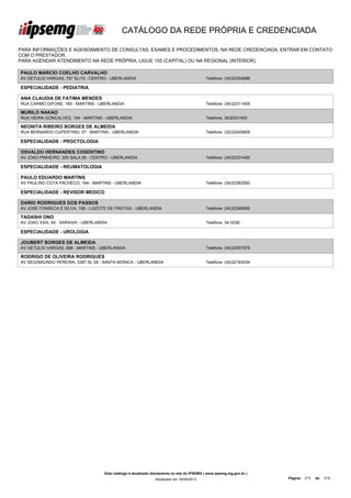 CATÁLOGO DA REDE PRÓPRIA E CREDENCIADA

PARA INFORMAÇÕES E AGENDAMENTO DE CONSULTAS, EXAMES E PROCEDIMENTOS, NA REDE CREDENCIADA, ENTRAR EM CONTATO
COM O PRESTADOR.
PARA AGENDAR ATENDIMENTO NA REDE PRÓPRIA, LIGUE 155 (CAPITAL) OU NA REGIONAL (INTERIOR).

PAULO MARCIO COELHO CARVALHO
AV GETULIO VARGAS, 757 SL/10 - CENTRO - UBERLANDIA                                             Telefone: (34)32354899

ESPECIALIDADE - PEDIATRIA

ANA CLAUDIA DE FATIMA MENDES
RUA CARMO GIFONE, 165 - MARTINS - UBERLANDIA                                                   Telefone: (34)32311409

MURILO NAKAO
RUA VIEIRA GONCALVES, 154 - MARTINS - UBERLANDIA                                               Telefone: 3432331400

NEONITA RIBEIRO BORGES DE ALMEIDA
RUA BERNARDO CUPERTINO, 57 - MARTINS - UBERLANDIA                                              Telefone: (32)32245809

ESPECIALIDADE - PROCTOLOGIA

OSVALDO HERNANDES COSENTINO
AV JOAO PINHEIRO, 300 SALA 06 - CENTRO - UBERLANDIA                                            Telefone: (34)32331400

ESPECIALIDADE - REUMATOLOGIA

PAULO EDUARDO MARTINS
AV PAULINO COTA PACHECO, 164 - MARTINS - UBERLANDIA                                            Telefone: (34)32362593

ESPECIALIDADE - REVISOR MEDICO

DARIO RODRIGUES DOS PASSOS
AV JOSE FONSECA E SILVA, 158 - LUIZOTE DE FREITAS - UBERLANDIA                                 Telefone: (34)32389066

TADASHI ONO
AV JOAO XXIII, 40 - SARAIVA - UBERLANDIA                                                       Telefone: 34-3236-

ESPECIALIDADE - UROLOGIA

JOUBERT BORGES DE ALMEIDA
AV GETULIO VARGAS, 888 - MARTINS - UBERLANDIA                                                  Telefone: (34)32557979

RODRIGO DE OLIVEIRA RODRIGUES
AV SEGISMUNDO PEREIRA, 3387 SL 09 - SANTA MONICA - UBERLANDIA                                  Telefone: (34)32163434




                                      Este catálogo é atualizado diariamente no site do IPSEMG ( www.ipsemg.mg.gov.br )
                                                                  Atualizado em 16/04/2013                                Página: 213   de   214
 