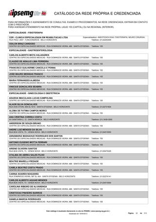 CATÁLOGO DA REDE PRÓPRIA E CREDENCIADA

PARA INFORMAÇÕES E AGENDAMENTO DE CONSULTAS, EXAMES E PROCEDIMENTOS, NA REDE CREDENCIADA, ENTRAR EM CONTATO
COM O PRESTADOR.
PARA AGENDAR ATENDIMENTO NA REDE PRÓPRIA, LIGUE 155 (CAPITAL) OU NA REGIONAL (INTERIOR).

ESPECIALIDADE - FISIOTERAPIA

CER - CLINICA ESPECIALIZADA EM REABILITACAO LTDA                                  Especialidade(s): ANESTESIOLOGIA, FISIOTERAPIA, NEURO CIRURGIA,
RUA PIAUI, 2007 - FUNCIONARIOS - BELO HORIZONTE                                             Telefone: (31)32253446

ODILON BRAZ CARDOSO
CENTRO DE ESPECIALIDADES MEDICAS - RUA DOMINGOS VIEIRA, 488 - SANTA EFIGENIA - Telefone: 155

ESPECIALIDADE - GASTROENTEROLOGIA

CARLOS ALBERTO MOTA VALADARES
CENTRO DE ESPECIALIDADES MEDICAS - RUA DOMINGOS VIEIRA, 488 - SANTA EFIGENIA - Telefone: 155

CLAUDIO DE ARAUJO LIMA FERREIRA
CENTRO DE ESPECIALIDADES MEDICAS - RUA DOMINGOS VIEIRA, 488 - SANTA EFIGENIA - Telefone: 155

FRANCISCO GUILHERME CANCELA E PENNA
CENTRO DE ESPECIALIDADES MEDICAS - RUA DOMINGOS VIEIRA, 488 - SANTA EFIGENIA - Telefone: 155

JOSE MAURO MESSIAS FRANCO
CENTRO DE ESPECIALIDADES MEDICAS - RUA DOMINGOS VIEIRA, 488 - SANTA EFIGENIA - Telefone: 155

MAIRA FERNANDES ALMEIDA
CENTRO DE ESPECIALIDADES MEDICAS - RUA DOMINGOS VIEIRA, 488 - SANTA EFIGENIA - Telefone: 155

VINICIUS GONCALVES SEABRA
CENTRO DE ESPECIALIDADES MEDICAS - RUA DOMINGOS VIEIRA, 488 - SANTA EFIGENIA - Telefone: 155

ESPECIALIDADE - GINECOLOGIA E OBSTETRICIA

AGUEDA IMACULADA LUCAS CAMPOLINA
CENTRO DE ESPECIALIDADES MEDICAS - RUA DOMINGOS VIEIRA, 488 - SANTA EFIGENIA - Telefone: 155

ALAOR SILVA GONCALVES
RUA DOS OTONI, 909 SL/1610 - SANTA EFIGENIA - BELO HORIZONTE                                 Telefone: (31)32731604

ALOMA DE FATIMA CAMPOS MORICI
CENTRO DE ESPECIALIDADES MEDICAS - RUA DOMINGOS VIEIRA, 488 - SANTA EFIGENIA - Telefone: 155

ANA CRISTINA CORREA COSTA
AV SANITARIA 2, 12 - SANTA MONICA - BELO HORIZONTE                                           Telefone: (31) 3439-3000

ANDERSON DE SOUZA BRUNO
CENTRO DE ESPECIALIDADES MEDICAS - RUA DOMINGOS VIEIRA, 488 - SANTA EFIGENIA - Telefone: 155

ANDRE LUIZ MENDES DA SILVA
RUA BOA VISTA, 73 - VENDA NOVA - BELO HORIZONTE                                              Telefone: (31)34515550

ANNAMARIA MASSAHUD RODRIGUES DOS SANTOS
CENTRO DE ESPECIALIDADES MEDICAS - RUA DOMINGOS VIEIRA, 488 - SANTA EFIGENIA - Telefone: 155

ANTONIO EUGENIO MOTTA FERRARI
CENTRO DE ESPECIALIDADES MEDICAS - RUA DOMINGOS VIEIRA, 488 - SANTA EFIGENIA - Telefone: 155

ARIENE OLIVEIRA SANTOS
RUA BOA VISTA, 73 - VENDA NOVA - BELO HORIZONTE                                              Telefone: (31)35475325

ATALIBA DE ABREU SALES FILHO
CENTRO DE ESPECIALIDADES MEDICAS - RUA DOMINGOS VIEIRA, 488 - SANTA EFIGENIA - Telefone: 155

BEATRIZ MIARELLI PIEDADE
CENTRO DE ESPECIALIDADES MEDICAS - RUA DOMINGOS VIEIRA, 488 - SANTA EFIGENIA - Telefone: 155

CAMILA BEATRIZ COSTA PRADO
CENTRO DE ESPECIALIDADES MEDICAS - RUA DOMINGOS VIEIRA, 488 - SANTA EFIGENIA - Telefone: 155

CARINA SOARES NOGUEIRA
RUA DOMINGOS VIEIRA, 587 SL 404 - SANTA EFIGENIA - BELO HORIZONTE                            Telefone: (31)32274141

CARLOS ALBERTO AGUIAR MENDES
RUA BOA VISTA, 73 - VENDA NOVA - BELO HORIZONTE                                              Telefone: (31)34515550

CAROLINA RIBEIRO DE ALVARENGA
CENTRO DE ESPECIALIDADES MEDICAS - RUA DOMINGOS VIEIRA, 488 - SANTA EFIGENIA - Telefone: 155

CRISTOVAO PINHEIRO BARROS
CENTRO DE ESPECIALIDADES MEDICAS - RUA DOMINGOS VIEIRA, 488 - SANTA EFIGENIA - Telefone: 155

DANIELA MARCIA RODRIGUES
CENTRO DE ESPECIALIDADES MEDICAS - RUA DOMINGOS VIEIRA, 488 - SANTA EFIGENIA - Telefone: 155




                                    Este catálogo é atualizado diariamente no site do IPSEMG ( www.ipsemg.mg.gov.br )
                                                                Atualizado em 16/04/2013                                       Página:   22   de   214
 