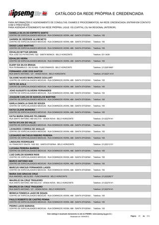 CATÁLOGO DA REDE PRÓPRIA E CREDENCIADA

PARA INFORMAÇÕES E AGENDAMENTO DE CONSULTAS, EXAMES E PROCEDIMENTOS, NA REDE CREDENCIADA, ENTRAR EM CONTATO
COM O PRESTADOR.
PARA AGENDAR ATENDIMENTO NA REDE PRÓPRIA, LIGUE 155 (CAPITAL) OU NA REGIONAL (INTERIOR).

DANIELA SILVA DO ESPIRITO SANTO
CENTRO DE ESPECIALIDADES MEDICAS - RUA DOMINGOS VIEIRA, 488 - SANTA EFIGENIA - Telefone: 155

DARWIN DE REZENDE ALVIM NETO
CENTRO DE ESPECIALIDADES MEDICAS - RUA DOMINGOS VIEIRA, 488 - SANTA EFIGENIA - Telefone: 155

DIOGO LAGO MARTINS
CENTRO DE ESPECIALIDADES MEDICAS - RUA DOMINGOS VIEIRA, 488 - SANTA EFIGENIA - Telefone: 155

EDVALDO BITTAR GROSSI
RUA JOSE DO PATROCINIO, 522 - SANTA MONICA - BELO HORIZONTE                                  Telefone: 031-3439-

EDVALDO VIEIRA
CENTRO DE ESPECIALIDADES MEDICAS - RUA DOMINGOS VIEIRA, 488 - SANTA EFIGENIA - Telefone: 155

ELENY DA SILVA BRAGA
RUA PERNAMBUCO, 353 SL/909 - FUNCIONARIOS - BELO HORIZONTE                                   Telefone: (31)32619497

FERNANDO JOSE DOS SANTOS
RUA SANTO ANTONIO, 127 - VENDA NOVA - BELO HORIZONTE                                         Telefone: (31)3227-4141

GILVANE NAVES MARCONDES GOULART
CENTRO DE ESPECIALIDADES MEDICAS - RUA DOMINGOS VIEIRA, 488 - SANTA EFIGENIA - Telefone: 155

IVETE DE AVILA
CENTRO DE ESPECIALIDADES MEDICAS - RUA DOMINGOS VIEIRA, 488 - SANTA EFIGENIA - Telefone: 155

JOAO AUGUSTO OLIVEIRA FERNANDES
CENTRO DE ESPECIALIDADES MEDICAS - RUA DOMINGOS VIEIRA, 488 - SANTA EFIGENIA - Telefone: 155

JOAQUIM CARLOS DE BARCELOS MARTINS
CENTRO DE ESPECIALIDADES MEDICAS - RUA DOMINGOS VIEIRA, 488 - SANTA EFIGENIA - Telefone: 155

KARLA ZANOLLA DIAS DE SOUZA
CENTRO DE ESPECIALIDADES MEDICAS - RUA DOMINGOS VIEIRA, 488 - SANTA EFIGENIA - Telefone: 155

KATIA CILENE MOREIRA
CENTRO DE ESPECIALIDADES MEDICAS - RUA DOMINGOS VIEIRA, 488 - SANTA EFIGENIA - Telefone: 155

KATIA MARIA DENIJKE FELDMANN
RUA SANTO ANTONIO, 669 SALA 03 - VENDA NOVA - BELO HORIZONTE                                 Telefone: (31)32274141

KATIA SYLVIA DO VALLE
CENTRO DE ESPECIALIDADES MEDICAS - RUA DOMINGOS VIEIRA, 488 - SANTA EFIGENIA - Telefone: 155

LEONARDO CORREA DE ARAUJO
CENTRO DE ESPECIALIDADES MEDICAS - RUA DOMINGOS VIEIRA, 488 - SANTA EFIGENIA - Telefone: 155

LEONARDO MATHEUS RIBEIRO PEREIRA
CENTRO DE ESPECIALIDADES MEDICAS - RUA DOMINGOS VIEIRA, 488 - SANTA EFIGENIA - Telefone: 155

LINDAURA RODRIGUES
AV FRANCISCO SALES, 1420 302 - SANTA EFIGENIA - BELO HORIZONTE                               Telefone: (31)32213131

LUCIANA PEREIRA BARROS
CENTRO DE ESPECIALIDADES MEDICAS - RUA DOMINGOS VIEIRA, 488 - SANTA EFIGENIA - Telefone: 155

LUIZ CARLOS SOARES RIOS
CENTRO DE ESPECIALIDADES MEDICAS - RUA DOMINGOS VIEIRA, 488 - SANTA EFIGENIA - Telefone: 155

MARCO ANTONIO IANI
CENTRO DE ESPECIALIDADES MEDICAS - RUA DOMINGOS VIEIRA, 488 - SANTA EFIGENIA - Telefone: 155

MARCUS VINICIUS FERNANDES LAGES
CENTRO DE ESPECIALIDADES MEDICAS - RUA DOMINGOS VIEIRA, 488 - SANTA EFIGENIA - Telefone: 155

MARIA DAS GRACAS CRUZ
RUA AIMORES, 462 SL/503 - FUNCIONARIOS - BELO HORIZONTE                                      Telefone: (31)32228217

MAURILIO DA CRUZ TRIGUEIRO
RUA SANTO ANTONIO, 669 SALA 03 - VENDA NOVA - BELO HORIZONTE                                 Telefone: (31)32274141

MAURILIO DA CRUZ TRIGUEIRO
RUA SANTO ANTONIO, 127 - VENDA NOVA - BELO HORIZONTE                                         Telefone: (31)32274141

MONICA FONSECA LAGO DE SOUZA
CENTRO DE ESPECIALIDADES MEDICAS - RUA DOMINGOS VIEIRA, 488 - SANTA EFIGENIA - Telefone: 155

PAULO ROBERTO DE CASTRO PENNA
CENTRO DE ESPECIALIDADES MEDICAS - RUA DOMINGOS VIEIRA, 488 - SANTA EFIGENIA - Telefone: 155

PEDRO LUCIO SARAIVA
CENTRO DE ESPECIALIDADES MEDICAS - RUA DOMINGOS VIEIRA, 488 - SANTA EFIGENIA - Telefone: 155

                                    Este catálogo é atualizado diariamente no site do IPSEMG ( www.ipsemg.mg.gov.br )
                                                                Atualizado em 16/04/2013                                Página:   23   de   214
 