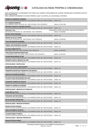 CATÁLOGO DA REDE PRÓPRIA E CREDENCIADA

PARA INFORMAÇÕES E AGENDAMENTO DE CONSULTAS, EXAMES E PROCEDIMENTOS, NA REDE CREDENCIADA, ENTRAR EM CONTATO
COM O PRESTADOR.
PARA AGENDAR ATENDIMENTO NA REDE PRÓPRIA, LIGUE 155 (CAPITAL) OU NA REGIONAL (INTERIOR).

RAMIRO DA NOBREGA CESARINO
CENTRO DE ESPECIALIDADES MEDICAS - RUA DOMINGOS VIEIRA, 488 - SANTA EFIGENIA - Telefone: 155

RUY ROMANO BARBOSA
RUA DOMINGOS VIEIRA, 587 SALAS 1503 - SANTA EFIGENIA - BELO HORIZONTE                        Telefone: (31)3241-5020

SEPHORA AUGUSTA CARDOSO QUEIROZ
CENTRO DE ESPECIALIDADES MEDICAS - RUA DOMINGOS VIEIRA, 488 - SANTA EFIGENIA - Telefone: 155

SERVCOR LTDA                                                                      Especialidade(s): ANGIOLOGIA CIRURG. VASCULAR INSTRUMENTAL,
RUA JOSE DO PATROCINIO, 522 - SANTA MONICA - BELO HORIZONTE                                 Telefone: (31)34393000

SILENA CRISTO MOREIRA
CENTRO DE ESPECIALIDADES MEDICAS - RUA DOMINGOS VIEIRA, 488 - SANTA EFIGENIA - Telefone: 155

SINARA DA SILVA COTRIM
RUA JOSE DO PATROCINIO, 522 - SANTA MONICA - BELO HORIZONTE                                  Telefone: (31)34393000

THAYLISE MARTINS SANABRIA
CENTRO DE ESPECIALIDADES MEDICAS - RUA DOMINGOS VIEIRA, 488 - SANTA EFIGENIA - Telefone: 155

TOBIAS JOSE RODRIGUES VARGAS
CENTRO DE ESPECIALIDADES MEDICAS - RUA DOMINGOS VIEIRA, 488 - SANTA EFIGENIA - Telefone: 155

VALERIA GOMES ROCHA
RUA CEARA, 195 SL/1004 - SANTA EFIGENIA - BELO HORIZONTE                                     Telefone: (31)32415230

VERA REGINA MOREIRA MARCELINO
AV FRANCISCO SALES, 1463 SL/902 - SANTA EFIGENIA - BELO HORIZONTE                            Telefone: (31)32414607

VIVIANE BRACARENSE ALVIM
CENTRO DE ESPECIALIDADES MEDICAS - RUA DOMINGOS VIEIRA, 488 - SANTA EFIGENIA - Telefone: 155

WAGNER CASTELO BRANCO DE LIMA
CENTRO DE ESPECIALIDADES MEDICAS - RUA DOMINGOS VIEIRA, 488 - SANTA EFIGENIA - Telefone: 155

ESPECIALIDADE - MASTOLOGIA

ALOMA DE FATIMA CAMPOS MORICI
CENTRO DE ESPECIALIDADES MEDICAS - RUA DOMINGOS VIEIRA, 488 - SANTA EFIGENIA - Telefone: 155

ANNAMARIA MASSAHUD RODRIGUES DOS SANTOS
CENTRO DE ESPECIALIDADES MEDICAS - RUA DOMINGOS VIEIRA, 488 - SANTA EFIGENIA - Telefone: 155

CRISTOVAO PINHEIRO BARROS
CENTRO DE ESPECIALIDADES MEDICAS - RUA DOMINGOS VIEIRA, 488 - SANTA EFIGENIA - Telefone: 155

GILVANE NAVES MARCONDES GOULART
CENTRO DE ESPECIALIDADES MEDICAS - RUA DOMINGOS VIEIRA, 488 - SANTA EFIGENIA - Telefone: 155

LEONARDO CORREA DE ARAUJO
CENTRO DE ESPECIALIDADES MEDICAS - RUA DOMINGOS VIEIRA, 488 - SANTA EFIGENIA - Telefone: 155

RAMIRO DA NOBREGA CESARINO
CENTRO DE ESPECIALIDADES MEDICAS - RUA DOMINGOS VIEIRA, 488 - SANTA EFIGENIA - Telefone: 155

ESPECIALIDADE - MEDICINA DO TRABALHO

ALMIR MEGALI FILHO
CENTRO DE ESPECIALIDADES MEDICAS - RUA DOMINGOS VIEIRA, 488 - SANTA EFIGENIA - Telefone: 155

FERNANDO ANTONIO BRAGA
CENTRO DE ESPECIALIDADES MEDICAS - RUA DOMINGOS VIEIRA, 488 - SANTA EFIGENIA - Telefone: 155

KATIA HELOISA GONCALVES
CENTRO DE ESPECIALIDADES MEDICAS - RUA DOMINGOS VIEIRA, 488 - SANTA EFIGENIA - Telefone: 155

ESPECIALIDADE - MEDICINA INTENSIVA

BRUNO SANTOS PEREIRA
CENTRO DE ESPECIALIDADES MEDICAS - RUA DOMINGOS VIEIRA, 488 - SANTA EFIGENIA - Telefone: 155

CARLOS ROBERTO DE BRITO
CENTRO DE ESPECIALIDADES MEDICAS - RUA DOMINGOS VIEIRA, 488 - SANTA EFIGENIA - Telefone: 155

LUCIANA PENNA E FORTES
CENTRO DE ESPECIALIDADES MEDICAS - RUA DOMINGOS VIEIRA, 488 - SANTA EFIGENIA - Telefone: 155

ESPECIALIDADE - MEDICINA PREVENTIVA

RONALDO ROCHA BRANT
CENTRO DE ESPECIALIDADES MEDICAS - RUA DOMINGOS VIEIRA, 488 - SANTA EFIGENIA - Telefone: 155

                                    Este catálogo é atualizado diariamente no site do IPSEMG ( www.ipsemg.mg.gov.br )
                                                                Atualizado em 16/04/2013                                      Página:   24   de   214
 