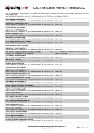 CATÁLOGO DA REDE PRÓPRIA E CREDENCIADA

PARA INFORMAÇÕES E AGENDAMENTO DE CONSULTAS, EXAMES E PROCEDIMENTOS, NA REDE CREDENCIADA, ENTRAR EM CONTATO
COM O PRESTADOR.
PARA AGENDAR ATENDIMENTO NA REDE PRÓPRIA, LIGUE 155 (CAPITAL) OU NA REGIONAL (INTERIOR).

SONIA MARIA ROCHA MOREIRA
CENTRO DE ESPECIALIDADES MEDICAS - RUA DOMINGOS VIEIRA, 488 - SANTA EFIGENIA - Telefone: 155

YEDA MARIA LAIGNIER DE OLIVEIRA
CENTRO DE ESPECIALIDADES MEDICAS - RUA DOMINGOS VIEIRA, 488 - SANTA EFIGENIA - Telefone: 155

ESPECIALIDADE - NEFROLOGIA

ALEXANDRE DIAS PINTO COELHO
CENTRO DE ESPECIALIDADES MEDICAS - RUA DOMINGOS VIEIRA, 488 - SANTA EFIGENIA - Telefone: 155

BRUNO DUARTE FOSCARINI
CENTRO DE ESPECIALIDADES MEDICAS - RUA DOMINGOS VIEIRA, 488 - SANTA EFIGENIA - Telefone: 155

DEBORA DA CRUZ CERQUEIRA
CENTRO DE ESPECIALIDADES MEDICAS - RUA DOMINGOS VIEIRA, 488 - SANTA EFIGENIA - Telefone: 155

GILCE MOURA RODRIGUES DE OLIVEIRA
CENTRO DE ESPECIALIDADES MEDICAS - RUA DOMINGOS VIEIRA, 488 - SANTA EFIGENIA - Telefone: 155

ESPECIALIDADE - NEURO CIRURGIA

ALEXANDRE POLAZI GUIMARAES
CENTRO DE ESPECIALIDADES MEDICAS - RUA DOMINGOS VIEIRA, 488 - SANTA EFIGENIA - Telefone: 155

CER - CLINICA ESPECIALIZADA EM REABILITACAO LTDA                                  Especialidade(s): ANESTESIOLOGIA, FISIOTERAPIA, NEURO CIRURGIA,
RUA PIAUI, 2007 - FUNCIONARIOS - BELO HORIZONTE                                             Telefone: (31)32253446

CINTIA MARIA MENDES BARROS
CENTRO DE ESPECIALIDADES MEDICAS - RUA DOMINGOS VIEIRA, 488 - SANTA EFIGENIA - Telefone: 155

ODILON BRAZ CARDOSO
CENTRO DE ESPECIALIDADES MEDICAS - RUA DOMINGOS VIEIRA, 488 - SANTA EFIGENIA - Telefone: 155

RICARDO AUGUSTO DELFINO
CENTRO DE ESPECIALIDADES MEDICAS - RUA DOMINGOS VIEIRA, 488 - SANTA EFIGENIA - Telefone: 155

ESPECIALIDADE - NEUROLOGIA

ALEXANDRE POLAZI GUIMARAES
CENTRO DE ESPECIALIDADES MEDICAS - RUA DOMINGOS VIEIRA, 488 - SANTA EFIGENIA - Telefone: 155

BRENO FRANCO SILVEIRA FERNANDES
CENTRO DE ESPECIALIDADES MEDICAS - RUA DOMINGOS VIEIRA, 488 - SANTA EFIGENIA - Telefone: 155

CARLOS GUILHERME VELOSO SANTOS
CENTRO DE ESPECIALIDADES MEDICAS - RUA DOMINGOS VIEIRA, 488 - SANTA EFIGENIA - Telefone: 155

CINTIA MARIA MENDES BARROS
CENTRO DE ESPECIALIDADES MEDICAS - RUA DOMINGOS VIEIRA, 488 - SANTA EFIGENIA - Telefone: 155

DANIEL RESENDE CARVALHO SACRAMENTO
CENTRO DE ESPECIALIDADES MEDICAS - RUA DOMINGOS VIEIRA, 488 - SANTA EFIGENIA - Telefone: 155

FABRICIO MARTINS DE ALMEIDA
CENTRO DE ESPECIALIDADES MEDICAS - RUA DOMINGOS VIEIRA, 488 - SANTA EFIGENIA - Telefone: 155

LUCIANA MARIA ROCHA
CENTRO DE ESPECIALIDADES MEDICAS - RUA DOMINGOS VIEIRA, 488 - SANTA EFIGENIA - Telefone: 155

LUIS AUGUSTO VECCHIO SALOMON
CENTRO DE ESPECIALIDADES MEDICAS - RUA DOMINGOS VIEIRA, 488 - SANTA EFIGENIA - Telefone: 155

LUIS FELIPE MENDONCA DE SIQUEIRA
CENTRO DE ESPECIALIDADES MEDICAS - RUA DOMINGOS VIEIRA, 488 - SANTA EFIGENIA - Telefone: 155

MAURICIO BARBOSA HORTA
CENTRO DE ESPECIALIDADES MEDICAS - RUA DOMINGOS VIEIRA, 488 - SANTA EFIGENIA - Telefone: 155

ODILON BRAZ CARDOSO
CENTRO DE ESPECIALIDADES MEDICAS - RUA DOMINGOS VIEIRA, 488 - SANTA EFIGENIA - Telefone: 155

OSVALDO JOSE BRAMUSSI PIRES
CENTRO DE ESPECIALIDADES MEDICAS - RUA DOMINGOS VIEIRA, 488 - SANTA EFIGENIA - Telefone: 155

RAUL STARLING DE BARROS
CENTRO DE ESPECIALIDADES MEDICAS - RUA DOMINGOS VIEIRA, 488 - SANTA EFIGENIA - Telefone: 155

RICARDO ALENCAR JOVIANO DOS SANTOS
CENTRO DE ESPECIALIDADES MEDICAS - RUA DOMINGOS VIEIRA, 488 - SANTA EFIGENIA - Telefone: 155




                                    Este catálogo é atualizado diariamente no site do IPSEMG ( www.ipsemg.mg.gov.br )
                                                                Atualizado em 16/04/2013                                       Página:   25   de   214
 