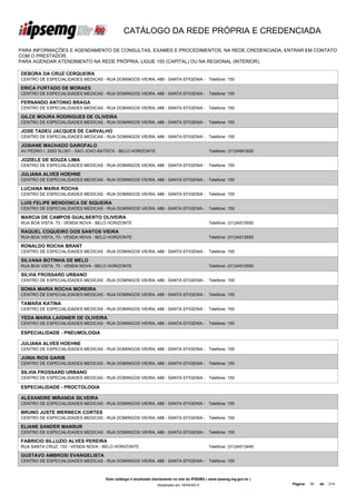 CATÁLOGO DA REDE PRÓPRIA E CREDENCIADA

PARA INFORMAÇÕES E AGENDAMENTO DE CONSULTAS, EXAMES E PROCEDIMENTOS, NA REDE CREDENCIADA, ENTRAR EM CONTATO
COM O PRESTADOR.
PARA AGENDAR ATENDIMENTO NA REDE PRÓPRIA, LIGUE 155 (CAPITAL) OU NA REGIONAL (INTERIOR).

DEBORA DA CRUZ CERQUEIRA
CENTRO DE ESPECIALIDADES MEDICAS - RUA DOMINGOS VIEIRA, 488 - SANTA EFIGENIA - Telefone: 155

ERICA FURTADO DE MORAES
CENTRO DE ESPECIALIDADES MEDICAS - RUA DOMINGOS VIEIRA, 488 - SANTA EFIGENIA - Telefone: 155

FERNANDO ANTONIO BRAGA
CENTRO DE ESPECIALIDADES MEDICAS - RUA DOMINGOS VIEIRA, 488 - SANTA EFIGENIA - Telefone: 155

GILCE MOURA RODRIGUES DE OLIVEIRA
CENTRO DE ESPECIALIDADES MEDICAS - RUA DOMINGOS VIEIRA, 488 - SANTA EFIGENIA - Telefone: 155

JOSE TADEU JACQUES DE CARVALHO
CENTRO DE ESPECIALIDADES MEDICAS - RUA DOMINGOS VIEIRA, 488 - SANTA EFIGENIA - Telefone: 155

JOSIANE MACHADO GAROFALO
AV PEDRO I, 2053 SL/301 - SAO JOAO BATISTA - BELO HORIZONTE                                   Telefone: (31)34951820

JOZIELE DE SOUZA LIMA
CENTRO DE ESPECIALIDADES MEDICAS - RUA DOMINGOS VIEIRA, 488 - SANTA EFIGENIA - Telefone: 155

JULIANA ALVES HOEHNE
CENTRO DE ESPECIALIDADES MEDICAS - RUA DOMINGOS VIEIRA, 488 - SANTA EFIGENIA - Telefone: 155

LUCIANA MARIA ROCHA
CENTRO DE ESPECIALIDADES MEDICAS - RUA DOMINGOS VIEIRA, 488 - SANTA EFIGENIA - Telefone: 155

LUIS FELIPE MENDONCA DE SIQUEIRA
CENTRO DE ESPECIALIDADES MEDICAS - RUA DOMINGOS VIEIRA, 488 - SANTA EFIGENIA - Telefone: 155

MARCIA DE CAMPOS GUALBERTO OLIVEIRA
RUA BOA VISTA, 73 - VENDA NOVA - BELO HORIZONTE                                               Telefone: (31)34515550

RAQUEL COQUEIRO DOS SANTOS VIEIRA
RUA BOA VISTA, 73 - VENDA NOVA - BELO HORIZONTE                                               Telefone: (31)34515550

RONALDO ROCHA BRANT
CENTRO DE ESPECIALIDADES MEDICAS - RUA DOMINGOS VIEIRA, 488 - SANTA EFIGENIA - Telefone: 155

SILVANA BOTINHA DE MELO
RUA BOA VISTA, 73 - VENDA NOVA - BELO HORIZONTE                                               Telefone: (31)34515550

SILVIA FROSSARD URBANO
CENTRO DE ESPECIALIDADES MEDICAS - RUA DOMINGOS VIEIRA, 488 - SANTA EFIGENIA - Telefone: 155

SONIA MARIA ROCHA MOREIRA
CENTRO DE ESPECIALIDADES MEDICAS - RUA DOMINGOS VIEIRA, 488 - SANTA EFIGENIA - Telefone: 155

TAMARA KATINA
CENTRO DE ESPECIALIDADES MEDICAS - RUA DOMINGOS VIEIRA, 488 - SANTA EFIGENIA - Telefone: 155

YEDA MARIA LAIGNIER DE OLIVEIRA
CENTRO DE ESPECIALIDADES MEDICAS - RUA DOMINGOS VIEIRA, 488 - SANTA EFIGENIA - Telefone: 155

ESPECIALIDADE - PNEUMOLOGIA

JULIANA ALVES HOEHNE
CENTRO DE ESPECIALIDADES MEDICAS - RUA DOMINGOS VIEIRA, 488 - SANTA EFIGENIA - Telefone: 155

JUNIA RIOS GARIB
CENTRO DE ESPECIALIDADES MEDICAS - RUA DOMINGOS VIEIRA, 488 - SANTA EFIGENIA - Telefone: 155

SILVIA FROSSARD URBANO
CENTRO DE ESPECIALIDADES MEDICAS - RUA DOMINGOS VIEIRA, 488 - SANTA EFIGENIA - Telefone: 155

ESPECIALIDADE - PROCTOLOGIA

ALEXANDRE MIRANDA SILVEIRA
CENTRO DE ESPECIALIDADES MEDICAS - RUA DOMINGOS VIEIRA, 488 - SANTA EFIGENIA - Telefone: 155

BRUNO JUSTE WERNECK CORTES
CENTRO DE ESPECIALIDADES MEDICAS - RUA DOMINGOS VIEIRA, 488 - SANTA EFIGENIA - Telefone: 155

ELIANE SANDER MANSUR
CENTRO DE ESPECIALIDADES MEDICAS - RUA DOMINGOS VIEIRA, 488 - SANTA EFIGENIA - Telefone: 155

FABRICIO SILLUZIO ALVES PEREIRA
RUA SANTA CRUZ, 153 - VENDA NOVA - BELO HORIZONTE                                             Telefone: (31)34513440

GUSTAVO AMBROSI EVANGELISTA
CENTRO DE ESPECIALIDADES MEDICAS - RUA DOMINGOS VIEIRA, 488 - SANTA EFIGENIA - Telefone: 155



                                     Este catálogo é atualizado diariamente no site do IPSEMG ( www.ipsemg.mg.gov.br )
                                                                 Atualizado em 16/04/2013                                Página:   30   de   214
 