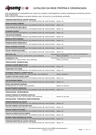 CATÁLOGO DA REDE PRÓPRIA E CREDENCIADA

PARA INFORMAÇÕES E AGENDAMENTO DE CONSULTAS, EXAMES E PROCEDIMENTOS, NA REDE CREDENCIADA, ENTRAR EM CONTATO
COM O PRESTADOR.
PARA AGENDAR ATENDIMENTO NA REDE PRÓPRIA, LIGUE 155 (CAPITAL) OU NA REGIONAL (INTERIOR).

FERNANDA MONTEIRO DE CASTRO CARVALHO
CENTRO DE ESPECIALIDADES MEDICAS - RUA DOMINGOS VIEIRA, 488 - SANTA EFIGENIA - Telefone: 155

GERALDO MAGELA RIBEIRO
CENTRO DE ESPECIALIDADES MEDICAS - RUA DOMINGOS VIEIRA, 488 - SANTA EFIGENIA - Telefone: 155

JOSE ANANIAS DE LIMA E MELO
CENTRO DE ESPECIALIDADES MEDICAS - RUA DOMINGOS VIEIRA, 488 - SANTA EFIGENIA - Telefone: 155

LEONARDO SOARES
CENTRO DE ESPECIALIDADES MEDICAS - RUA DOMINGOS VIEIRA, 488 - SANTA EFIGENIA - Telefone: 155

LUIZ ARTHUR FERREIRA
CENTRO DE ESPECIALIDADES MEDICAS - RUA DOMINGOS VIEIRA, 488 - SANTA EFIGENIA - Telefone: 155

MARCELO PINTO BARBOSA
CENTRO DE ESPECIALIDADES MEDICAS - RUA DOMINGOS VIEIRA, 488 - SANTA EFIGENIA - Telefone: 155

MYRIAM EUGENIA RAMOS RICOY
CENTRO DE ESPECIALIDADES MEDICAS - RUA DOMINGOS VIEIRA, 488 - SANTA EFIGENIA - Telefone: 155

PAULO VITOR BELLO PATRUS
CENTRO DE ESPECIALIDADES MEDICAS - RUA DOMINGOS VIEIRA, 488 - SANTA EFIGENIA - Telefone: 155

RACHEL PEREIRA BACCARINI
CENTRO DE ESPECIALIDADES MEDICAS - RUA DOMINGOS VIEIRA, 488 - SANTA EFIGENIA - Telefone: 155

SERVCOR LTDA                                                                      Especialidade(s): ANGIOLOGIA CIRURG. VASCULAR INSTRUMENTAL,
RUA JOSE DO PATROCINIO, 522 - SANTA MONICA - BELO HORIZONTE                                 Telefone: (31)34393000

UROMASTER LTDA                                                                    Especialidade(s): ANESTESIOLOGIA, CIRURGIA GERAL,
RUA MANAUS, 645 - SANTA EFIGENIA - BELO HORIZONTE                                           Telefone: (31)32414244

ESPECIALIDADE - REUMATOLOGIA

AFRANIO CALDEIRA BRANT FILHO
CENTRO DE ESPECIALIDADES MEDICAS - RUA DOMINGOS VIEIRA, 488 - SANTA EFIGENIA - Telefone: 155

CHRISTIANE COTA VIEIRA
CENTRO DE ESPECIALIDADES MEDICAS - RUA DOMINGOS VIEIRA, 488 - SANTA EFIGENIA - Telefone: 155

ELIZANDRA TOMAZELA LAURENTI POLITO
RUA DOMINGOS VIEIRA, 587 SALA 404 - SANTA EFIGENIA - BELO HORIZONTE                          Telefone: (31)32274141

GILBERTO ANTONIO XAVIER JUNIOR
CENTRO DE ESPECIALIDADES MEDICAS - RUA DOMINGOS VIEIRA, 488 - SANTA EFIGENIA - Telefone: 155

LUIZ SEVERIANO RIBEIRO
CENTRO DE ESPECIALIDADES MEDICAS - RUA DOMINGOS VIEIRA, 488 - SANTA EFIGENIA - Telefone: 155

MARIA JOSE MARTINS FERREIRA
AV FRANCISCO SA, 350 - PRADO - BELO HORIZONTE                                                Telefone: (31) 3335-9710

REJANE PINHEIRO DAMASCENO
CENTRO DE ESPECIALIDADES MEDICAS - RUA DOMINGOS VIEIRA, 488 - SANTA EFIGENIA - Telefone: 155

ESPECIALIDADE - REVISOR MEDICO

NANNDA FERREIRA DE NORONHA CARVALHO
RUA DOMINGOS VIEIRA, 488 - SANTA EFIGENIA - BELO HORIZONTE                                   Telefone: 031 3247-3348

ESPECIALIDADE - TOMOGRAFIA COMPUTADORIZADA

ADIRSON MONTEIRO DE CASTRO
CENTRO DE ESPECIALIDADES MEDICAS - RUA DOMINGOS VIEIRA, 488 - SANTA EFIGENIA - Telefone: 155

BEATRIZ FERREIRA FURTADO MACHADO
CENTRO DE ESPECIALIDADES MEDICAS - RUA DOMINGOS VIEIRA, 488 - SANTA EFIGENIA - Telefone: 155

CARLOS ALBERTO DO CARMO
CENTRO DE ESPECIALIDADES MEDICAS - RUA DOMINGOS VIEIRA, 488 - SANTA EFIGENIA - Telefone: 155

CARLOS ALVARES DA SILVA CAMPOS
CENTRO DE ESPECIALIDADES MEDICAS - RUA DOMINGOS VIEIRA, 488 - SANTA EFIGENIA - Telefone: 155

EUGENIO TOMAZ MONTEIRO DE CASTRO
CENTRO DE ESPECIALIDADES MEDICAS - RUA DOMINGOS VIEIRA, 488 - SANTA EFIGENIA - Telefone: 155

FERNANDA MONTEIRO DE CASTRO CARVALHO
CENTRO DE ESPECIALIDADES MEDICAS - RUA DOMINGOS VIEIRA, 488 - SANTA EFIGENIA - Telefone: 155




                                    Este catálogo é atualizado diariamente no site do IPSEMG ( www.ipsemg.mg.gov.br )
                                                                Atualizado em 16/04/2013                                        Página:   32   de   214
 