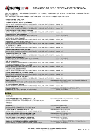 CATÁLOGO DA REDE PRÓPRIA E CREDENCIADA

PARA INFORMAÇÕES E AGENDAMENTO DE CONSULTAS, EXAMES E PROCEDIMENTOS, NA REDE CREDENCIADA, ENTRAR EM CONTATO
COM O PRESTADOR.
PARA AGENDAR ATENDIMENTO NA REDE PRÓPRIA, LIGUE 155 (CAPITAL) OU NA REGIONAL (INTERIOR).

ESPECIALIDADE - UROLOGIA

ANTONIO DE PADUA ROCHA GUIMARAES
CENTRO DE ESPECIALIDADES MEDICAS - RUA DOMINGOS VIEIRA, 488 - SANTA EFIGENIA - Telefone: 155

ANTONIO MOURTHE FILHO
CENTRO DE ESPECIALIDADES MEDICAS - RUA DOMINGOS VIEIRA, 488 - SANTA EFIGENIA - Telefone: 155

CARLOS ALBERTO DA CUNHA FERNANDES
CENTRO DE ESPECIALIDADES MEDICAS - RUA DOMINGOS VIEIRA, 488 - SANTA EFIGENIA - Telefone: 155

CELSO RICARDO MARTIN NASSER
RUA SANTA CRUZ, 153 - VENDA NOVA - BELO HORIZONTE                                            Telefone: (31)34513440

DAVID LOPES ABELHA JUNIOR
CENTRO DE ESPECIALIDADES MEDICAS - RUA DOMINGOS VIEIRA, 488 - SANTA EFIGENIA - Telefone: 155

FREDERICO ALVARES DA SILVA SALGADO
CENTRO DE ESPECIALIDADES MEDICAS - RUA DOMINGOS VIEIRA, 488 - SANTA EFIGENIA - Telefone: 155

GILBERTO SILVA LEMOS
CENTRO DE ESPECIALIDADES MEDICAS - RUA DOMINGOS VIEIRA, 488 - SANTA EFIGENIA - Telefone: 155

JOSE EDUARDO FERNANDES TAVORA
CENTRO DE ESPECIALIDADES MEDICAS - RUA DOMINGOS VIEIRA, 488 - SANTA EFIGENIA - Telefone: 155

JOSE MOACIR ANDRADE LAGES
CENTRO DE ESPECIALIDADES MEDICAS - RUA DOMINGOS VIEIRA, 488 - SANTA EFIGENIA - Telefone: 155

LEONARDO DE SOUZA ALVES
RUA BOA VISTA, 73 - SAO JOAO BATISTA - BELO HORIZONTE                                        Telefone: (31)34515840

LUIZ OTAVIO TORRES
CENTRO DE ESPECIALIDADES MEDICAS - RUA DOMINGOS VIEIRA, 488 - SANTA EFIGENIA - Telefone: 155

PAULO EDUARDO DE OLIVEIRA ALBAREZ
CENTRO DE ESPECIALIDADES MEDICAS - RUA DOMINGOS VIEIRA, 488 - SANTA EFIGENIA - Telefone: 155

PAULO MARCELO DOS SANTOS
CENTRO DE ESPECIALIDADES MEDICAS - RUA DOMINGOS VIEIRA, 488 - SANTA EFIGENIA - Telefone: 155

RAFAEL DA SILVEIRA DE CASTILHO JACOB
CENTRO DE ESPECIALIDADES MEDICAS - RUA DOMINGOS VIEIRA, 488 - SANTA EFIGENIA - Telefone: 155

RODRIGO SILVA QUINTELA SOARES
CENTRO DE ESPECIALIDADES MEDICAS - RUA DOMINGOS VIEIRA, 488 - SANTA EFIGENIA - Telefone: 155

SERVCOR LTDA                                                                      Especialidade(s): ANGIOLOGIA CIRURG. VASCULAR INSTRUMENTAL,
RUA JOSE DO PATROCINIO, 522 - SANTA MONICA - BELO HORIZONTE                                 Telefone: (31)34393000

SILVIO FERNANDES TIMPONI
CENTRO DE ESPECIALIDADES MEDICAS - RUA DOMINGOS VIEIRA, 488 - SANTA EFIGENIA - Telefone: 155

UROMASTER LTDA                                                                    Especialidade(s): ANESTESIOLOGIA, CIRURGIA GERAL,
RUA MANAUS, 645 - SANTA EFIGENIA - BELO HORIZONTE                                           Telefone: (31)32414244


BETIM
HOSPITAIS

ESCOLA NOSSA SENHORA D ASSUMPCAO LTDA                                             Especialidade(s): Verificar Especialidade com o Hospital
ROD BR-381 FERNAO DIAS, S/N KM 494-NORTE - PETROPOLIS - BETIM                               Telefone: (31)35293500

CLÍNICAS

BETIMCOR                                                                          Especialidade(s): CARDIOLOGIA
AV GOVERNADOR VALADARES, 671 - CENTRO - BETIM                                               Telefone: (31)35321405 /

CARVALHO & SA SERVICOS MEDICOS LTDA                                               Especialidade(s): FONOAUDIOLOGIA
RUA CLOTILDES BORGES, 326 SALA 301 - JARDIM CIDADE - BETIM                                  Telefone: (31)35321410

CENTRO DE DIAGNOSTICO POR IMAGEM LTDA                                             Especialidade(s): RADIODIAGNOSTICO
AV GOVERNADOR VALADARES, 602 - CENTRO - BETIM                                               Telefone: 031 3389-5777

CENTRO TERAPEUTICO MASTER FISIO LTDA                                              Especialidade(s): FISIOTERAPIA
AV GOVERNADOR VALADARES, 705 - CENTRO - BETIM                                               Telefone: (31)35322496

CHECK-UP CENTRO INTEGRADO DE SAUDE LTDA                                           Especialidade(s): FISIOTERAPIA, ORTOPEDIA E TRAUMATOLOGIA
AV GOVERNADOR VALADARES, 296 LJ/03-A/03-B - CENTRO - BETIM                                  Telefone: (31)35322121




                                    Este catálogo é atualizado diariamente no site do IPSEMG ( www.ipsemg.mg.gov.br )
                                                                Atualizado em 16/04/2013                                                 Página:   34   de   214
 